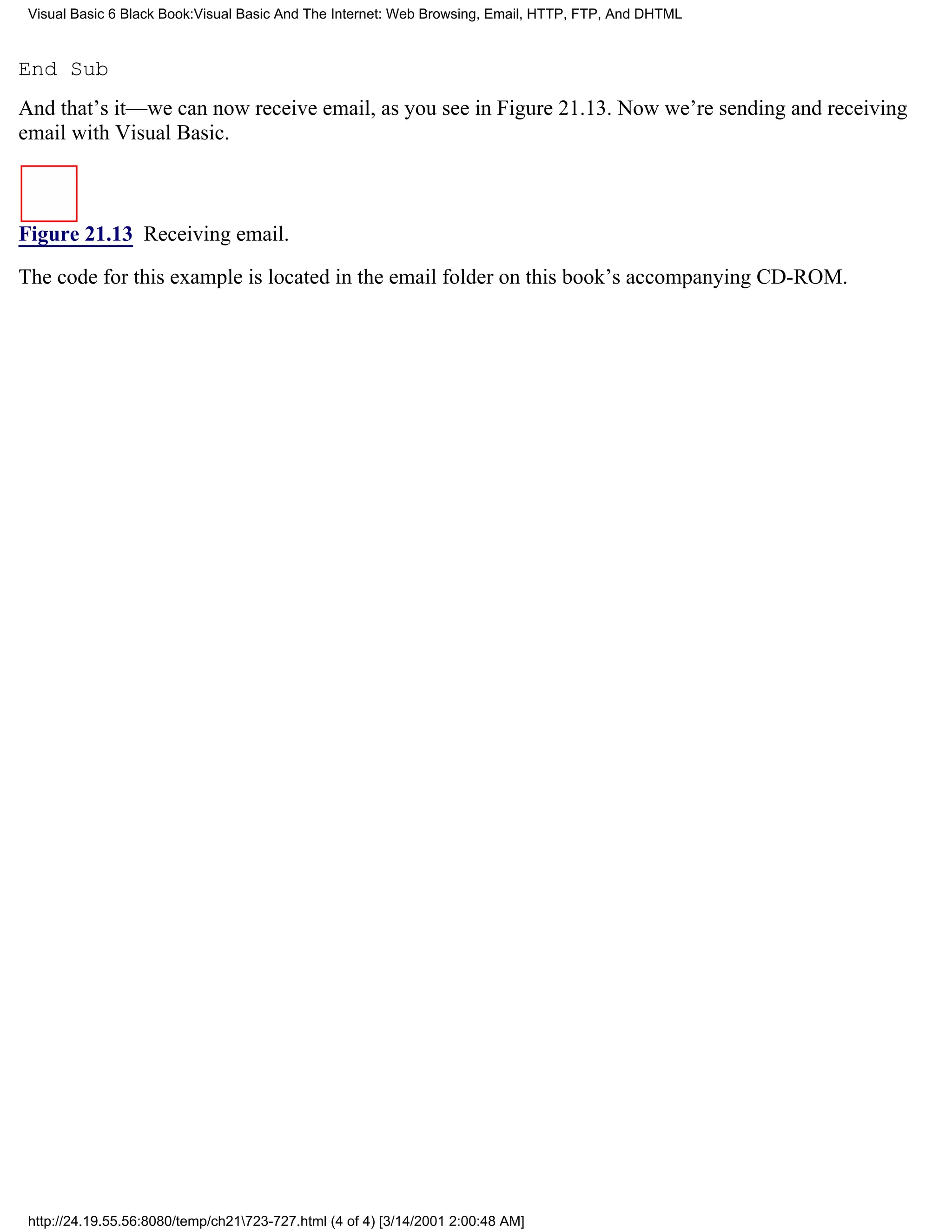 Visual Basic 6 Black Book:Visual Basic And The Internet: Web Browsing, Email, HTTP, FTP, And DHTML



End Sub
And that’s it—we can now receive email, as you see in Figure 21.13. Now we’re sending and receiving
email with Visual Basic.



Figure 21.13 Receiving email.

The code for this example is located in the email folder on this book’s accompanying CD-ROM.




 http://24.19.55.56:8080/temp/ch21723-727.html (4 of 4) [3/14/2001 2:00:48 AM]
 