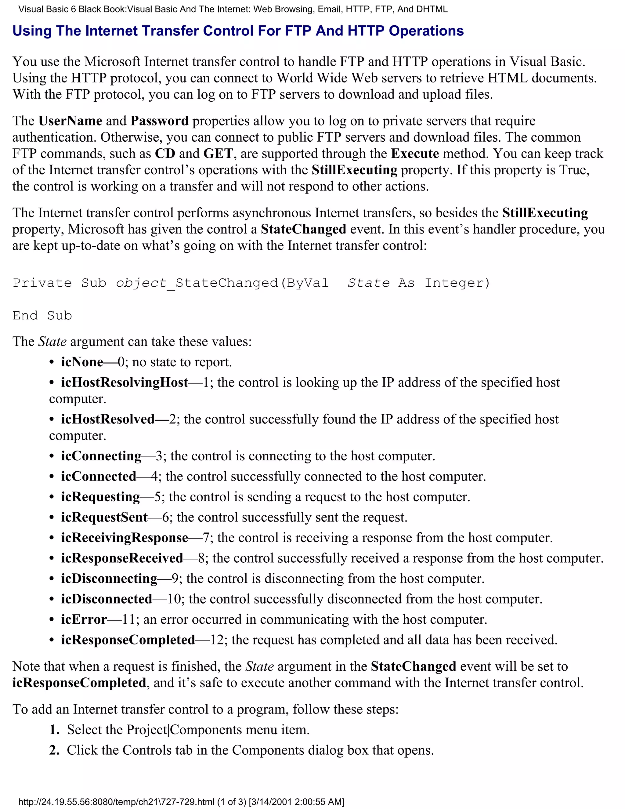 Visual Basic 6 Black Book:Visual Basic And The Internet: Web Browsing, Email, HTTP, FTP, And DHTML

Using The Internet Transfer Control For FTP And HTTP Operations

You use the Microsoft Internet transfer control to handle FTP and HTTP operations in Visual Basic.
Using the HTTP protocol, you can connect to World Wide Web servers to retrieve HTML documents.
With the FTP protocol, you can log on to FTP servers to download and upload files.
The UserName and Password properties allow you to log on to private servers that require
authentication. Otherwise, you can connect to public FTP servers and download files. The common
FTP commands, such as CD and GET, are supported through the Execute method. You can keep track
of the Internet transfer control’s operations with the StillExecuting property. If this property is True,
the control is working on a transfer and will not respond to other actions.
The Internet transfer control performs asynchronous Internet transfers, so besides the StillExecuting
property, Microsoft has given the control a StateChanged event. In this event’s handler procedure, you
are kept up-to-date on what’s going on with the Internet transfer control:

Private Sub object_StateChanged(ByVal                                             State As Integer)

End Sub
The State argument can take these values:
      • icNone—0; no state to report.
      • icHostResolvingHost—1; the control is looking up the IP address of the specified host
      computer.
      • icHostResolved—2; the control successfully found the IP address of the specified host
      computer.
      • icConnecting—3; the control is connecting to the host computer.
      • icConnected—4; the control successfully connected to the host computer.
      • icRequesting—5; the control is sending a request to the host computer.
      • icRequestSent—6; the control successfully sent the request.
      • icReceivingResponse—7; the control is receiving a response from the host computer.
      • icResponseReceived—8; the control successfully received a response from the host computer.
      • icDisconnecting—9; the control is disconnecting from the host computer.
      • icDisconnected—10; the control successfully disconnected from the host computer.
      • icError—11; an error occurred in communicating with the host computer.
      • icResponseCompleted—12; the request has completed and all data has been received.
Note that when a request is finished, the State argument in the StateChanged event will be set to
icResponseCompleted, and it’s safe to execute another command with the Internet transfer control.
To add an Internet transfer control to a program, follow these steps:
      1. Select the Project|Components menu item.
      2. Click the Controls tab in the Components dialog box that opens.


 http://24.19.55.56:8080/temp/ch21727-729.html (1 of 3) [3/14/2001 2:00:55 AM]
 