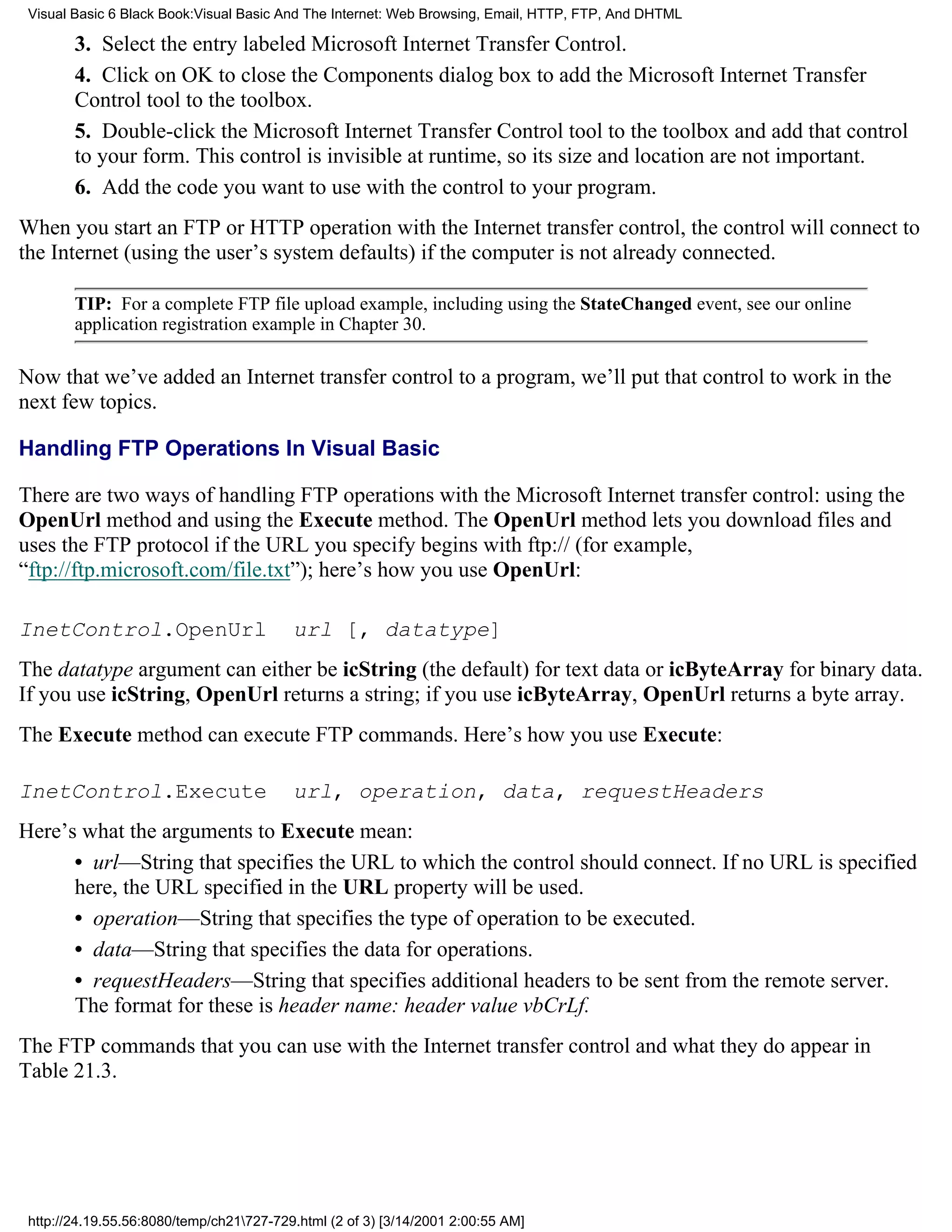 Visual Basic 6 Black Book:Visual Basic And The Internet: Web Browsing, Email, HTTP, FTP, And DHTML

        3. Select the entry labeled Microsoft Internet Transfer Control.
        4. Click on OK to close the Components dialog box to add the Microsoft Internet Transfer
        Control tool to the toolbox.
        5. Double-click the Microsoft Internet Transfer Control tool to the toolbox and add that control
        to your form. This control is invisible at runtime, so its size and location are not important.
        6. Add the code you want to use with the control to your program.
When you start an FTP or HTTP operation with the Internet transfer control, the control will connect to
the Internet (using the user’s system defaults) if the computer is not already connected.

        TIP: For a complete FTP file upload example, including using the StateChanged event, see our online
        application registration example in Chapter 30.

Now that we’ve added an Internet transfer control to a program, we’ll put that control to work in the
next few topics.

Handling FTP Operations In Visual Basic

There are two ways of handling FTP operations with the Microsoft Internet transfer control: using the
OpenUrl method and using the Execute method. The OpenUrl method lets you download files and
uses the FTP protocol if the URL you specify begins with ftp:// (for example,
“ftp://ftp.microsoft.com/file.txt”); here’s how you use OpenUrl:

InetControl.OpenUrl                       url [, datatype]
The datatype argument can either be icString (the default) for text data or icByteArray for binary data.
If you use icString, OpenUrl returns a string; if you use icByteArray, OpenUrl returns a byte array.
The Execute method can execute FTP commands. Here’s how you use Execute:

InetControl.Execute                       url, operation, data, requestHeaders
Here’s what the arguments to Execute mean:
      • url—String that specifies the URL to which the control should connect. If no URL is specified
      here, the URL specified in the URL property will be used.
      • operation—String that specifies the type of operation to be executed.
      • data—String that specifies the data for operations.
      • requestHeaders—String that specifies additional headers to be sent from the remote server.
      The format for these is header name: header value vbCrLf.
The FTP commands that you can use with the Internet transfer control and what they do appear in
Table 21.3.




 http://24.19.55.56:8080/temp/ch21727-729.html (2 of 3) [3/14/2001 2:00:55 AM]
 