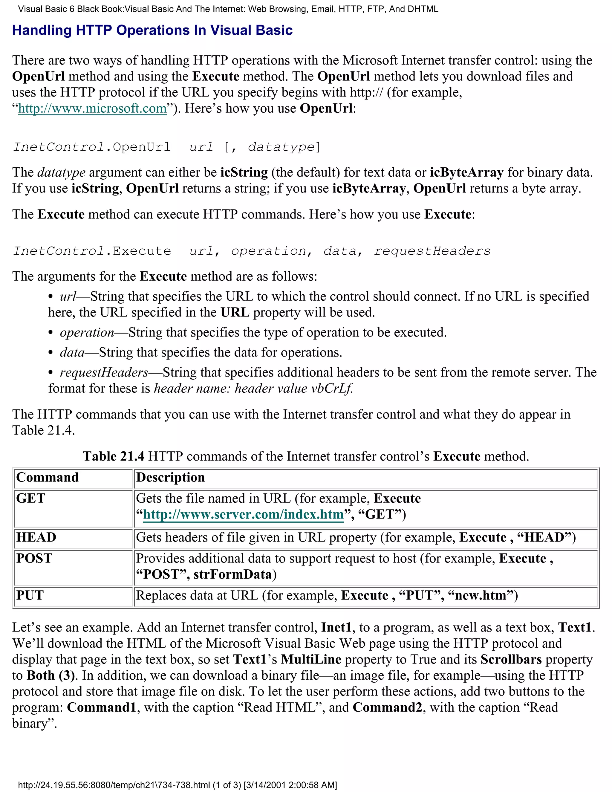 Visual Basic 6 Black Book:Visual Basic And The Internet: Web Browsing, Email, HTTP, FTP, And DHTML

Handling HTTP Operations In Visual Basic

There are two ways of handling HTTP operations with the Microsoft Internet transfer control: using the
OpenUrl method and using the Execute method. The OpenUrl method lets you download files and
uses the HTTP protocol if the URL you specify begins with http:// (for example,
“http://www.microsoft.com”). Here’s how you use OpenUrl:

InetControl.OpenUrl                       url [, datatype]
The datatype argument can either be icString (the default) for text data or icByteArray for binary data.
If you use icString, OpenUrl returns a string; if you use icByteArray, OpenUrl returns a byte array.
The Execute method can execute HTTP commands. Here’s how you use Execute:

InetControl.Execute                       url, operation, data, requestHeaders
The arguments for the Execute method are as follows:
      • url—String that specifies the URL to which the control should connect. If no URL is specified
      here, the URL specified in the URL property will be used.
      • operation—String that specifies the type of operation to be executed.
      • data—String that specifies the data for operations.
      • requestHeaders—String that specifies additional headers to be sent from the remote server. The
      format for these is header name: header value vbCrLf.
The HTTP commands that you can use with the Internet transfer control and what they do appear in
Table 21.4.
        Table 21.4 HTTP commands of the Internet transfer control’s Execute method.
Command          Description
GET              Gets the file named in URL (for example, Execute
                 “http://www.server.com/index.htm”, “GET”)
HEAD                         Gets headers of file given in URL property (for example, Execute , “HEAD”)
POST                         Provides additional data to support request to host (for example, Execute ,
                             “POST”, strFormData)
PUT                          Replaces data at URL (for example, Execute , “PUT”, “new.htm”)

Let’s see an example. Add an Internet transfer control, Inet1, to a program, as well as a text box, Text1.
We’ll download the HTML of the Microsoft Visual Basic Web page using the HTTP protocol and
display that page in the text box, so set Text1’s MultiLine property to True and its Scrollbars property
to Both (3). In addition, we can download a binary file—an image file, for example—using the HTTP
protocol and store that image file on disk. To let the user perform these actions, add two buttons to the
program: Command1, with the caption “Read HTML”, and Command2, with the caption “Read
binary”.



 http://24.19.55.56:8080/temp/ch21734-738.html (1 of 3) [3/14/2001 2:00:58 AM]
 
