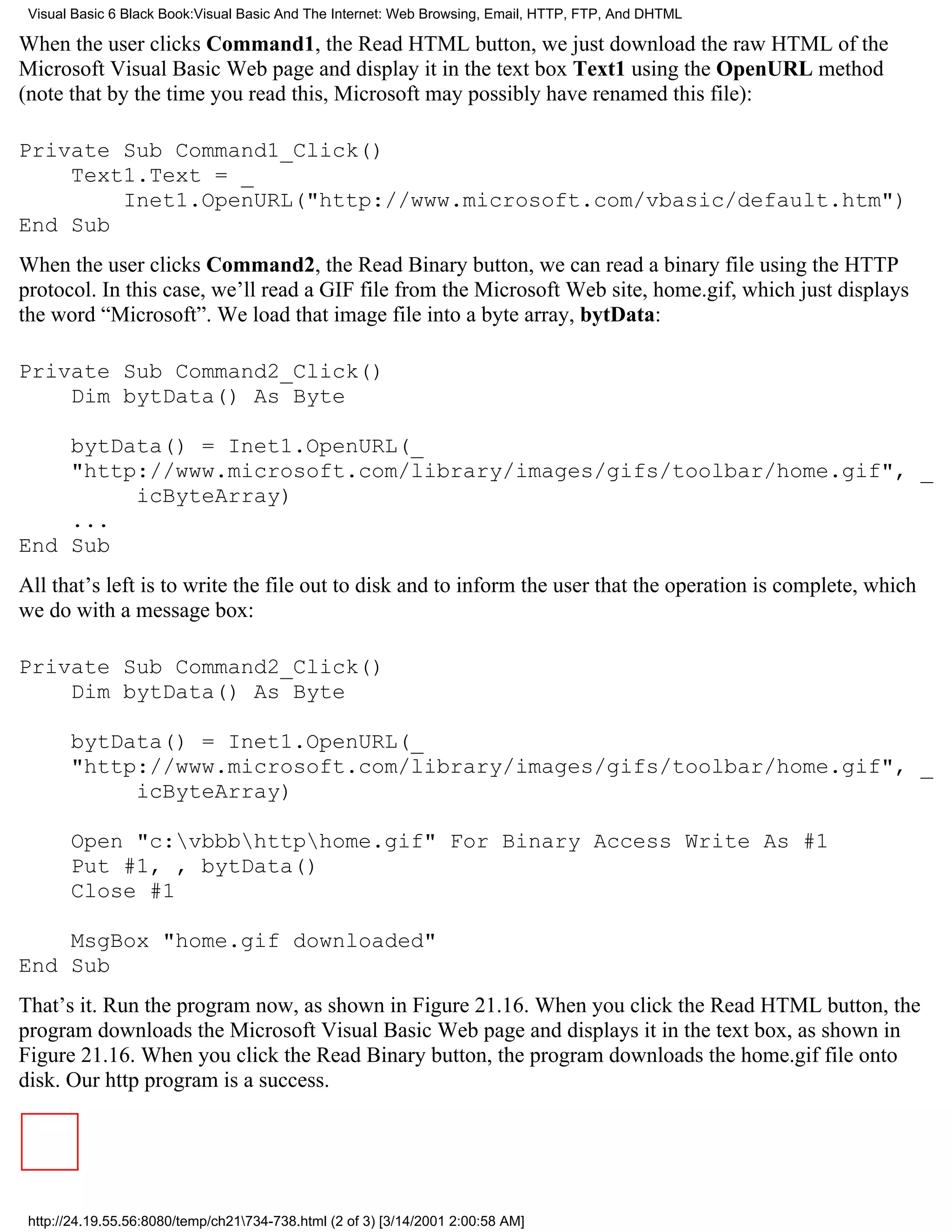 Visual Basic 6 Black Book:Visual Basic And The Internet: Web Browsing, Email, HTTP, FTP, And DHTML

When the user clicks Command1, the Read HTML button, we just download the raw HTML of the
Microsoft Visual Basic Web page and display it in the text box Text1 using the OpenURL method
(note that by the time you read this, Microsoft may possibly have renamed this file):

Private Sub Command1_Click()
    Text1.Text = _
        Inet1.OpenURL("http://www.microsoft.com/vbasic/default.htm")
End Sub
When the user clicks Command2, the Read Binary button, we can read a binary file using the HTTP
protocol. In this case, we’ll read a GIF file from the Microsoft Web site, home.gif, which just displays
the word “Microsoft”. We load that image file into a byte array, bytData:

Private Sub Command2_Click()
    Dim bytData() As Byte

    bytData() = Inet1.OpenURL(_
    "http://www.microsoft.com/library/images/gifs/toolbar/home.gif", _
         icByteArray)
    ...
End Sub
All that’s left is to write the file out to disk and to inform the user that the operation is complete, which
we do with a message box:

Private Sub Command2_Click()
    Dim bytData() As Byte

       bytData() = Inet1.OpenURL(_
       "http://www.microsoft.com/library/images/gifs/toolbar/home.gif", _
            icByteArray)

       Open "c:vbbbhttphome.gif" For Binary Access Write As #1
       Put #1, , bytData()
       Close #1

    MsgBox "home.gif downloaded"
End Sub
That’s it. Run the program now, as shown in Figure 21.16. When you click the Read HTML button, the
program downloads the Microsoft Visual Basic Web page and displays it in the text box, as shown in
Figure 21.16. When you click the Read Binary button, the program downloads the home.gif file onto
disk. Our http program is a success.




 http://24.19.55.56:8080/temp/ch21734-738.html (2 of 3) [3/14/2001 2:00:58 AM]
 
