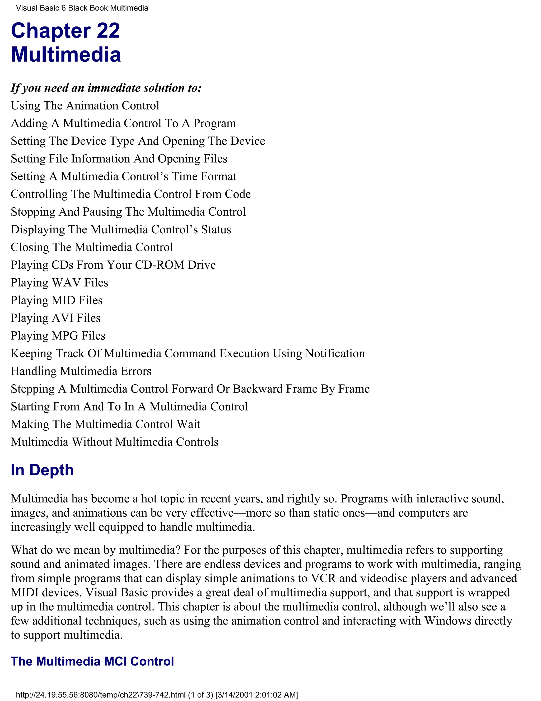 Visual Basic 6 Black Book:Multimedia


Chapter 22
Multimedia
If you need an immediate solution to:
Using The Animation Control
Adding A Multimedia Control To A Program
Setting The Device Type And Opening The Device
Setting File Information And Opening Files
Setting A Multimedia Control’s Time Format
Controlling The Multimedia Control From Code
Stopping And Pausing The Multimedia Control
Displaying The Multimedia Control’s Status
Closing The Multimedia Control
Playing CDs From Your CD-ROM Drive
Playing WAV Files
Playing MID Files
Playing AVI Files
Playing MPG Files
Keeping Track Of Multimedia Command Execution Using Notification
Handling Multimedia Errors
Stepping A Multimedia Control Forward Or Backward Frame By Frame
Starting From And To In A Multimedia Control
Making The Multimedia Control Wait
Multimedia Without Multimedia Controls

In Depth
Multimedia has become a hot topic in recent years, and rightly so. Programs with interactive sound,
images, and animations can be very effective—more so than static ones—and computers are
increasingly well equipped to handle multimedia.
What do we mean by multimedia? For the purposes of this chapter, multimedia refers to supporting
sound and animated images. There are endless devices and programs to work with multimedia, ranging
from simple programs that can display simple animations to VCR and videodisc players and advanced
MIDI devices. Visual Basic provides a great deal of multimedia support, and that support is wrapped
up in the multimedia control. This chapter is about the multimedia control, although we’ll also see a
few additional techniques, such as using the animation control and interacting with Windows directly
to support multimedia.

The Multimedia MCI Control

 http://24.19.55.56:8080/temp/ch22739-742.html (1 of 3) [3/14/2001 2:01:02 AM]
 