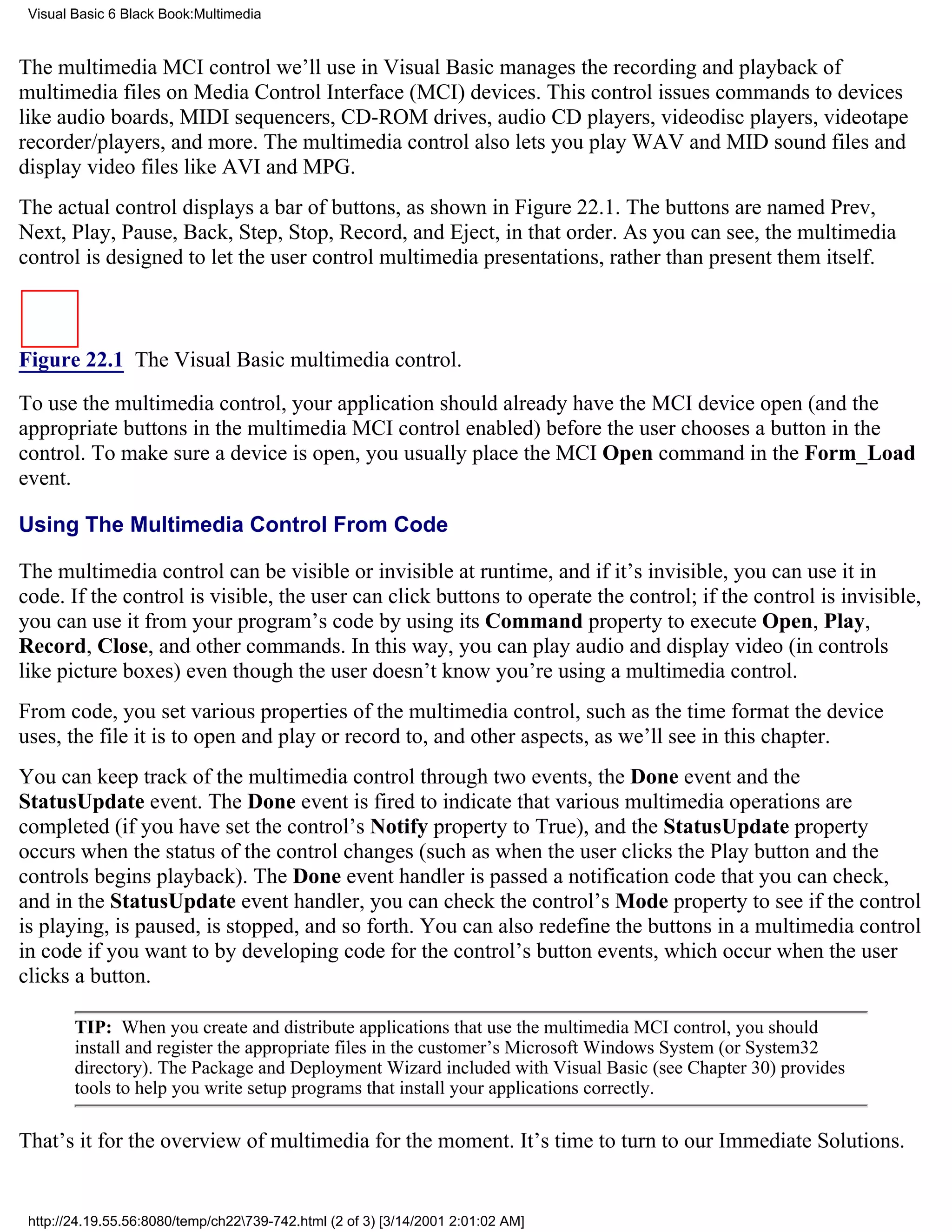 Visual Basic 6 Black Book:Multimedia


The multimedia MCI control we’ll use in Visual Basic manages the recording and playback of
multimedia files on Media Control Interface (MCI) devices. This control issues commands to devices
like audio boards, MIDI sequencers, CD-ROM drives, audio CD players, videodisc players, videotape
recorder/players, and more. The multimedia control also lets you play WAV and MID sound files and
display video files like AVI and MPG.
The actual control displays a bar of buttons, as shown in Figure 22.1. The buttons are named Prev,
Next, Play, Pause, Back, Step, Stop, Record, and Eject, in that order. As you can see, the multimedia
control is designed to let the user control multimedia presentations, rather than present them itself.



Figure 22.1 The Visual Basic multimedia control.

To use the multimedia control, your application should already have the MCI device open (and the
appropriate buttons in the multimedia MCI control enabled) before the user chooses a button in the
control. To make sure a device is open, you usually place the MCI Open command in the Form_Load
event.

Using The Multimedia Control From Code

The multimedia control can be visible or invisible at runtime, and if it’s invisible, you can use it in
code. If the control is visible, the user can click buttons to operate the control; if the control is invisible,
you can use it from your program’s code by using its Command property to execute Open, Play,
Record, Close, and other commands. In this way, you can play audio and display video (in controls
like picture boxes) even though the user doesn’t know you’re using a multimedia control.
From code, you set various properties of the multimedia control, such as the time format the device
uses, the file it is to open and play or record to, and other aspects, as we’ll see in this chapter.
You can keep track of the multimedia control through two events, the Done event and the
StatusUpdate event. The Done event is fired to indicate that various multimedia operations are
completed (if you have set the control’s Notify property to True), and the StatusUpdate property
occurs when the status of the control changes (such as when the user clicks the Play button and the
controls begins playback). The Done event handler is passed a notification code that you can check,
and in the StatusUpdate event handler, you can check the control’s Mode property to see if the control
is playing, is paused, is stopped, and so forth. You can also redefine the buttons in a multimedia control
in code if you want to by developing code for the control’s button events, which occur when the user
clicks a button.

        TIP: When you create and distribute applications that use the multimedia MCI control, you should
        install and register the appropriate files in the customer’s Microsoft Windows System (or System32
        directory). The Package and Deployment Wizard included with Visual Basic (see Chapter 30) provides
        tools to help you write setup programs that install your applications correctly.

That’s it for the overview of multimedia for the moment. It’s time to turn to our Immediate Solutions.


 http://24.19.55.56:8080/temp/ch22739-742.html (2 of 3) [3/14/2001 2:01:02 AM]
 