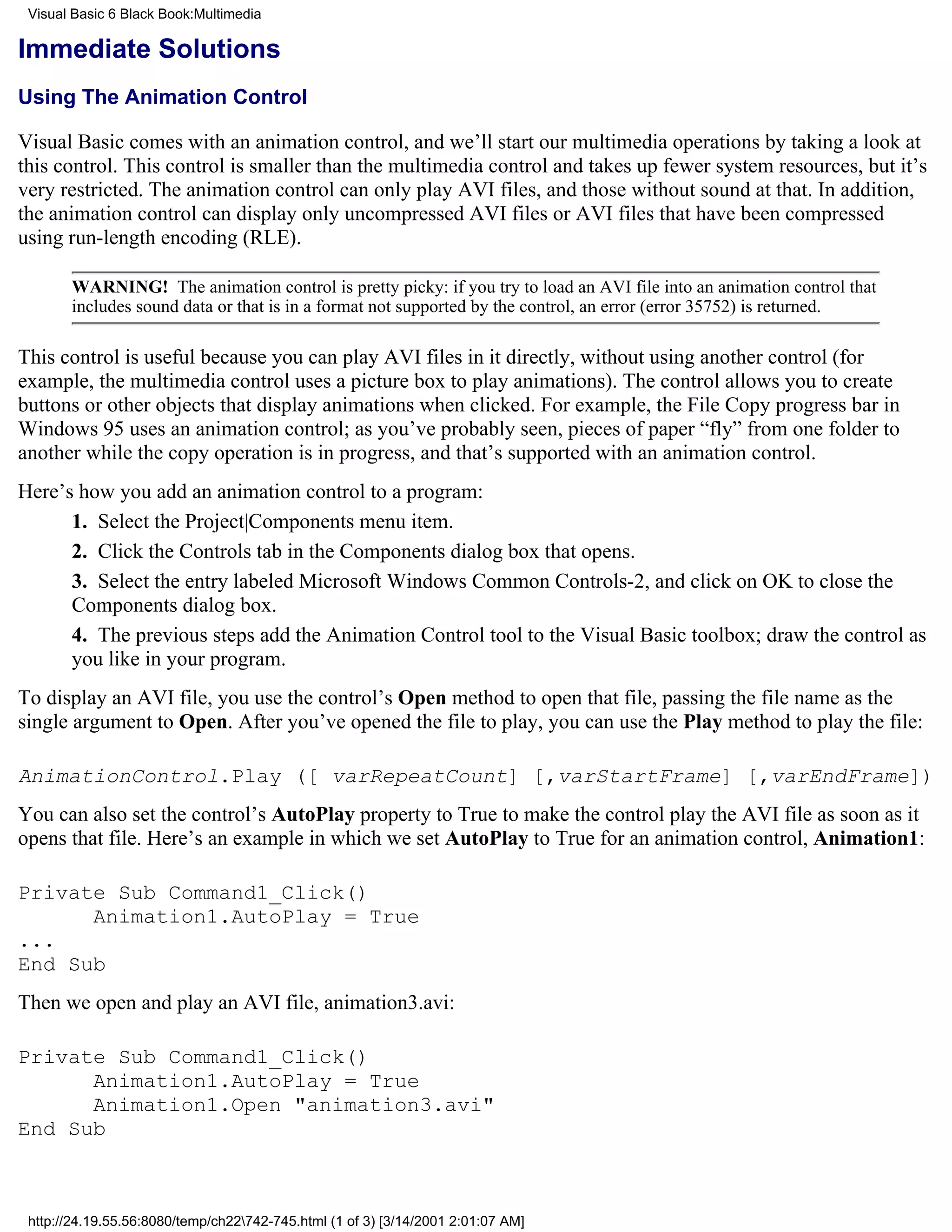 Visual Basic 6 Black Book:Multimedia

Immediate Solutions
Using The Animation Control

Visual Basic comes with an animation control, and we’ll start our multimedia operations by taking a look at
this control. This control is smaller than the multimedia control and takes up fewer system resources, but it’s
very restricted. The animation control can only play AVI files, and those without sound at that. In addition,
the animation control can display only uncompressed AVI files or AVI files that have been compressed
using run-length encoding (RLE).

       WARNING! The animation control is pretty picky: if you try to load an AVI file into an animation control that
       includes sound data or that is in a format not supported by the control, an error (error 35752) is returned.

This control is useful because you can play AVI files in it directly, without using another control (for
example, the multimedia control uses a picture box to play animations). The control allows you to create
buttons or other objects that display animations when clicked. For example, the File Copy progress bar in
Windows 95 uses an animation control; as you’ve probably seen, pieces of paper “fly” from one folder to
another while the copy operation is in progress, and that’s supported with an animation control.
Here’s how you add an animation control to a program:
      1. Select the Project|Components menu item.
      2. Click the Controls tab in the Components dialog box that opens.
      3. Select the entry labeled Microsoft Windows Common Controls-2, and click on OK to close the
      Components dialog box.
      4. The previous steps add the Animation Control tool to the Visual Basic toolbox; draw the control as
      you like in your program.
To display an AVI file, you use the control’s Open method to open that file, passing the file name as the
single argument to Open. After you’ve opened the file to play, you can use the Play method to play the file:

AnimationControl.Play ([ varRepeatCount] [,varStartFrame] [,varEndFrame])
You can also set the control’s AutoPlay property to True to make the control play the AVI file as soon as it
opens that file. Here’s an example in which we set AutoPlay to True for an animation control, Animation1:

Private Sub Command1_Click()
      Animation1.AutoPlay = True
...
End Sub
Then we open and play an AVI file, animation3.avi:

Private Sub Command1_Click()
      Animation1.AutoPlay = True
      Animation1.Open "animation3.avi"
End Sub



 http://24.19.55.56:8080/temp/ch22742-745.html (1 of 3) [3/14/2001 2:01:07 AM]
 
