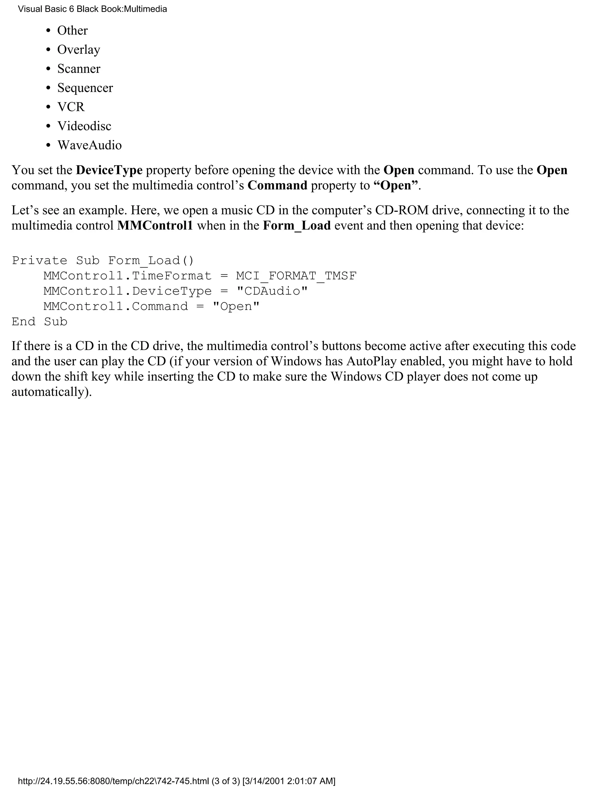 Visual Basic 6 Black Book:Multimedia

       •   Other
       •   Overlay
       •   Scanner
       •   Sequencer
       •   VCR
       •   Videodisc
       •   WaveAudio
You set the DeviceType property before opening the device with the Open command. To use the Open
command, you set the multimedia control’s Command property to “Open”.
Let’s see an example. Here, we open a music CD in the computer’s CD-ROM drive, connecting it to the
multimedia control MMControl1 when in the Form_Load event and then opening that device:

Private Sub Form_Load()
    MMControl1.TimeFormat = MCI_FORMAT_TMSF
    MMControl1.DeviceType = "CDAudio"
    MMControl1.Command = "Open"
End Sub
If there is a CD in the CD drive, the multimedia control’s buttons become active after executing this code
and the user can play the CD (if your version of Windows has AutoPlay enabled, you might have to hold
down the shift key while inserting the CD to make sure the Windows CD player does not come up
automatically).




 http://24.19.55.56:8080/temp/ch22742-745.html (3 of 3) [3/14/2001 2:01:07 AM]
 