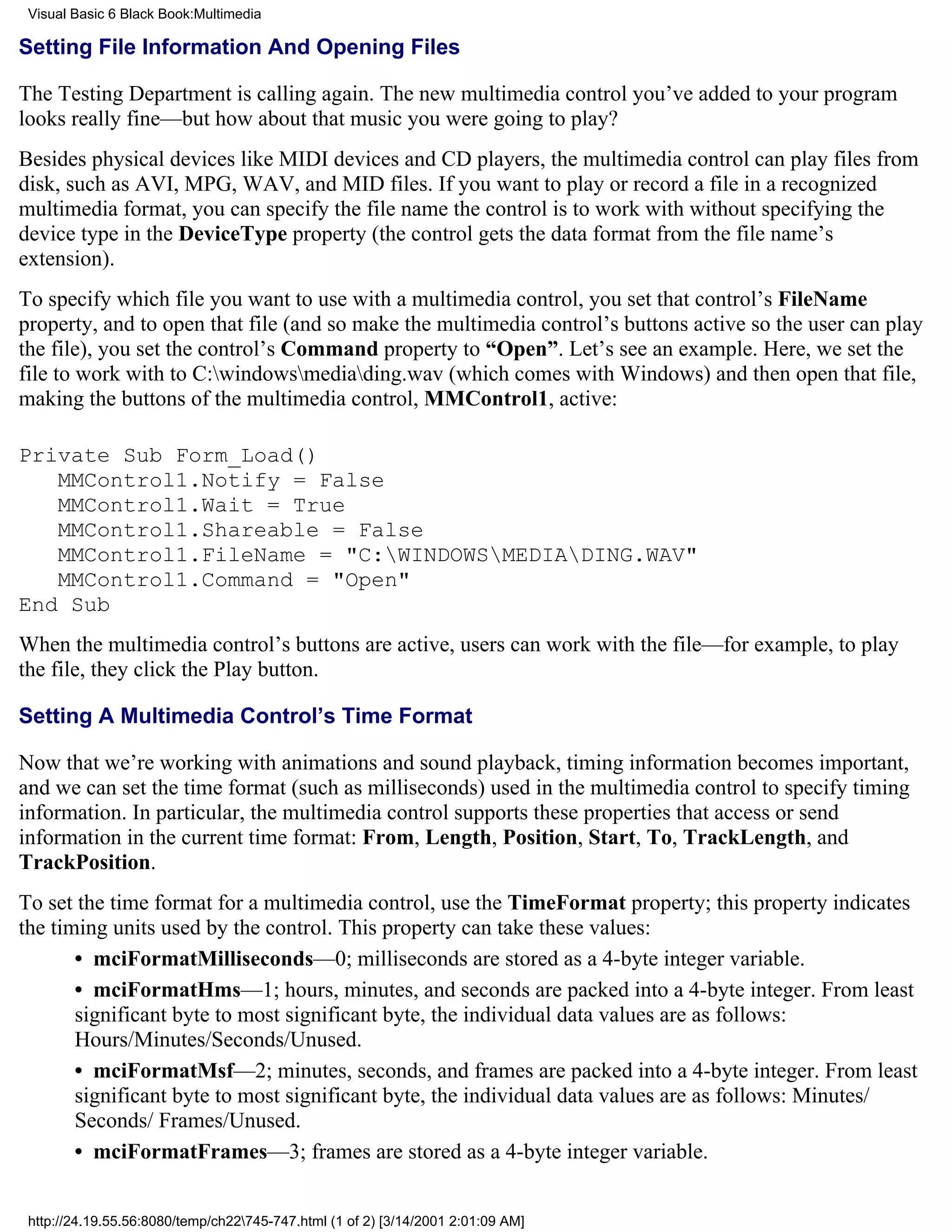 Visual Basic 6 Black Book:Multimedia

Setting File Information And Opening Files

The Testing Department is calling again. The new multimedia control you’ve added to your program
looks really fine—but how about that music you were going to play?
Besides physical devices like MIDI devices and CD players, the multimedia control can play files from
disk, such as AVI, MPG, WAV, and MID files. If you want to play or record a file in a recognized
multimedia format, you can specify the file name the control is to work with without specifying the
device type in the DeviceType property (the control gets the data format from the file name’s
extension).
To specify which file you want to use with a multimedia control, you set that control’s FileName
property, and to open that file (and so make the multimedia control’s buttons active so the user can play
the file), you set the control’s Command property to “Open”. Let’s see an example. Here, we set the
file to work with to C:windowsmediading.wav (which comes with Windows) and then open that file,
making the buttons of the multimedia control, MMControl1, active:

Private Sub Form_Load()
   MMControl1.Notify = False
   MMControl1.Wait = True
   MMControl1.Shareable = False
   MMControl1.FileName = "C:WINDOWSMEDIADING.WAV"
   MMControl1.Command = "Open"
End Sub
When the multimedia control’s buttons are active, users can work with the file—for example, to play
the file, they click the Play button.

Setting A Multimedia Control’s Time Format

Now that we’re working with animations and sound playback, timing information becomes important,
and we can set the time format (such as milliseconds) used in the multimedia control to specify timing
information. In particular, the multimedia control supports these properties that access or send
information in the current time format: From, Length, Position, Start, To, TrackLength, and
TrackPosition.
To set the time format for a multimedia control, use the TimeFormat property; this property indicates
the timing units used by the control. This property can take these values:
       • mciFormatMilliseconds—0; milliseconds are stored as a 4-byte integer variable.
       • mciFormatHms—1; hours, minutes, and seconds are packed into a 4-byte integer. From least
       significant byte to most significant byte, the individual data values are as follows:
       Hours/Minutes/Seconds/Unused.
       • mciFormatMsf—2; minutes, seconds, and frames are packed into a 4-byte integer. From least
       significant byte to most significant byte, the individual data values are as follows: Minutes/
       Seconds/ Frames/Unused.
       • mciFormatFrames—3; frames are stored as a 4-byte integer variable.


 http://24.19.55.56:8080/temp/ch22745-747.html (1 of 2) [3/14/2001 2:01:09 AM]
 