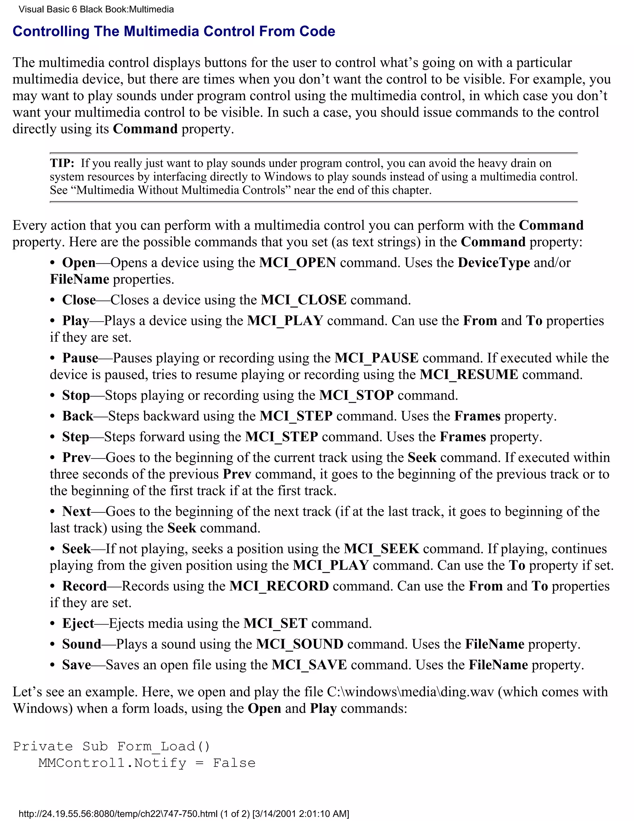 Visual Basic 6 Black Book:Multimedia

Controlling The Multimedia Control From Code

The multimedia control displays buttons for the user to control what’s going on with a particular
multimedia device, but there are times when you don’t want the control to be visible. For example, you
may want to play sounds under program control using the multimedia control, in which case you don’t
want your multimedia control to be visible. In such a case, you should issue commands to the control
directly using its Command property.

        TIP: If you really just want to play sounds under program control, you can avoid the heavy drain on
        system resources by interfacing directly to Windows to play sounds instead of using a multimedia control.
        See “Multimedia Without Multimedia Controls” near the end of this chapter.

Every action that you can perform with a multimedia control you can perform with the Command
property. Here are the possible commands that you set (as text strings) in the Command property:
      • Open—Opens a device using the MCI_OPEN command. Uses the DeviceType and/or
      FileName properties.
      • Close—Closes a device using the MCI_CLOSE command.
      • Play—Plays a device using the MCI_PLAY command. Can use the From and To properties
      if they are set.
      • Pause—Pauses playing or recording using the MCI_PAUSE command. If executed while the
      device is paused, tries to resume playing or recording using the MCI_RESUME command.
      • Stop—Stops playing or recording using the MCI_STOP command.
      • Back—Steps backward using the MCI_STEP command. Uses the Frames property.
      • Step—Steps forward using the MCI_STEP command. Uses the Frames property.
      • Prev—Goes to the beginning of the current track using the Seek command. If executed within
      three seconds of the previous Prev command, it goes to the beginning of the previous track or to
      the beginning of the first track if at the first track.
      • Next—Goes to the beginning of the next track (if at the last track, it goes to beginning of the
      last track) using the Seek command.
      • Seek—If not playing, seeks a position using the MCI_SEEK command. If playing, continues
      playing from the given position using the MCI_PLAY command. Can use the To property if set.
      • Record—Records using the MCI_RECORD command. Can use the From and To properties
      if they are set.
      • Eject—Ejects media using the MCI_SET command.
      • Sound—Plays a sound using the MCI_SOUND command. Uses the FileName property.
      • Save—Saves an open file using the MCI_SAVE command. Uses the FileName property.
Let’s see an example. Here, we open and play the file C:windowsmediading.wav (which comes with
Windows) when a form loads, using the Open and Play commands:

Private Sub Form_Load()
   MMControl1.Notify = False


 http://24.19.55.56:8080/temp/ch22747-750.html (1 of 2) [3/14/2001 2:01:10 AM]
 