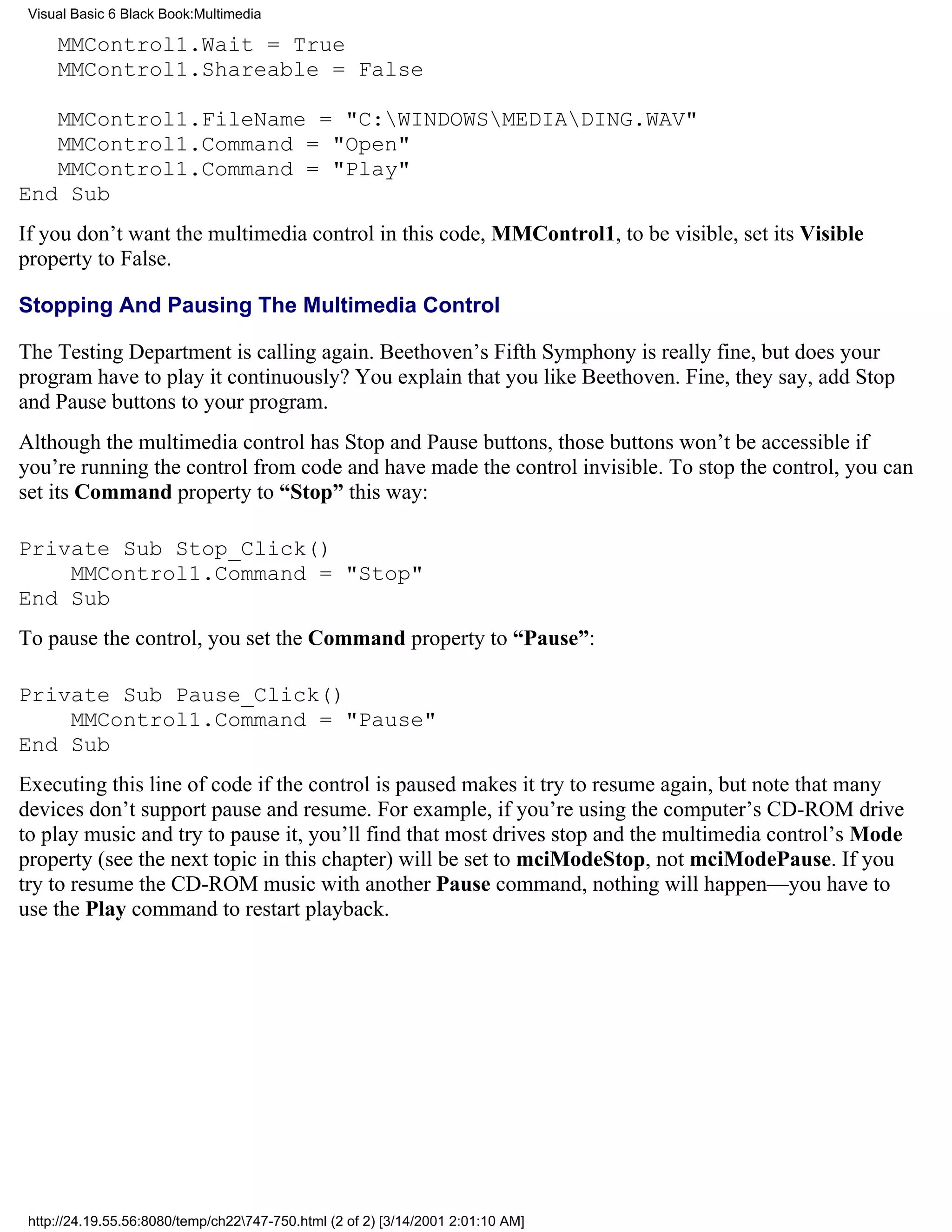 Visual Basic 6 Black Book:Multimedia

     MMControl1.Wait = True
     MMControl1.Shareable = False

   MMControl1.FileName = "C:WINDOWSMEDIADING.WAV"
   MMControl1.Command = "Open"
   MMControl1.Command = "Play"
End Sub
If you don’t want the multimedia control in this code, MMControl1, to be visible, set its Visible
property to False.

Stopping And Pausing The Multimedia Control

The Testing Department is calling again. Beethoven’s Fifth Symphony is really fine, but does your
program have to play it continuously? You explain that you like Beethoven. Fine, they say, add Stop
and Pause buttons to your program.
Although the multimedia control has Stop and Pause buttons, those buttons won’t be accessible if
you’re running the control from code and have made the control invisible. To stop the control, you can
set its Command property to “Stop” this way:

Private Sub Stop_Click()
    MMControl1.Command = "Stop"
End Sub
To pause the control, you set the Command property to “Pause”:

Private Sub Pause_Click()
    MMControl1.Command = "Pause"
End Sub
Executing this line of code if the control is paused makes it try to resume again, but note that many
devices don’t support pause and resume. For example, if you’re using the computer’s CD-ROM drive
to play music and try to pause it, you’ll find that most drives stop and the multimedia control’s Mode
property (see the next topic in this chapter) will be set to mciModeStop, not mciModePause. If you
try to resume the CD-ROM music with another Pause command, nothing will happen—you have to
use the Play command to restart playback.




 http://24.19.55.56:8080/temp/ch22747-750.html (2 of 2) [3/14/2001 2:01:10 AM]
 