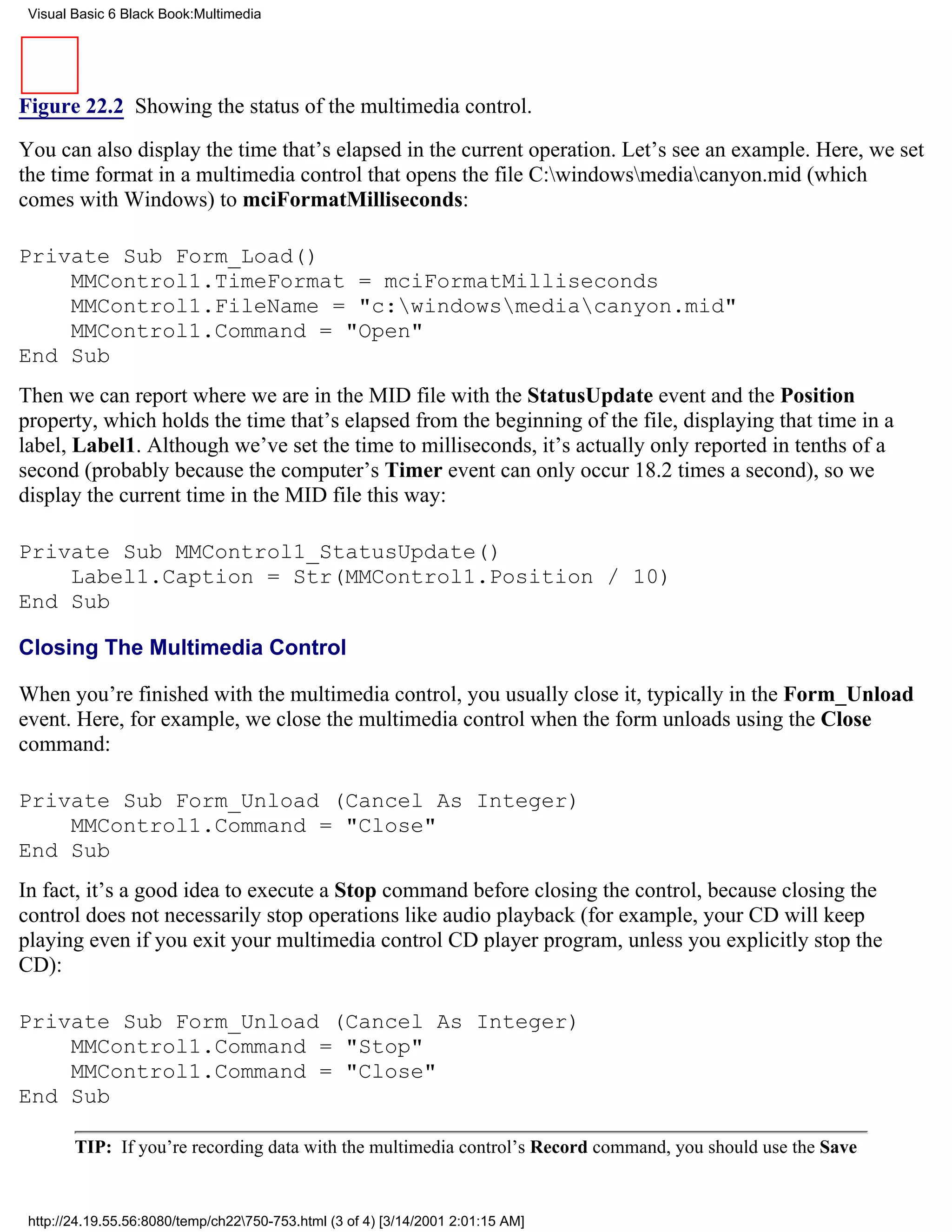 Visual Basic 6 Black Book:Multimedia




Figure 22.2 Showing the status of the multimedia control.

You can also display the time that’s elapsed in the current operation. Let’s see an example. Here, we set
the time format in a multimedia control that opens the file C:windowsmediacanyon.mid (which
comes with Windows) to mciFormatMilliseconds:

Private Sub Form_Load()
    MMControl1.TimeFormat = mciFormatMilliseconds
    MMControl1.FileName = "c:windowsmediacanyon.mid"
    MMControl1.Command = "Open"
End Sub
Then we can report where we are in the MID file with the StatusUpdate event and the Position
property, which holds the time that’s elapsed from the beginning of the file, displaying that time in a
label, Label1. Although we’ve set the time to milliseconds, it’s actually only reported in tenths of a
second (probably because the computer’s Timer event can only occur 18.2 times a second), so we
display the current time in the MID file this way:

Private Sub MMControl1_StatusUpdate()
    Label1.Caption = Str(MMControl1.Position / 10)
End Sub

Closing The Multimedia Control

When you’re finished with the multimedia control, you usually close it, typically in the Form_Unload
event. Here, for example, we close the multimedia control when the form unloads using the Close
command:

Private Sub Form_Unload (Cancel As Integer)
    MMControl1.Command = "Close"
End Sub
In fact, it’s a good idea to execute a Stop command before closing the control, because closing the
control does not necessarily stop operations like audio playback (for example, your CD will keep
playing even if you exit your multimedia control CD player program, unless you explicitly stop the
CD):

Private Sub Form_Unload (Cancel As Integer)
    MMControl1.Command = "Stop"
    MMControl1.Command = "Close"
End Sub

        TIP: If you’re recording data with the multimedia control’s Record command, you should use the Save


 http://24.19.55.56:8080/temp/ch22750-753.html (3 of 4) [3/14/2001 2:01:15 AM]
 