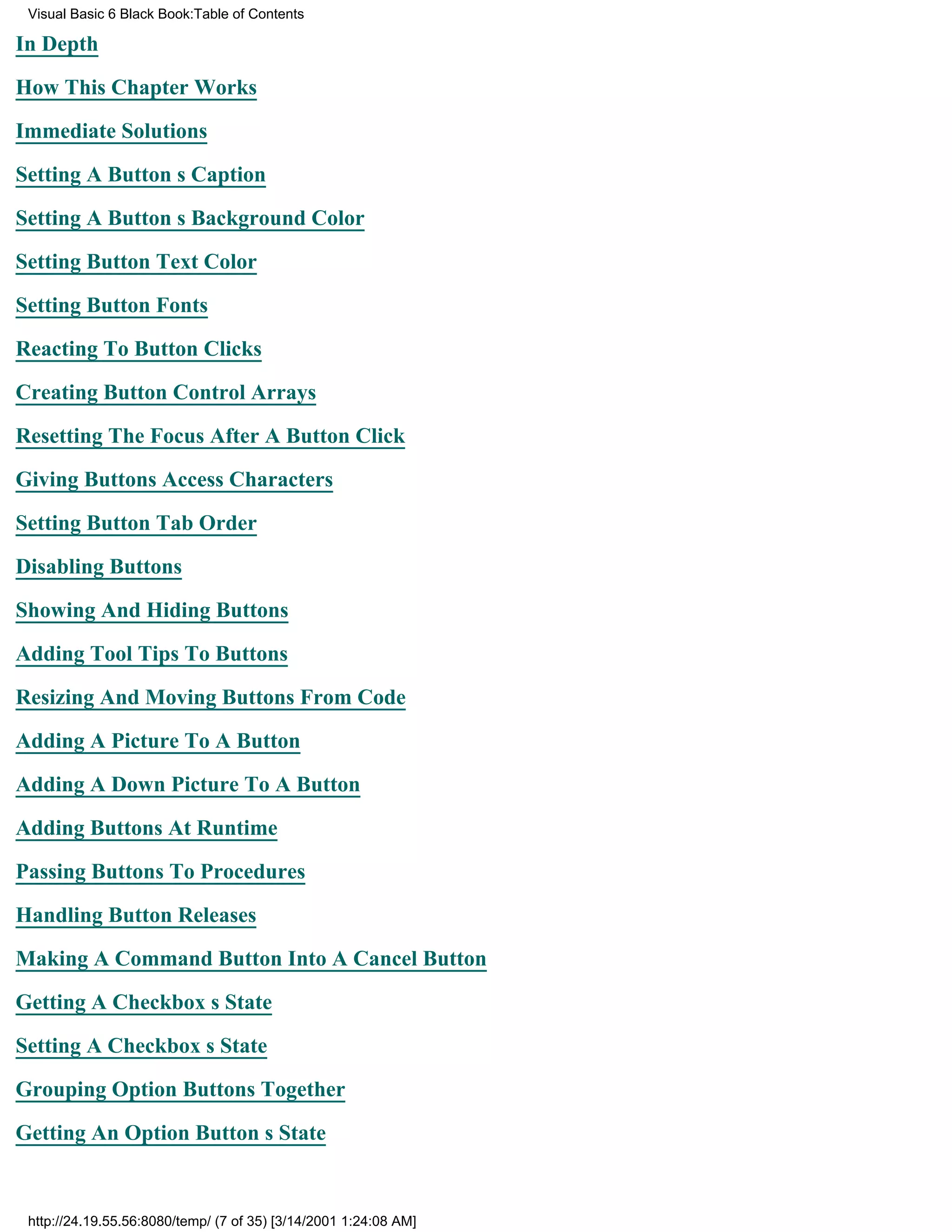 Visual Basic 6 Black Book:Table of Contents

In Depth

How This Chapter Works

Immediate Solutions

Setting A Buttons Caption

Setting A Buttons Background Color

Setting Button Text Color

Setting Button Fonts

Reacting To Button Clicks

Creating Button Control Arrays

Resetting The Focus After A Button Click

Giving Buttons Access Characters

Setting Button Tab Order

Disabling Buttons

Showing And Hiding Buttons

Adding Tool Tips To Buttons

Resizing And Moving Buttons From Code

Adding A Picture To A Button

Adding A Down Picture To A Button
Adding Buttons At Runtime

Passing Buttons To Procedures

Handling Button Releases

Making A Command Button Into A Cancel Button

Getting A Checkboxs State

Setting A Checkboxs State

Grouping Option Buttons Together
Getting An Option Buttons State


 http://24.19.55.56:8080/temp/ (7 of 35) [3/14/2001 1:24:08 AM]
 
