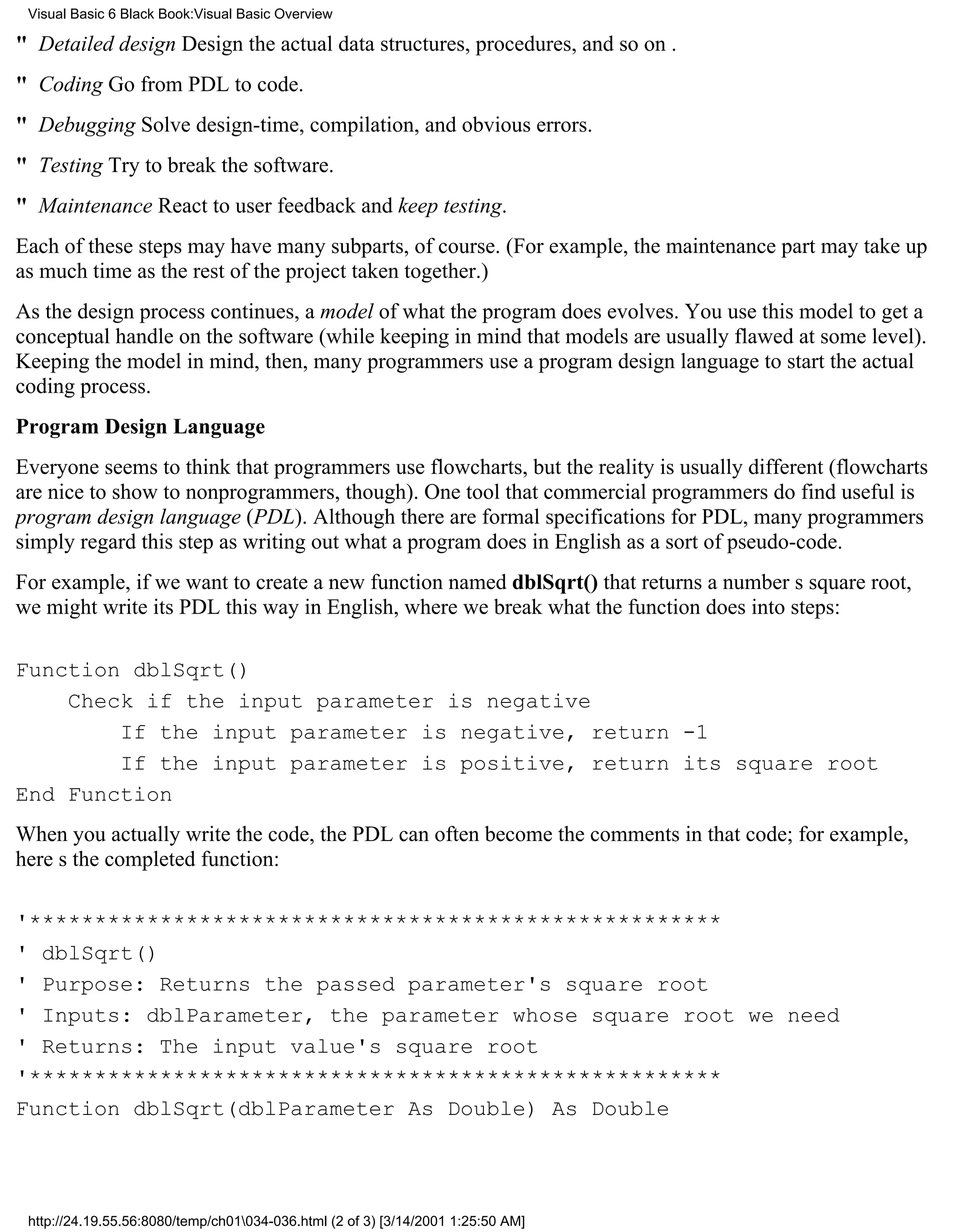 Visual Basic 6 Black Book:Visual Basic Overview

" Detailed designDesign the actual data structures, procedures, and so on .
" CodingGo from PDL to code.
" DebuggingSolve design-time, compilation, and obvious errors.
" TestingTry to break the software.
" MaintenanceReact to user feedback and keep testing.
Each of these steps may have many subparts, of course. (For example, the maintenance part may take up
as much time as the rest of the project taken together.)
As the design process continues, a model of what the program does evolves. You use this model to get a
conceptual handle on the software (while keeping in mind that models are usually flawed at some level).
Keeping the model in mind, then, many programmers use a program design language to start the actual
coding process.
Program Design Language
Everyone seems to think that programmers use flowcharts, but the reality is usually different (flowcharts
are nice to show to nonprogrammers, though). One tool that commercial programmers do find useful is
program design language (PDL). Although there are formal specifications for PDL, many programmers
simply regard this step as writing out what a program does in English as a sort of pseudo-code.
For example, if we want to create a new function named dblSqrt() that returns a numbers square root,
we might write its PDL this way in English, where we break what the function does into steps:

Function dblSqrt()
    Check if the input parameter is negative
        If the input parameter is negative, return -1
        If the input parameter is positive, return its square root
End Function
When you actually write the code, the PDL can often become the comments in that code; for example,
heres the completed function:

'*****************************************************
' dblSqrt()
' Purpose: Returns the passed parameter's square root
' Inputs: dblParameter, the parameter whose square root we need
' Returns: The input value's square root
'*****************************************************
Function dblSqrt(dblParameter As Double) As Double




 http://24.19.55.56:8080/temp/ch01034-036.html (2 of 3) [3/14/2001 1:25:50 AM]
 