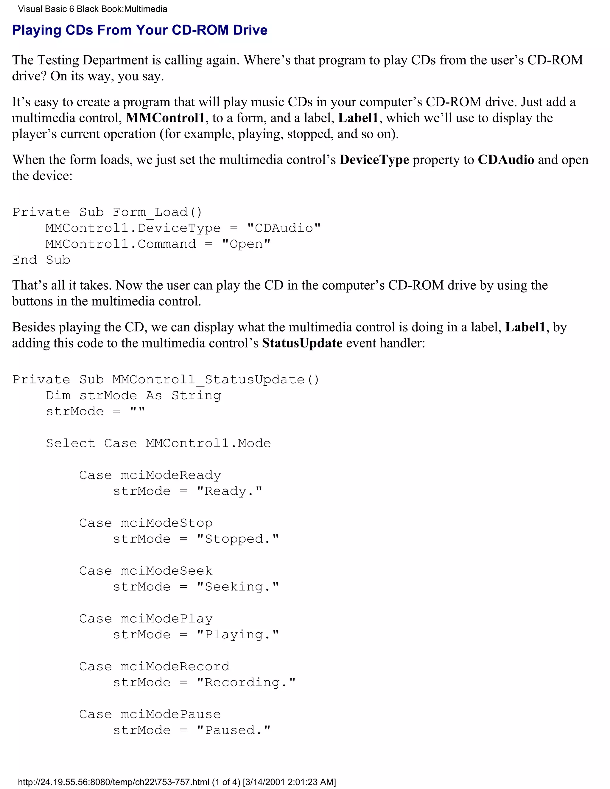 Visual Basic 6 Black Book:Multimedia

Playing CDs From Your CD-ROM Drive

The Testing Department is calling again. Where’s that program to play CDs from the user’s CD-ROM
drive? On its way, you say.
It’s easy to create a program that will play music CDs in your computer’s CD-ROM drive. Just add a
multimedia control, MMControl1, to a form, and a label, Label1, which we’ll use to display the
player’s current operation (for example, playing, stopped, and so on).
When the form loads, we just set the multimedia control’s DeviceType property to CDAudio and open
the device:

Private Sub Form_Load()
    MMControl1.DeviceType = "CDAudio"
    MMControl1.Command = "Open"
End Sub
That’s all it takes. Now the user can play the CD in the computer’s CD-ROM drive by using the
buttons in the multimedia control.
Besides playing the CD, we can display what the multimedia control is doing in a label, Label1, by
adding this code to the multimedia control’s StatusUpdate event handler:

Private Sub MMControl1_StatusUpdate()
    Dim strMode As String
    strMode = ""

       Select Case MMControl1.Mode

               Case mciModeReady
                   strMode = "Ready."

               Case mciModeStop
                   strMode = "Stopped."

               Case mciModeSeek
                   strMode = "Seeking."

               Case mciModePlay
                   strMode = "Playing."

               Case mciModeRecord
                   strMode = "Recording."

               Case mciModePause
                   strMode = "Paused."


 http://24.19.55.56:8080/temp/ch22753-757.html (1 of 4) [3/14/2001 2:01:23 AM]
 