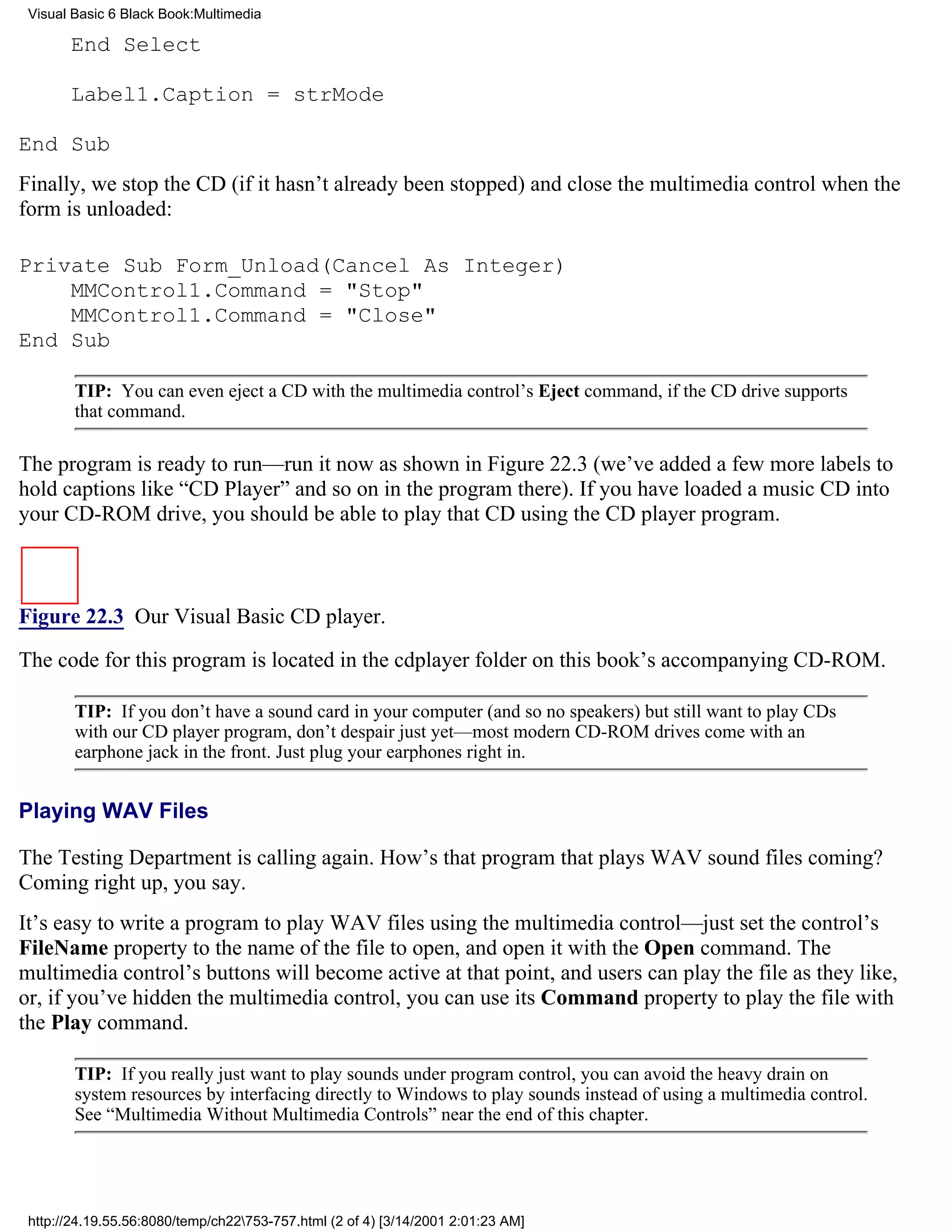 Visual Basic 6 Black Book:Multimedia

       End Select

       Label1.Caption = strMode

End Sub
Finally, we stop the CD (if it hasn’t already been stopped) and close the multimedia control when the
form is unloaded:

Private Sub Form_Unload(Cancel As Integer)
    MMControl1.Command = "Stop"
    MMControl1.Command = "Close"
End Sub

        TIP: You can even eject a CD with the multimedia control’s Eject command, if the CD drive supports
        that command.

The program is ready to run—run it now as shown in Figure 22.3 (we’ve added a few more labels to
hold captions like “CD Player” and so on in the program there). If you have loaded a music CD into
your CD-ROM drive, you should be able to play that CD using the CD player program.



Figure 22.3 Our Visual Basic CD player.

The code for this program is located in the cdplayer folder on this book’s accompanying CD-ROM.

        TIP: If you don’t have a sound card in your computer (and so no speakers) but still want to play CDs
        with our CD player program, don’t despair just yet—most modern CD-ROM drives come with an
        earphone jack in the front. Just plug your earphones right in.


Playing WAV Files

The Testing Department is calling again. How’s that program that plays WAV sound files coming?
Coming right up, you say.
It’s easy to write a program to play WAV files using the multimedia control—just set the control’s
FileName property to the name of the file to open, and open it with the Open command. The
multimedia control’s buttons will become active at that point, and users can play the file as they like,
or, if you’ve hidden the multimedia control, you can use its Command property to play the file with
the Play command.

        TIP: If you really just want to play sounds under program control, you can avoid the heavy drain on
        system resources by interfacing directly to Windows to play sounds instead of using a multimedia control.
        See “Multimedia Without Multimedia Controls” near the end of this chapter.




 http://24.19.55.56:8080/temp/ch22753-757.html (2 of 4) [3/14/2001 2:01:23 AM]
 