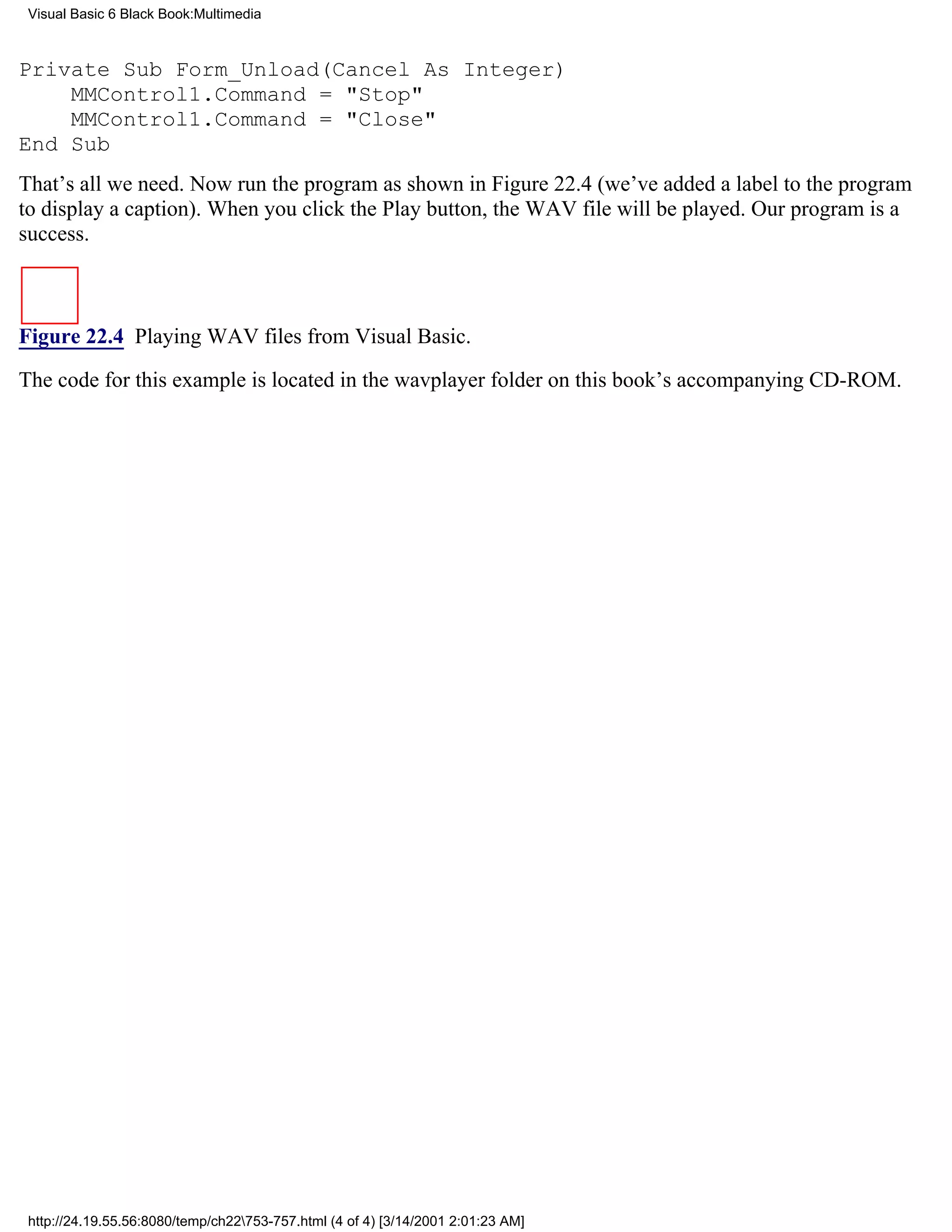 Visual Basic 6 Black Book:Multimedia



Private Sub Form_Unload(Cancel As Integer)
    MMControl1.Command = "Stop"
    MMControl1.Command = "Close"
End Sub
That’s all we need. Now run the program as shown in Figure 22.4 (we’ve added a label to the program
to display a caption). When you click the Play button, the WAV file will be played. Our program is a
success.



Figure 22.4 Playing WAV files from Visual Basic.

The code for this example is located in the wavplayer folder on this book’s accompanying CD-ROM.




 http://24.19.55.56:8080/temp/ch22753-757.html (4 of 4) [3/14/2001 2:01:23 AM]
 