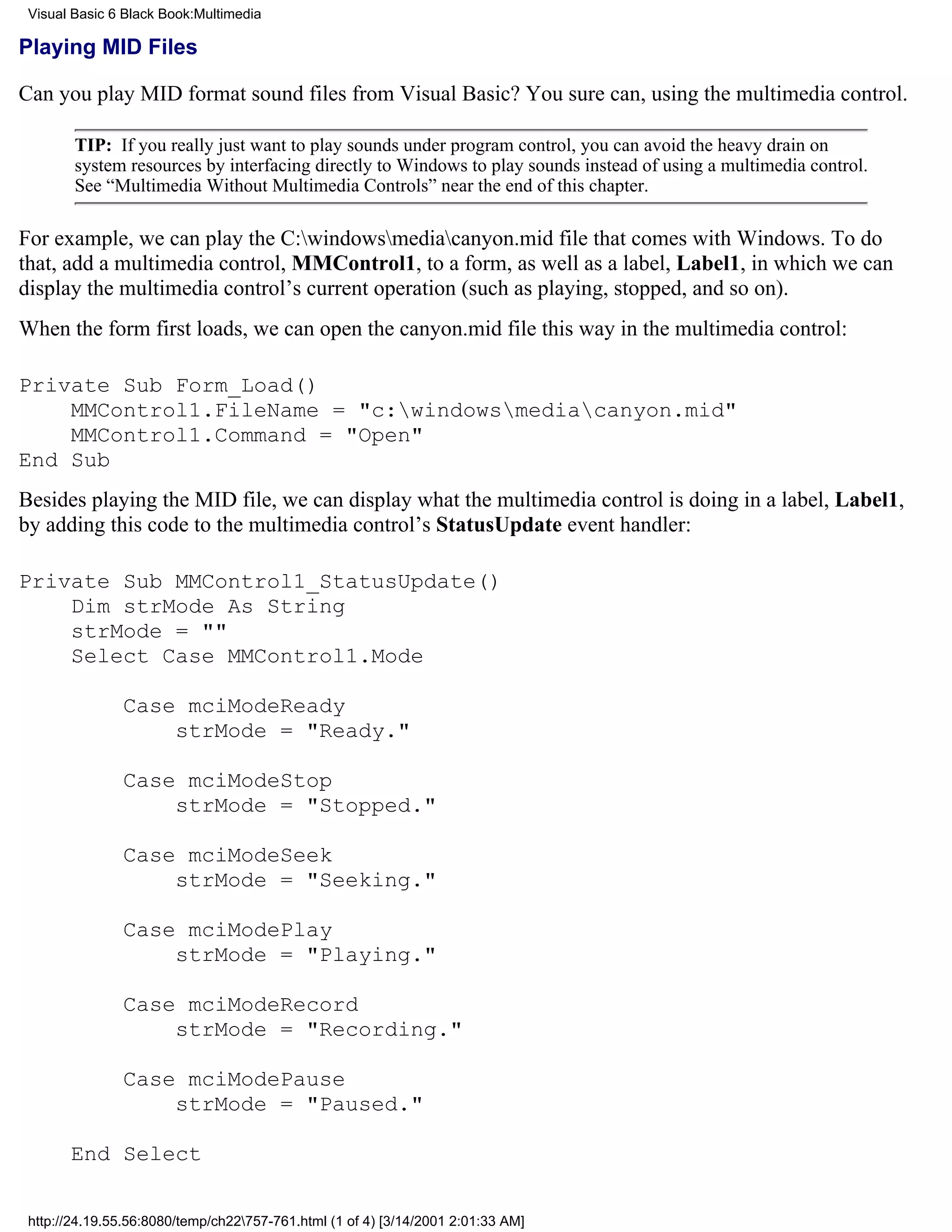 Visual Basic 6 Black Book:Multimedia

Playing MID Files

Can you play MID format sound files from Visual Basic? You sure can, using the multimedia control.

        TIP: If you really just want to play sounds under program control, you can avoid the heavy drain on
        system resources by interfacing directly to Windows to play sounds instead of using a multimedia control.
        See “Multimedia Without Multimedia Controls” near the end of this chapter.

For example, we can play the C:windowsmediacanyon.mid file that comes with Windows. To do
that, add a multimedia control, MMControl1, to a form, as well as a label, Label1, in which we can
display the multimedia control’s current operation (such as playing, stopped, and so on).
When the form first loads, we can open the canyon.mid file this way in the multimedia control:

Private Sub Form_Load()
    MMControl1.FileName = "c:windowsmediacanyon.mid"
    MMControl1.Command = "Open"
End Sub
Besides playing the MID file, we can display what the multimedia control is doing in a label, Label1,
by adding this code to the multimedia control’s StatusUpdate event handler:

Private Sub MMControl1_StatusUpdate()
    Dim strMode As String
    strMode = ""
    Select Case MMControl1.Mode

               Case mciModeReady
                   strMode = "Ready."

               Case mciModeStop
                   strMode = "Stopped."

               Case mciModeSeek
                   strMode = "Seeking."

               Case mciModePlay
                   strMode = "Playing."

               Case mciModeRecord
                   strMode = "Recording."

               Case mciModePause
                   strMode = "Paused."

       End Select


 http://24.19.55.56:8080/temp/ch22757-761.html (1 of 4) [3/14/2001 2:01:33 AM]
 