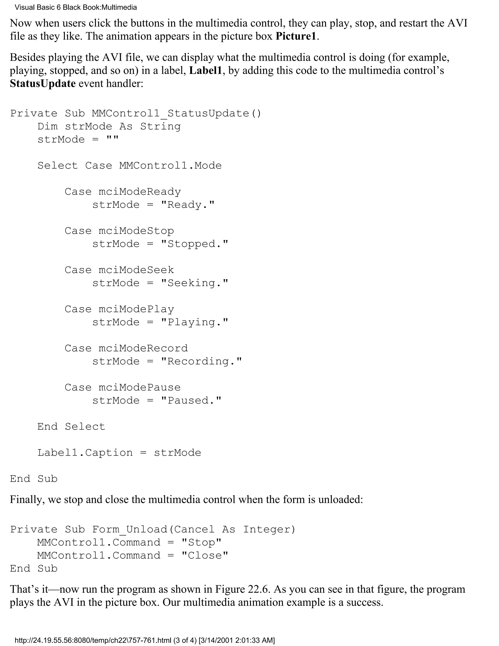 Visual Basic 6 Black Book:Multimedia

Now when users click the buttons in the multimedia control, they can play, stop, and restart the AVI
file as they like. The animation appears in the picture box Picture1.
Besides playing the AVI file, we can display what the multimedia control is doing (for example,
playing, stopped, and so on) in a label, Label1, by adding this code to the multimedia control’s
StatusUpdate event handler:

Private Sub MMControl1_StatusUpdate()
    Dim strMode As String
    strMode = ""

       Select Case MMControl1.Mode

               Case mciModeReady
                   strMode = "Ready."

               Case mciModeStop
                   strMode = "Stopped."

               Case mciModeSeek
                   strMode = "Seeking."

               Case mciModePlay
                   strMode = "Playing."

               Case mciModeRecord
                   strMode = "Recording."

               Case mciModePause
                   strMode = "Paused."

       End Select

       Label1.Caption = strMode

End Sub
Finally, we stop and close the multimedia control when the form is unloaded:

Private Sub Form_Unload(Cancel As Integer)
    MMControl1.Command = "Stop"
    MMControl1.Command = "Close"
End Sub
That’s it—now run the program as shown in Figure 22.6. As you can see in that figure, the program
plays the AVI in the picture box. Our multimedia animation example is a success.


 http://24.19.55.56:8080/temp/ch22757-761.html (3 of 4) [3/14/2001 2:01:33 AM]
 