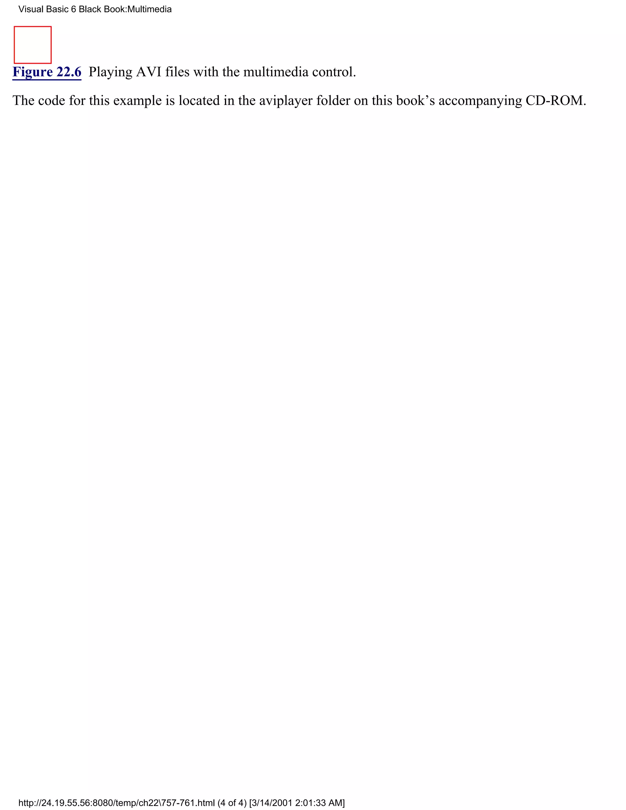 Visual Basic 6 Black Book:Multimedia




Figure 22.6 Playing AVI files with the multimedia control.

The code for this example is located in the aviplayer folder on this book’s accompanying CD-ROM.




 http://24.19.55.56:8080/temp/ch22757-761.html (4 of 4) [3/14/2001 2:01:33 AM]
 