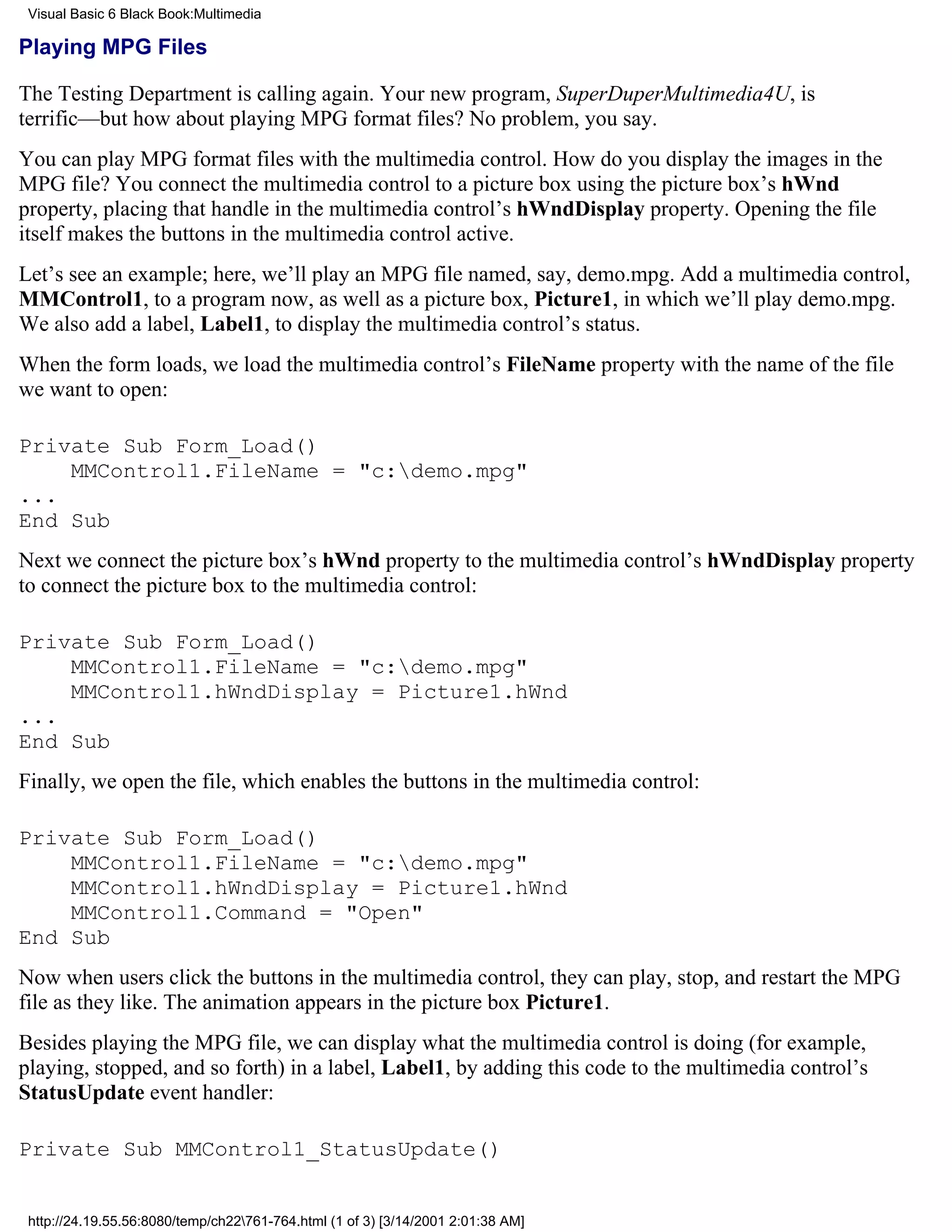 Visual Basic 6 Black Book:Multimedia

Playing MPG Files

The Testing Department is calling again. Your new program, SuperDuperMultimedia4U, is
terrific—but how about playing MPG format files? No problem, you say.
You can play MPG format files with the multimedia control. How do you display the images in the
MPG file? You connect the multimedia control to a picture box using the picture box’s hWnd
property, placing that handle in the multimedia control’s hWndDisplay property. Opening the file
itself makes the buttons in the multimedia control active.
Let’s see an example; here, we’ll play an MPG file named, say, demo.mpg. Add a multimedia control,
MMControl1, to a program now, as well as a picture box, Picture1, in which we’ll play demo.mpg.
We also add a label, Label1, to display the multimedia control’s status.
When the form loads, we load the multimedia control’s FileName property with the name of the file
we want to open:

Private Sub Form_Load()
    MMControl1.FileName = "c:demo.mpg"
...
End Sub
Next we connect the picture box’s hWnd property to the multimedia control’s hWndDisplay property
to connect the picture box to the multimedia control:

Private Sub Form_Load()
    MMControl1.FileName = "c:demo.mpg"
    MMControl1.hWndDisplay = Picture1.hWnd
...
End Sub
Finally, we open the file, which enables the buttons in the multimedia control:

Private Sub Form_Load()
    MMControl1.FileName = "c:demo.mpg"
    MMControl1.hWndDisplay = Picture1.hWnd
    MMControl1.Command = "Open"
End Sub
Now when users click the buttons in the multimedia control, they can play, stop, and restart the MPG
file as they like. The animation appears in the picture box Picture1.
Besides playing the MPG file, we can display what the multimedia control is doing (for example,
playing, stopped, and so forth) in a label, Label1, by adding this code to the multimedia control’s
StatusUpdate event handler:

Private Sub MMControl1_StatusUpdate()


 http://24.19.55.56:8080/temp/ch22761-764.html (1 of 3) [3/14/2001 2:01:38 AM]
 
