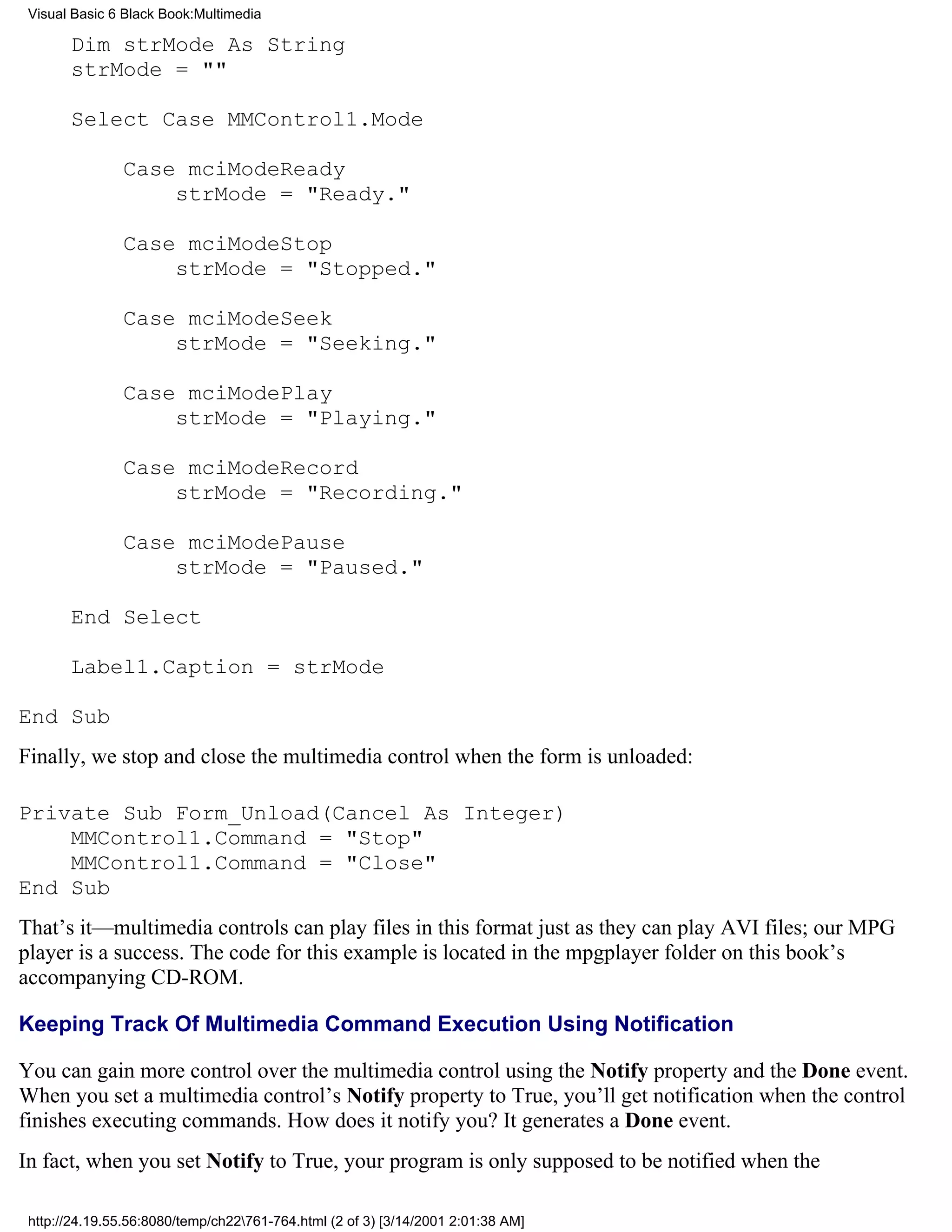 Visual Basic 6 Black Book:Multimedia

       Dim strMode As String
       strMode = ""

       Select Case MMControl1.Mode

               Case mciModeReady
                   strMode = "Ready."

               Case mciModeStop
                   strMode = "Stopped."

               Case mciModeSeek
                   strMode = "Seeking."

               Case mciModePlay
                   strMode = "Playing."

               Case mciModeRecord
                   strMode = "Recording."

               Case mciModePause
                   strMode = "Paused."

       End Select

       Label1.Caption = strMode

End Sub
Finally, we stop and close the multimedia control when the form is unloaded:

Private Sub Form_Unload(Cancel As Integer)
    MMControl1.Command = "Stop"
    MMControl1.Command = "Close"
End Sub
That’s it—multimedia controls can play files in this format just as they can play AVI files; our MPG
player is a success. The code for this example is located in the mpgplayer folder on this book’s
accompanying CD-ROM.

Keeping Track Of Multimedia Command Execution Using Notification

You can gain more control over the multimedia control using the Notify property and the Done event.
When you set a multimedia control’s Notify property to True, you’ll get notification when the control
finishes executing commands. How does it notify you? It generates a Done event.
In fact, when you set Notify to True, your program is only supposed to be notified when the

 http://24.19.55.56:8080/temp/ch22761-764.html (2 of 3) [3/14/2001 2:01:38 AM]
 