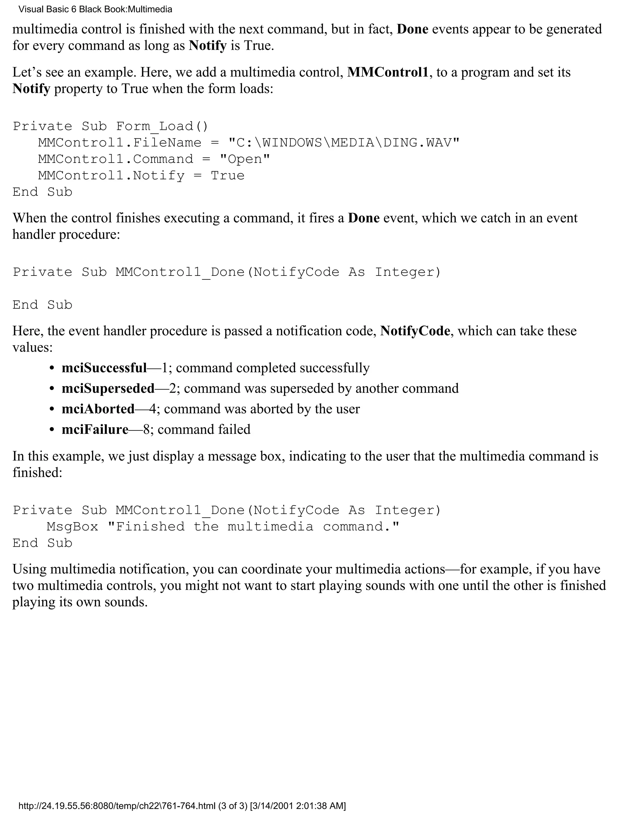 Visual Basic 6 Black Book:Multimedia

multimedia control is finished with the next command, but in fact, Done events appear to be generated
for every command as long as Notify is True.
Let’s see an example. Here, we add a multimedia control, MMControl1, to a program and set its
Notify property to True when the form loads:

Private Sub Form_Load()
   MMControl1.FileName = "C:WINDOWSMEDIADING.WAV"
   MMControl1.Command = "Open"
   MMControl1.Notify = True
End Sub
When the control finishes executing a command, it fires a Done event, which we catch in an event
handler procedure:

Private Sub MMControl1_Done(NotifyCode As Integer)

End Sub
Here, the event handler procedure is passed a notification code, NotifyCode, which can take these
values:
      • mciSuccessful—1; command completed successfully
      • mciSuperseded—2; command was superseded by another command
      • mciAborted—4; command was aborted by the user
      • mciFailure—8; command failed
In this example, we just display a message box, indicating to the user that the multimedia command is
finished:

Private Sub MMControl1_Done(NotifyCode As Integer)
    MsgBox "Finished the multimedia command."
End Sub
Using multimedia notification, you can coordinate your multimedia actions—for example, if you have
two multimedia controls, you might not want to start playing sounds with one until the other is finished
playing its own sounds.




 http://24.19.55.56:8080/temp/ch22761-764.html (3 of 3) [3/14/2001 2:01:38 AM]
 
