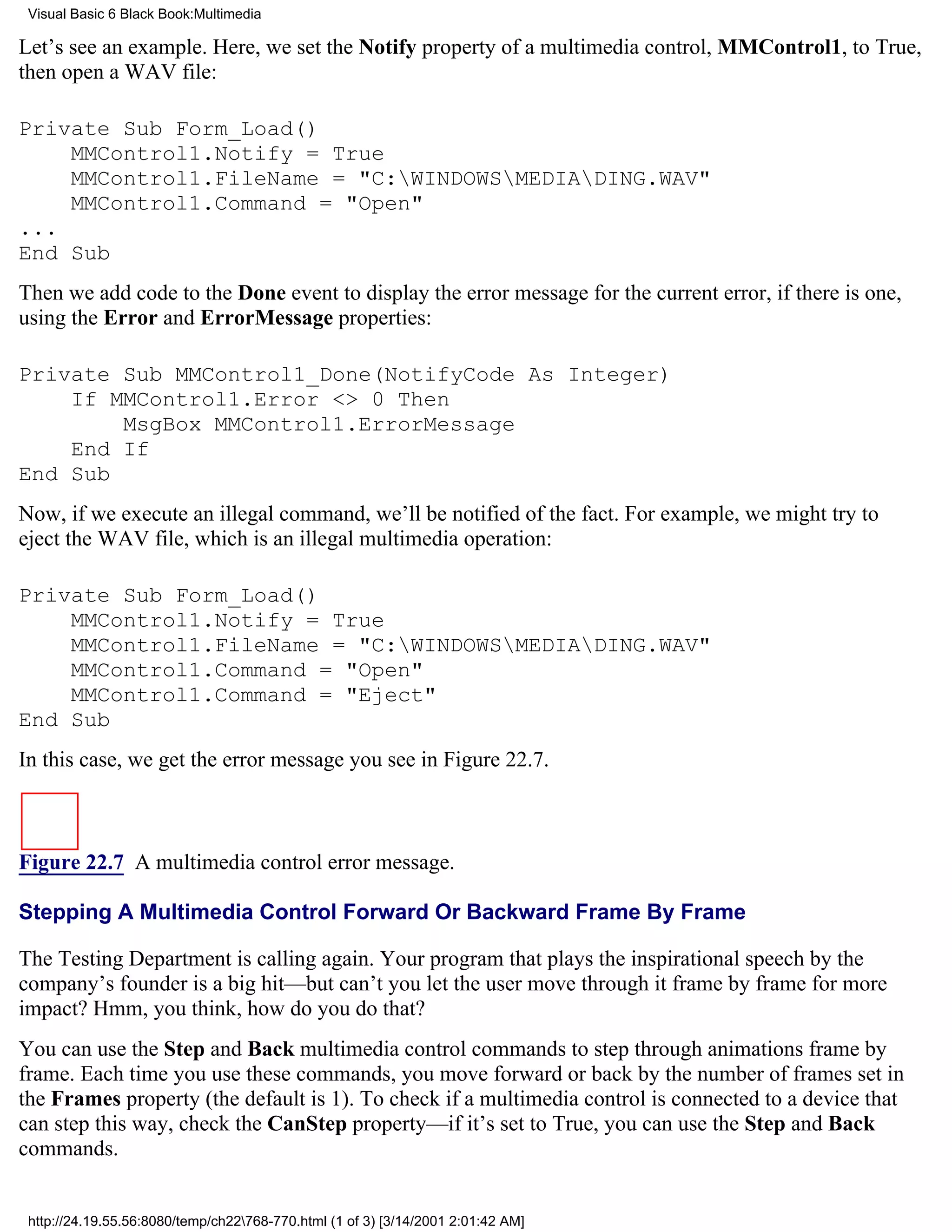 Visual Basic 6 Black Book:Multimedia

Let’s see an example. Here, we set the Notify property of a multimedia control, MMControl1, to True,
then open a WAV file:

Private Sub Form_Load()
    MMControl1.Notify = True
    MMControl1.FileName = "C:WINDOWSMEDIADING.WAV"
    MMControl1.Command = "Open"
...
End Sub
Then we add code to the Done event to display the error message for the current error, if there is one,
using the Error and ErrorMessage properties:

Private Sub MMControl1_Done(NotifyCode As Integer)
    If MMControl1.Error <> 0 Then
        MsgBox MMControl1.ErrorMessage
    End If
End Sub
Now, if we execute an illegal command, we’ll be notified of the fact. For example, we might try to
eject the WAV file, which is an illegal multimedia operation:

Private Sub Form_Load()
    MMControl1.Notify = True
    MMControl1.FileName = "C:WINDOWSMEDIADING.WAV"
    MMControl1.Command = "Open"
    MMControl1.Command = "Eject"
End Sub
In this case, we get the error message you see in Figure 22.7.



Figure 22.7 A multimedia control error message.

Stepping A Multimedia Control Forward Or Backward Frame By Frame

The Testing Department is calling again. Your program that plays the inspirational speech by the
company’s founder is a big hit—but can’t you let the user move through it frame by frame for more
impact? Hmm, you think, how do you do that?
You can use the Step and Back multimedia control commands to step through animations frame by
frame. Each time you use these commands, you move forward or back by the number of frames set in
the Frames property (the default is 1). To check if a multimedia control is connected to a device that
can step this way, check the CanStep property—if it’s set to True, you can use the Step and Back
commands.


 http://24.19.55.56:8080/temp/ch22768-770.html (1 of 3) [3/14/2001 2:01:42 AM]
 