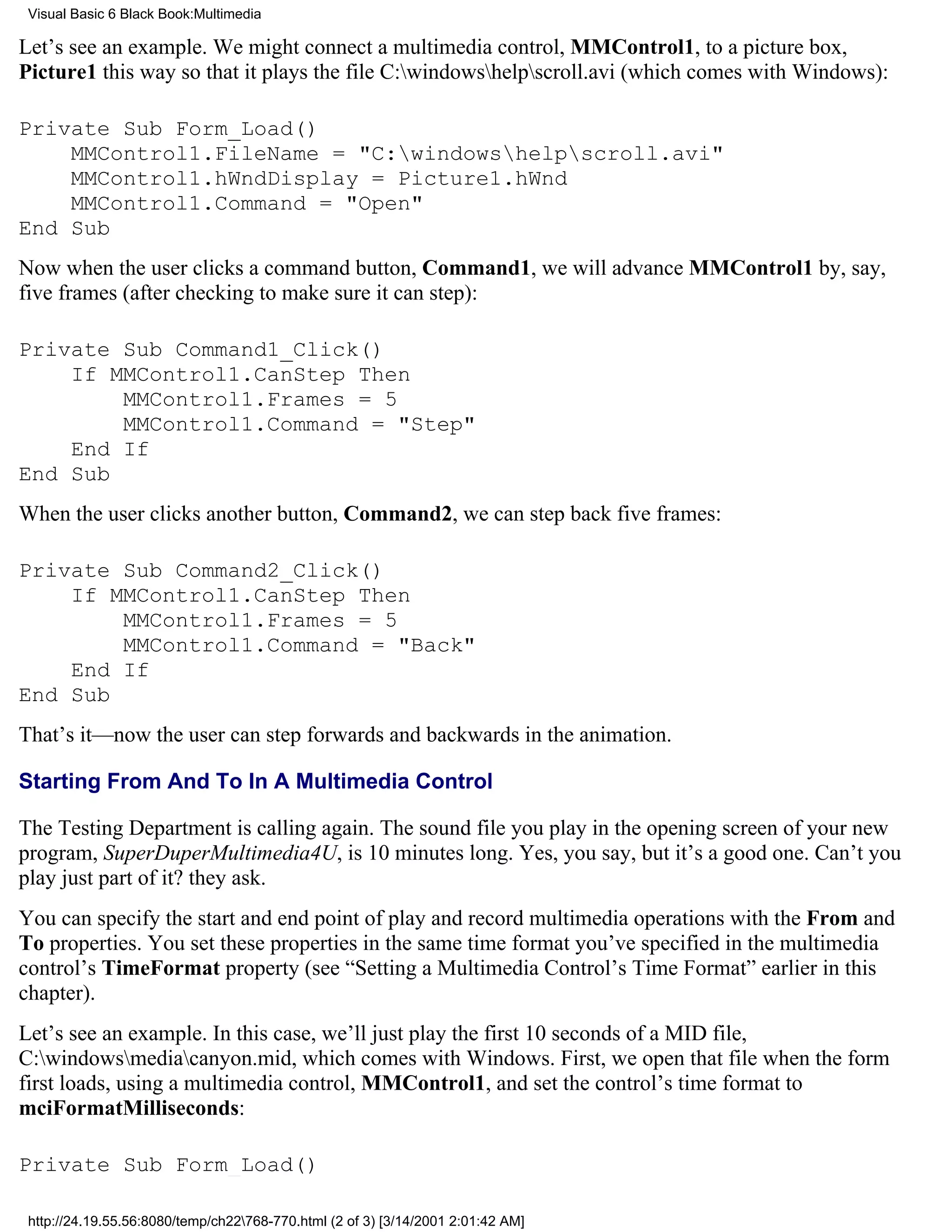 Visual Basic 6 Black Book:Multimedia

Let’s see an example. We might connect a multimedia control, MMControl1, to a picture box,
Picture1 this way so that it plays the file C:windowshelpscroll.avi (which comes with Windows):

Private Sub Form_Load()
    MMControl1.FileName = "C:windowshelpscroll.avi"
    MMControl1.hWndDisplay = Picture1.hWnd
    MMControl1.Command = "Open"
End Sub
Now when the user clicks a command button, Command1, we will advance MMControl1 by, say,
five frames (after checking to make sure it can step):

Private Sub Command1_Click()
    If MMControl1.CanStep Then
        MMControl1.Frames = 5
        MMControl1.Command = "Step"
    End If
End Sub
When the user clicks another button, Command2, we can step back five frames:

Private Sub Command2_Click()
    If MMControl1.CanStep Then
        MMControl1.Frames = 5
        MMControl1.Command = "Back"
    End If
End Sub
That’s it—now the user can step forwards and backwards in the animation.

Starting From And To In A Multimedia Control

The Testing Department is calling again. The sound file you play in the opening screen of your new
program, SuperDuperMultimedia4U, is 10 minutes long. Yes, you say, but it’s a good one. Can’t you
play just part of it? they ask.
You can specify the start and end point of play and record multimedia operations with the From and
To properties. You set these properties in the same time format you’ve specified in the multimedia
control’s TimeFormat property (see “Setting a Multimedia Control’s Time Format” earlier in this
chapter).
Let’s see an example. In this case, we’ll just play the first 10 seconds of a MID file,
C:windowsmediacanyon.mid, which comes with Windows. First, we open that file when the form
first loads, using a multimedia control, MMControl1, and set the control’s time format to
mciFormatMilliseconds:

Private Sub Form_Load()

 http://24.19.55.56:8080/temp/ch22768-770.html (2 of 3) [3/14/2001 2:01:42 AM]
 