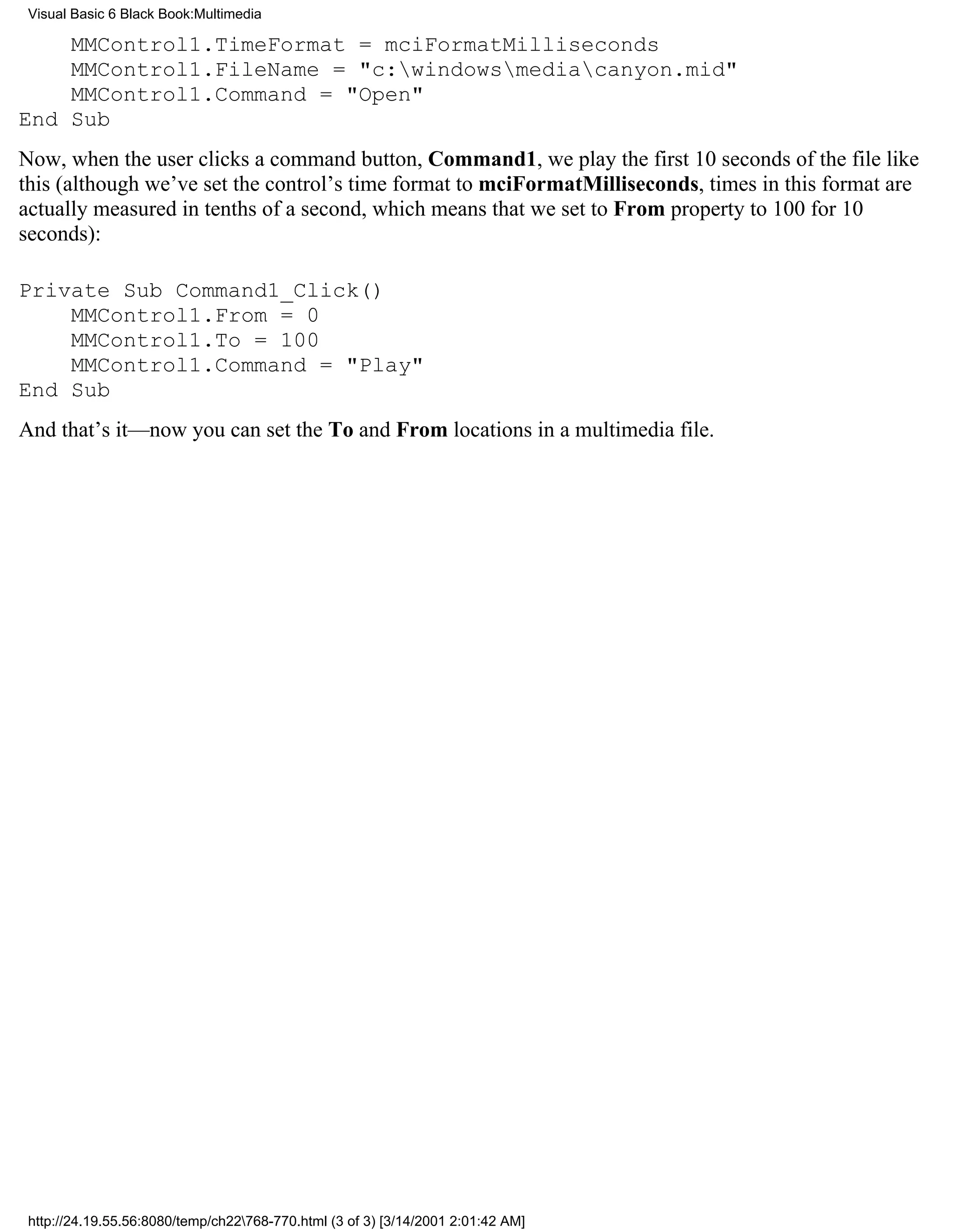 Visual Basic 6 Black Book:Multimedia

    MMControl1.TimeFormat = mciFormatMilliseconds
    MMControl1.FileName = "c:windowsmediacanyon.mid"
    MMControl1.Command = "Open"
End Sub
Now, when the user clicks a command button, Command1, we play the first 10 seconds of the file like
this (although we’ve set the control’s time format to mciFormatMilliseconds, times in this format are
actually measured in tenths of a second, which means that we set to From property to 100 for 10
seconds):

Private Sub Command1_Click()
    MMControl1.From = 0
    MMControl1.To = 100
    MMControl1.Command = "Play"
End Sub
And that’s it—now you can set the To and From locations in a multimedia file.




 http://24.19.55.56:8080/temp/ch22768-770.html (3 of 3) [3/14/2001 2:01:42 AM]
 