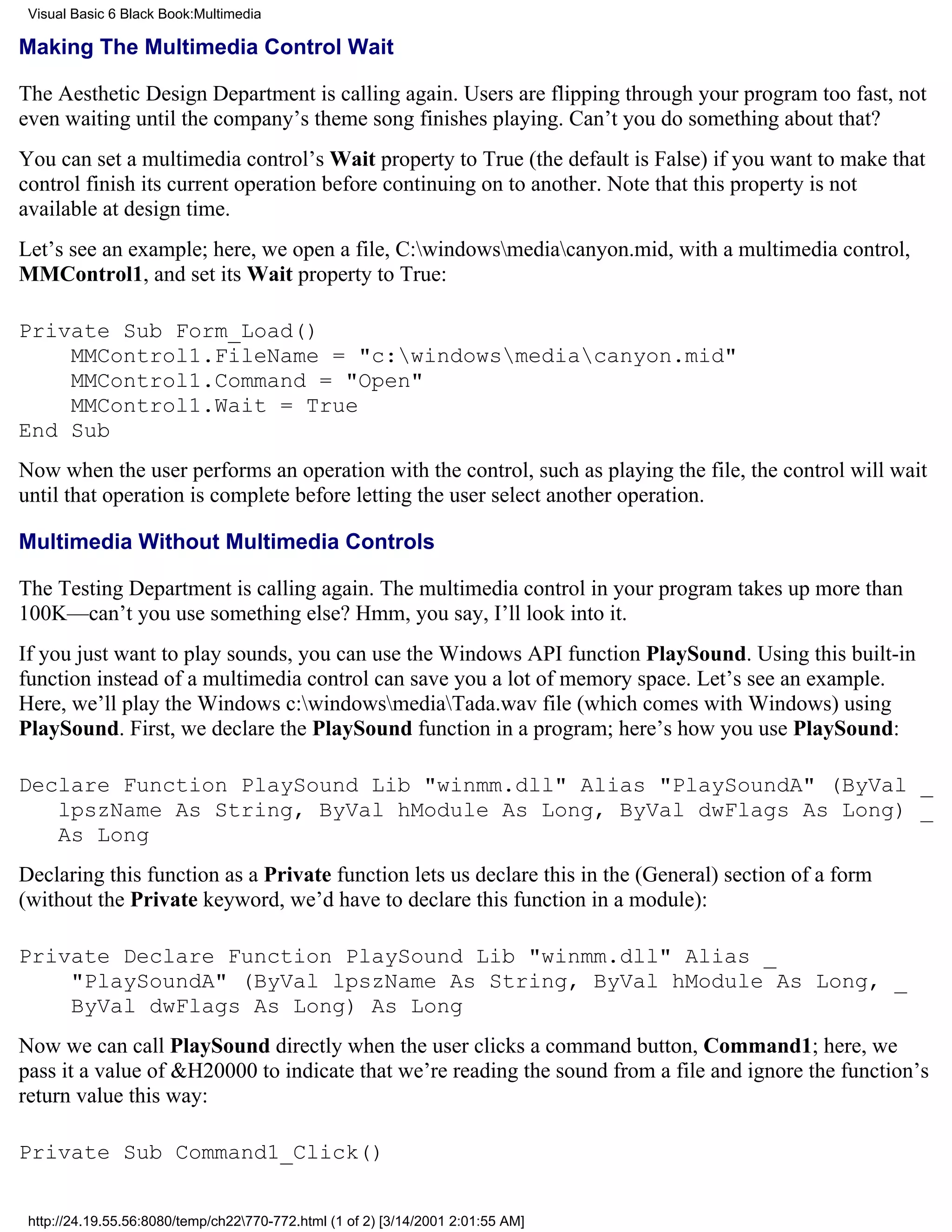 Visual Basic 6 Black Book:Multimedia

Making The Multimedia Control Wait

The Aesthetic Design Department is calling again. Users are flipping through your program too fast, not
even waiting until the company’s theme song finishes playing. Can’t you do something about that?
You can set a multimedia control’s Wait property to True (the default is False) if you want to make that
control finish its current operation before continuing on to another. Note that this property is not
available at design time.
Let’s see an example; here, we open a file, C:windowsmediacanyon.mid, with a multimedia control,
MMControl1, and set its Wait property to True:

Private Sub Form_Load()
    MMControl1.FileName = "c:windowsmediacanyon.mid"
    MMControl1.Command = "Open"
    MMControl1.Wait = True
End Sub
Now when the user performs an operation with the control, such as playing the file, the control will wait
until that operation is complete before letting the user select another operation.

Multimedia Without Multimedia Controls

The Testing Department is calling again. The multimedia control in your program takes up more than
100K—can’t you use something else? Hmm, you say, I’ll look into it.
If you just want to play sounds, you can use the Windows API function PlaySound. Using this built-in
function instead of a multimedia control can save you a lot of memory space. Let’s see an example.
Here, we’ll play the Windows c:windowsmediaTada.wav file (which comes with Windows) using
PlaySound. First, we declare the PlaySound function in a program; here’s how you use PlaySound:

Declare Function PlaySound Lib "winmm.dll" Alias "PlaySoundA" (ByVal _
   lpszName As String, ByVal hModule As Long, ByVal dwFlags As Long) _
   As Long
Declaring this function as a Private function lets us declare this in the (General) section of a form
(without the Private keyword, we’d have to declare this function in a module):

Private Declare Function PlaySound Lib "winmm.dll" Alias _
    "PlaySoundA" (ByVal lpszName As String, ByVal hModule As Long, _
    ByVal dwFlags As Long) As Long
Now we can call PlaySound directly when the user clicks a command button, Command1; here, we
pass it a value of &H20000 to indicate that we’re reading the sound from a file and ignore the function’s
return value this way:

Private Sub Command1_Click()


 http://24.19.55.56:8080/temp/ch22770-772.html (1 of 2) [3/14/2001 2:01:55 AM]
 