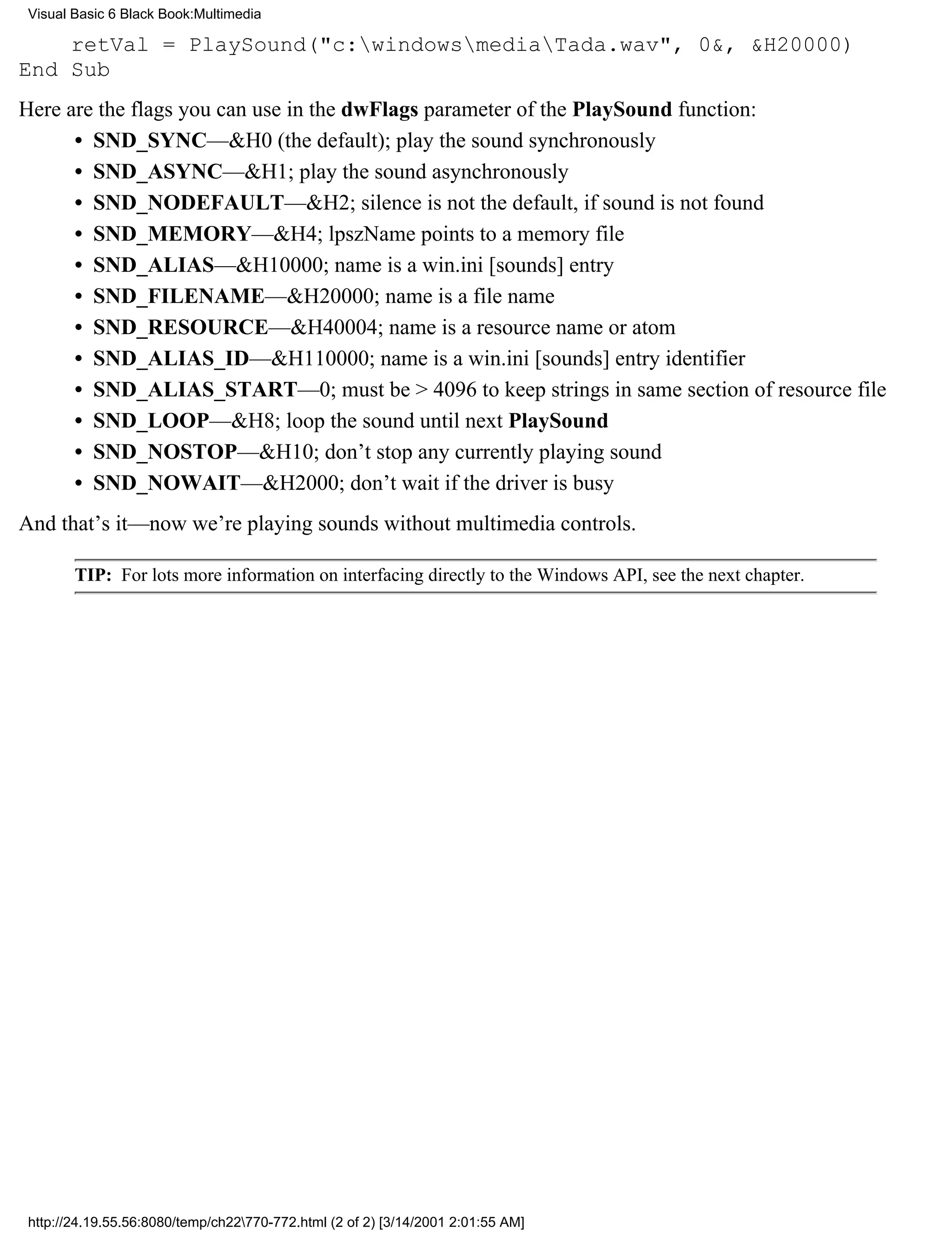 Visual Basic 6 Black Book:Multimedia

    retVal = PlaySound("c:windowsmediaTada.wav", 0&, &H20000)
End Sub
Here are the flags you can use in the dwFlags parameter of the PlaySound function:
      • SND_SYNC—&H0 (the default); play the sound synchronously
      • SND_ASYNC—&H1; play the sound asynchronously
      • SND_NODEFAULT—&H2; silence is not the default, if sound is not found
      • SND_MEMORY—&H4; lpszName points to a memory file
      • SND_ALIAS—&H10000; name is a win.ini [sounds] entry
      • SND_FILENAME—&H20000; name is a file name
      • SND_RESOURCE—&H40004; name is a resource name or atom
      • SND_ALIAS_ID—&H110000; name is a win.ini [sounds] entry identifier
      • SND_ALIAS_START—0; must be > 4096 to keep strings in same section of resource file
      • SND_LOOP—&H8; loop the sound until next PlaySound
      • SND_NOSTOP—&H10; don’t stop any currently playing sound
      • SND_NOWAIT—&H2000; don’t wait if the driver is busy
And that’s it—now we’re playing sounds without multimedia controls.

        TIP: For lots more information on interfacing directly to the Windows API, see the next chapter.




 http://24.19.55.56:8080/temp/ch22770-772.html (2 of 2) [3/14/2001 2:01:55 AM]
 