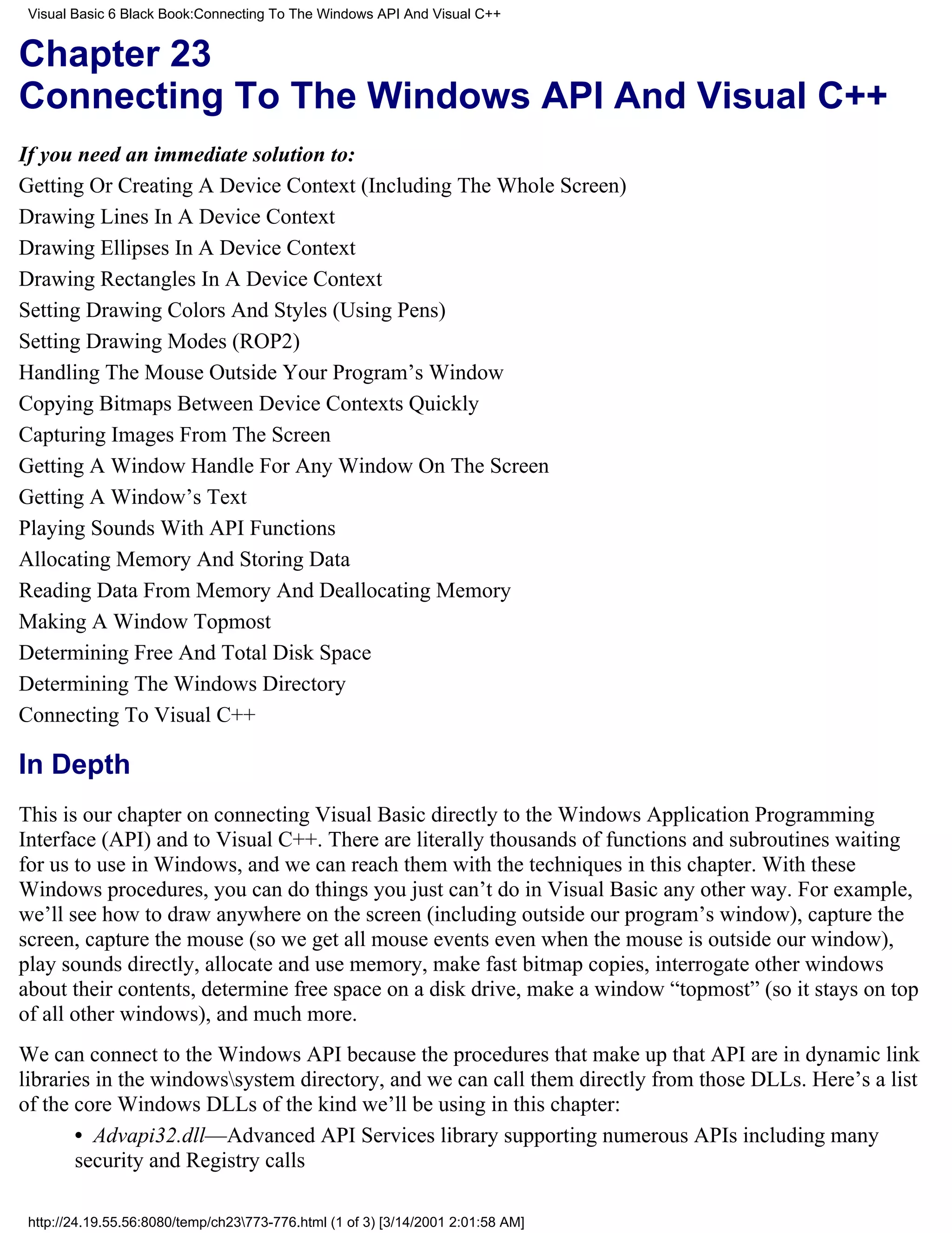 Visual Basic 6 Black Book:Connecting To The Windows API And Visual C++


Chapter 23
Connecting To The Windows API And Visual C++
If you need an immediate solution to:
Getting Or Creating A Device Context (Including The Whole Screen)
Drawing Lines In A Device Context
Drawing Ellipses In A Device Context
Drawing Rectangles In A Device Context
Setting Drawing Colors And Styles (Using Pens)
Setting Drawing Modes (ROP2)
Handling The Mouse Outside Your Program’s Window
Copying Bitmaps Between Device Contexts Quickly
Capturing Images From The Screen
Getting A Window Handle For Any Window On The Screen
Getting A Window’s Text
Playing Sounds With API Functions
Allocating Memory And Storing Data
Reading Data From Memory And Deallocating Memory
Making A Window Topmost
Determining Free And Total Disk Space
Determining The Windows Directory
Connecting To Visual C++

In Depth
This is our chapter on connecting Visual Basic directly to the Windows Application Programming
Interface (API) and to Visual C++. There are literally thousands of functions and subroutines waiting
for us to use in Windows, and we can reach them with the techniques in this chapter. With these
Windows procedures, you can do things you just can’t do in Visual Basic any other way. For example,
we’ll see how to draw anywhere on the screen (including outside our program’s window), capture the
screen, capture the mouse (so we get all mouse events even when the mouse is outside our window),
play sounds directly, allocate and use memory, make fast bitmap copies, interrogate other windows
about their contents, determine free space on a disk drive, make a window “topmost” (so it stays on top
of all other windows), and much more.
We can connect to the Windows API because the procedures that make up that API are in dynamic link
libraries in the windowssystem directory, and we can call them directly from those DLLs. Here’s a list
of the core Windows DLLs of the kind we’ll be using in this chapter:
       • Advapi32.dll—Advanced API Services library supporting numerous APIs including many
       security and Registry calls

 http://24.19.55.56:8080/temp/ch23773-776.html (1 of 3) [3/14/2001 2:01:58 AM]
 