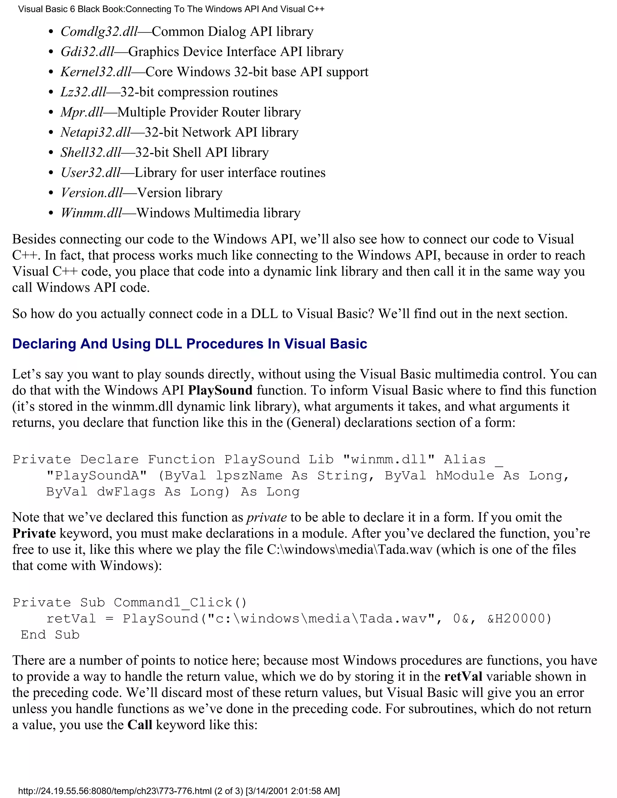 Visual Basic 6 Black Book:Connecting To The Windows API And Visual C++

        •   Comdlg32.dll—Common Dialog API library
        •   Gdi32.dll—Graphics Device Interface API library
        •   Kernel32.dll—Core Windows 32-bit base API support
        •   Lz32.dll—32-bit compression routines
        •   Mpr.dll—Multiple Provider Router library
        •   Netapi32.dll—32-bit Network API library
        •   Shell32.dll—32-bit Shell API library
        •   User32.dll—Library for user interface routines
        •   Version.dll—Version library
        •   Winmm.dll—Windows Multimedia library
Besides connecting our code to the Windows API, we’ll also see how to connect our code to Visual
C++. In fact, that process works much like connecting to the Windows API, because in order to reach
Visual C++ code, you place that code into a dynamic link library and then call it in the same way you
call Windows API code.
So how do you actually connect code in a DLL to Visual Basic? We’ll find out in the next section.

Declaring And Using DLL Procedures In Visual Basic

Let’s say you want to play sounds directly, without using the Visual Basic multimedia control. You can
do that with the Windows API PlaySound function. To inform Visual Basic where to find this function
(it’s stored in the winmm.dll dynamic link library), what arguments it takes, and what arguments it
returns, you declare that function like this in the (General) declarations section of a form:

Private Declare Function PlaySound Lib "winmm.dll" Alias _
    "PlaySoundA" (ByVal lpszName As String, ByVal hModule As Long,
    ByVal dwFlags As Long) As Long
Note that we’ve declared this function as private to be able to declare it in a form. If you omit the
Private keyword, you must make declarations in a module. After you’ve declared the function, you’re
free to use it, like this where we play the file C:windowsmediaTada.wav (which is one of the files
that come with Windows):

Private Sub Command1_Click()
    retVal = PlaySound("c:windowsmediaTada.wav", 0&, &H20000)
 End Sub
There are a number of points to notice here; because most Windows procedures are functions, you have
to provide a way to handle the return value, which we do by storing it in the retVal variable shown in
the preceding code. We’ll discard most of these return values, but Visual Basic will give you an error
unless you handle functions as we’ve done in the preceding code. For subroutines, which do not return
a value, you use the Call keyword like this:



 http://24.19.55.56:8080/temp/ch23773-776.html (2 of 3) [3/14/2001 2:01:58 AM]
 