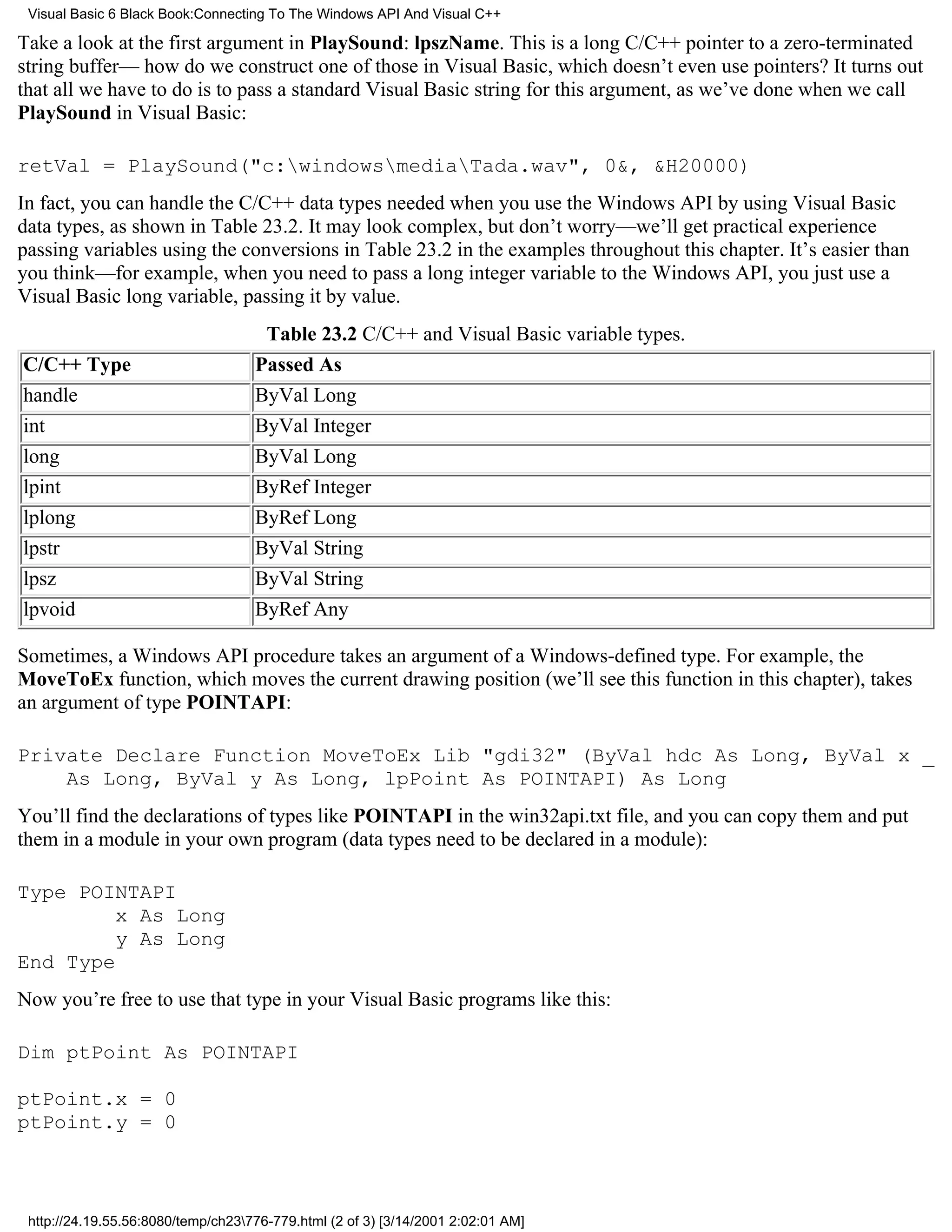 Visual Basic 6 Black Book:Connecting To The Windows API And Visual C++

Take a look at the first argument in PlaySound: lpszName. This is a long C/C++ pointer to a zero-terminated
string buffer— how do we construct one of those in Visual Basic, which doesn’t even use pointers? It turns out
that all we have to do is to pass a standard Visual Basic string for this argument, as we’ve done when we call
PlaySound in Visual Basic:

retVal = PlaySound("c:windowsmediaTada.wav", 0&, &H20000)
In fact, you can handle the C/C++ data types needed when you use the Windows API by using Visual Basic
data types, as shown in Table 23.2. It may look complex, but don’t worry—we’ll get practical experience
passing variables using the conversions in Table 23.2 in the examples throughout this chapter. It’s easier than
you think—for example, when you need to pass a long integer variable to the Windows API, you just use a
Visual Basic long variable, passing it by value.
                                     Table 23.2 C/C++ and Visual Basic variable types.
C/C++ Type                          Passed As
handle                              ByVal Long
int                                 ByVal Integer
long                                ByVal Long
lpint                               ByRef Integer
lplong                              ByRef Long
lpstr                               ByVal String
lpsz                                ByVal String
lpvoid                              ByRef Any

Sometimes, a Windows API procedure takes an argument of a Windows-defined type. For example, the
MoveToEx function, which moves the current drawing position (we’ll see this function in this chapter), takes
an argument of type POINTAPI:

Private Declare Function MoveToEx Lib "gdi32" (ByVal hdc As Long, ByVal x _
    As Long, ByVal y As Long, lpPoint As POINTAPI) As Long
You’ll find the declarations of types like POINTAPI in the win32api.txt file, and you can copy them and put
them in a module in your own program (data types need to be declared in a module):

Type POINTAPI
         x As Long
         y As Long
End Type
Now you’re free to use that type in your Visual Basic programs like this:

Dim ptPoint As POINTAPI

ptPoint.x = 0
ptPoint.y = 0



 http://24.19.55.56:8080/temp/ch23776-779.html (2 of 3) [3/14/2001 2:02:01 AM]
 