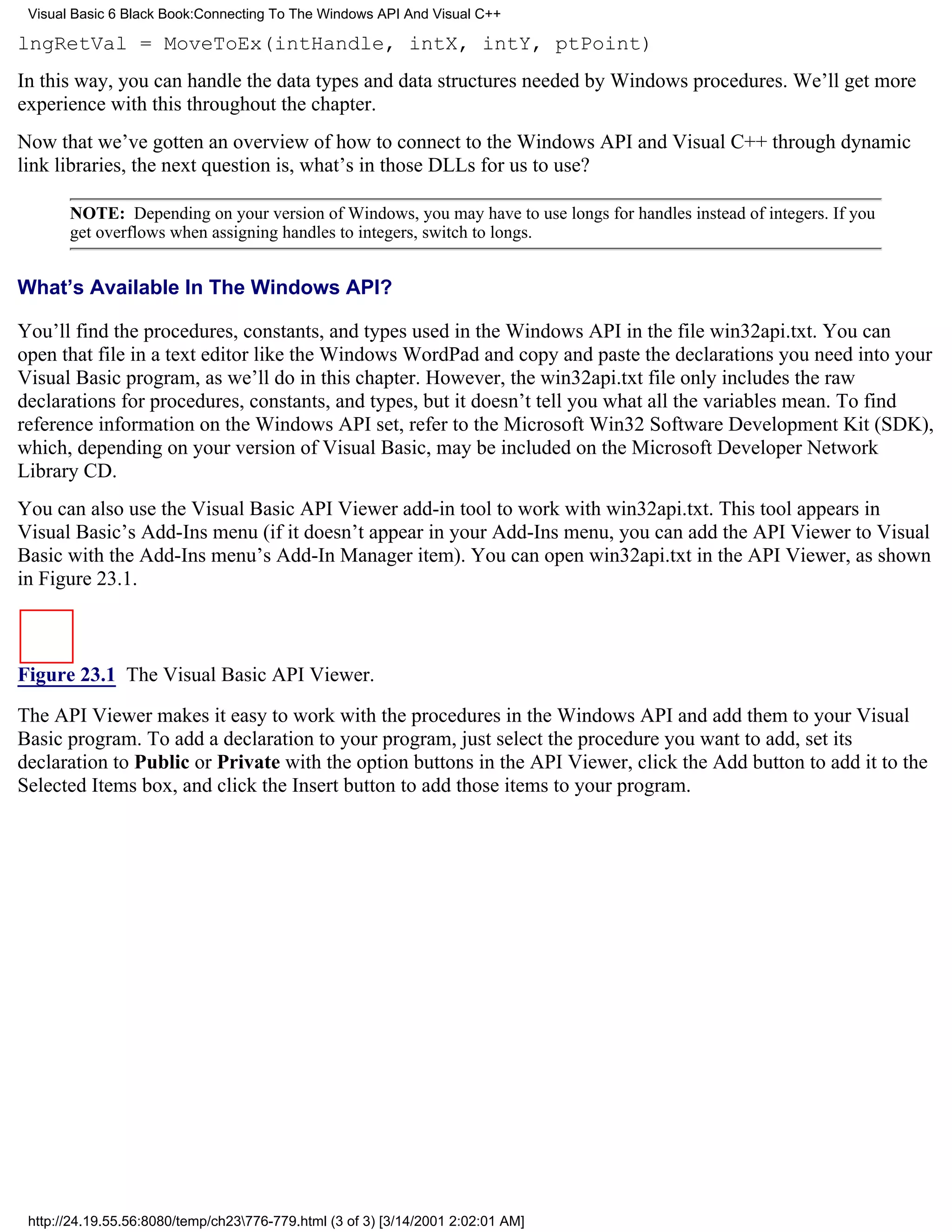 Visual Basic 6 Black Book:Connecting To The Windows API And Visual C++

lngRetVal = MoveToEx(intHandle, intX, intY, ptPoint)
In this way, you can handle the data types and data structures needed by Windows procedures. We’ll get more
experience with this throughout the chapter.
Now that we’ve gotten an overview of how to connect to the Windows API and Visual C++ through dynamic
link libraries, the next question is, what’s in those DLLs for us to use?

       NOTE: Depending on your version of Windows, you may have to use longs for handles instead of integers. If you
       get overflows when assigning handles to integers, switch to longs.


What’s Available In The Windows API?

You’ll find the procedures, constants, and types used in the Windows API in the file win32api.txt. You can
open that file in a text editor like the Windows WordPad and copy and paste the declarations you need into your
Visual Basic program, as we’ll do in this chapter. However, the win32api.txt file only includes the raw
declarations for procedures, constants, and types, but it doesn’t tell you what all the variables mean. To find
reference information on the Windows API set, refer to the Microsoft Win32 Software Development Kit (SDK),
which, depending on your version of Visual Basic, may be included on the Microsoft Developer Network
Library CD.
You can also use the Visual Basic API Viewer add-in tool to work with win32api.txt. This tool appears in
Visual Basic’s Add-Ins menu (if it doesn’t appear in your Add-Ins menu, you can add the API Viewer to Visual
Basic with the Add-Ins menu’s Add-In Manager item). You can open win32api.txt in the API Viewer, as shown
in Figure 23.1.



Figure 23.1 The Visual Basic API Viewer.
The API Viewer makes it easy to work with the procedures in the Windows API and add them to your Visual
Basic program. To add a declaration to your program, just select the procedure you want to add, set its
declaration to Public or Private with the option buttons in the API Viewer, click the Add button to add it to the
Selected Items box, and click the Insert button to add those items to your program.




 http://24.19.55.56:8080/temp/ch23776-779.html (3 of 3) [3/14/2001 2:02:01 AM]
 