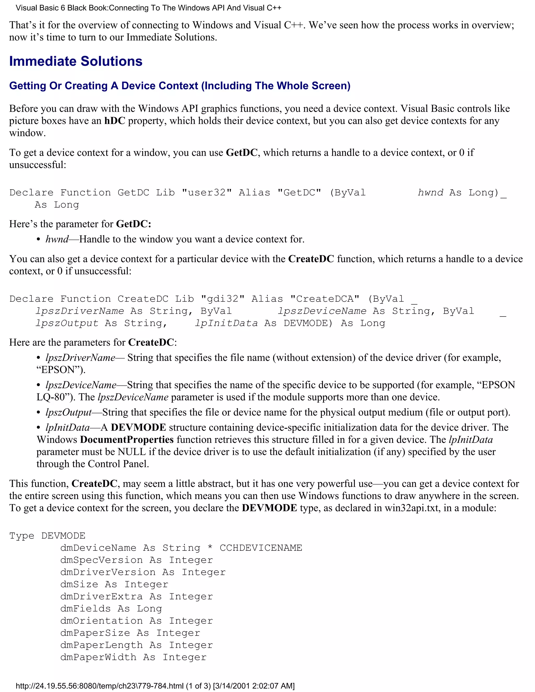 Visual Basic 6 Black Book:Connecting To The Windows API And Visual C++

That’s it for the overview of connecting to Windows and Visual C++. We’ve seen how the process works in overview;
now it’s time to turn to our Immediate Solutions.

Immediate Solutions
Getting Or Creating A Device Context (Including The Whole Screen)

Before you can draw with the Windows API graphics functions, you need a device context. Visual Basic controls like
picture boxes have an hDC property, which holds their device context, but you can also get device contexts for any
window.
To get a device context for a window, you can use GetDC, which returns a handle to a device context, or 0 if
unsuccessful:

Declare Function GetDC Lib "user32" Alias "GetDC" (ByVal                                       hwnd As Long)_
    As Long
Here’s the parameter for GetDC:
      • hwnd—Handle to the window you want a device context for.
You can also get a device context for a particular device with the CreateDC function, which returns a handle to a device
context, or 0 if unsuccessful:

Declare Function CreateDC Lib "gdi32" Alias "CreateDCA" (ByVal _
    lpszDriverName As String, ByVal       lpszDeviceName As String, ByVal                                         _
    lpszOutput As String,    lpInitData As DEVMODE) As Long
Here are the parameters for CreateDC:
      • lpszDriverName— String that specifies the file name (without extension) of the device driver (for example,
      “EPSON”).
      • lpszDeviceName—String that specifies the name of the specific device to be supported (for example, “EPSON
      LQ-80”). The lpszDeviceName parameter is used if the module supports more than one device.
      • lpszOutput—String that specifies the file or device name for the physical output medium (file or output port).
      • lpInitData—A DEVMODE structure containing device-specific initialization data for the device driver. The
      Windows DocumentProperties function retrieves this structure filled in for a given device. The lpInitData
      parameter must be NULL if the device driver is to use the default initialization (if any) specified by the user
      through the Control Panel.
This function, CreateDC, may seem a little abstract, but it has one very powerful use—you can get a device context for
the entire screen using this function, which means you can then use Windows functions to draw anywhere in the screen.
To get a device context for the screen, you declare the DEVMODE type, as declared in win32api.txt, in a module:

Type DEVMODE
        dmDeviceName As String * CCHDEVICENAME
        dmSpecVersion As Integer
        dmDriverVersion As Integer
        dmSize As Integer
        dmDriverExtra As Integer
        dmFields As Long
        dmOrientation As Integer
        dmPaperSize As Integer
        dmPaperLength As Integer
        dmPaperWidth As Integer

 http://24.19.55.56:8080/temp/ch23779-784.html (1 of 3) [3/14/2001 2:02:07 AM]
 