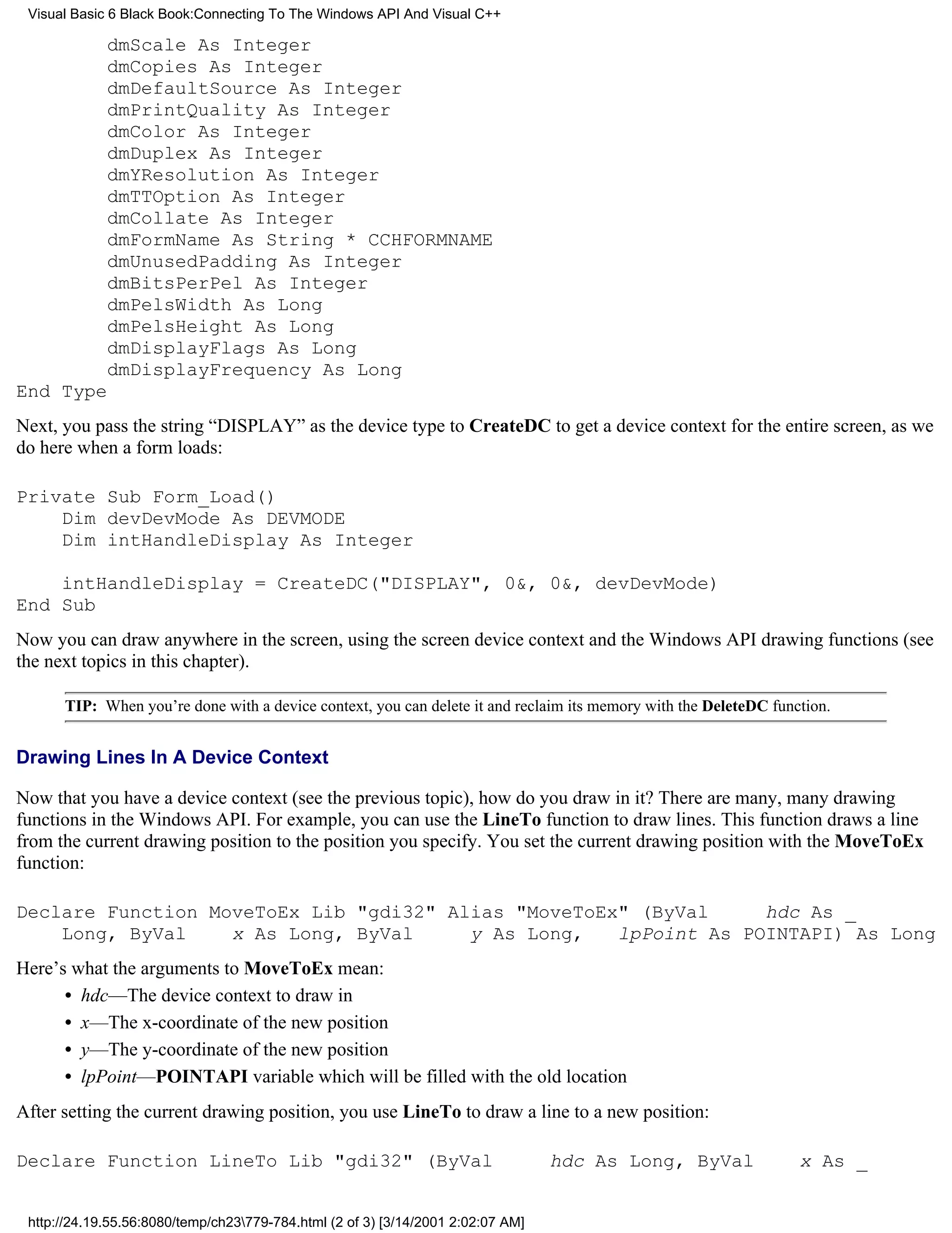 Visual Basic 6 Black Book:Connecting To The Windows API And Visual C++

             dmScale As Integer
             dmCopies As Integer
             dmDefaultSource As Integer
             dmPrintQuality As Integer
             dmColor As Integer
             dmDuplex As Integer
             dmYResolution As Integer
             dmTTOption As Integer
             dmCollate As Integer
             dmFormName As String * CCHFORMNAME
             dmUnusedPadding As Integer
             dmBitsPerPel As Integer
             dmPelsWidth As Long
             dmPelsHeight As Long
             dmDisplayFlags As Long
             dmDisplayFrequency As Long
End Type
Next, you pass the string “DISPLAY” as the device type to CreateDC to get a device context for the entire screen, as we
do here when a form loads:

Private Sub Form_Load()
    Dim devDevMode As DEVMODE
    Dim intHandleDisplay As Integer

    intHandleDisplay = CreateDC("DISPLAY", 0&, 0&, devDevMode)
End Sub
Now you can draw anywhere in the screen, using the screen device context and the Windows API drawing functions (see
the next topics in this chapter).

      TIP: When you’re done with a device context, you can delete it and reclaim its memory with the DeleteDC function.


Drawing Lines In A Device Context

Now that you have a device context (see the previous topic), how do you draw in it? There are many, many drawing
functions in the Windows API. For example, you can use the LineTo function to draw lines. This function draws a line
from the current drawing position to the position you specify. You set the current drawing position with the MoveToEx
function:

Declare Function MoveToEx Lib "gdi32" Alias "MoveToEx" (ByVal     hdc As _
    Long, ByVal    x As Long, ByVal     y As Long,   lpPoint As POINTAPI) As Long
Here’s what the arguments to MoveToEx mean:
      • hdc—The device context to draw in
      • x—The x-coordinate of the new position
      • y—The y-coordinate of the new position
      • lpPoint—POINTAPI variable which will be filled with the old location
After setting the current drawing position, you use LineTo to draw a line to a new position:

Declare Function LineTo Lib "gdi32" (ByVal                                        hdc As Long, ByVal              x As _


 http://24.19.55.56:8080/temp/ch23779-784.html (2 of 3) [3/14/2001 2:02:07 AM]
 