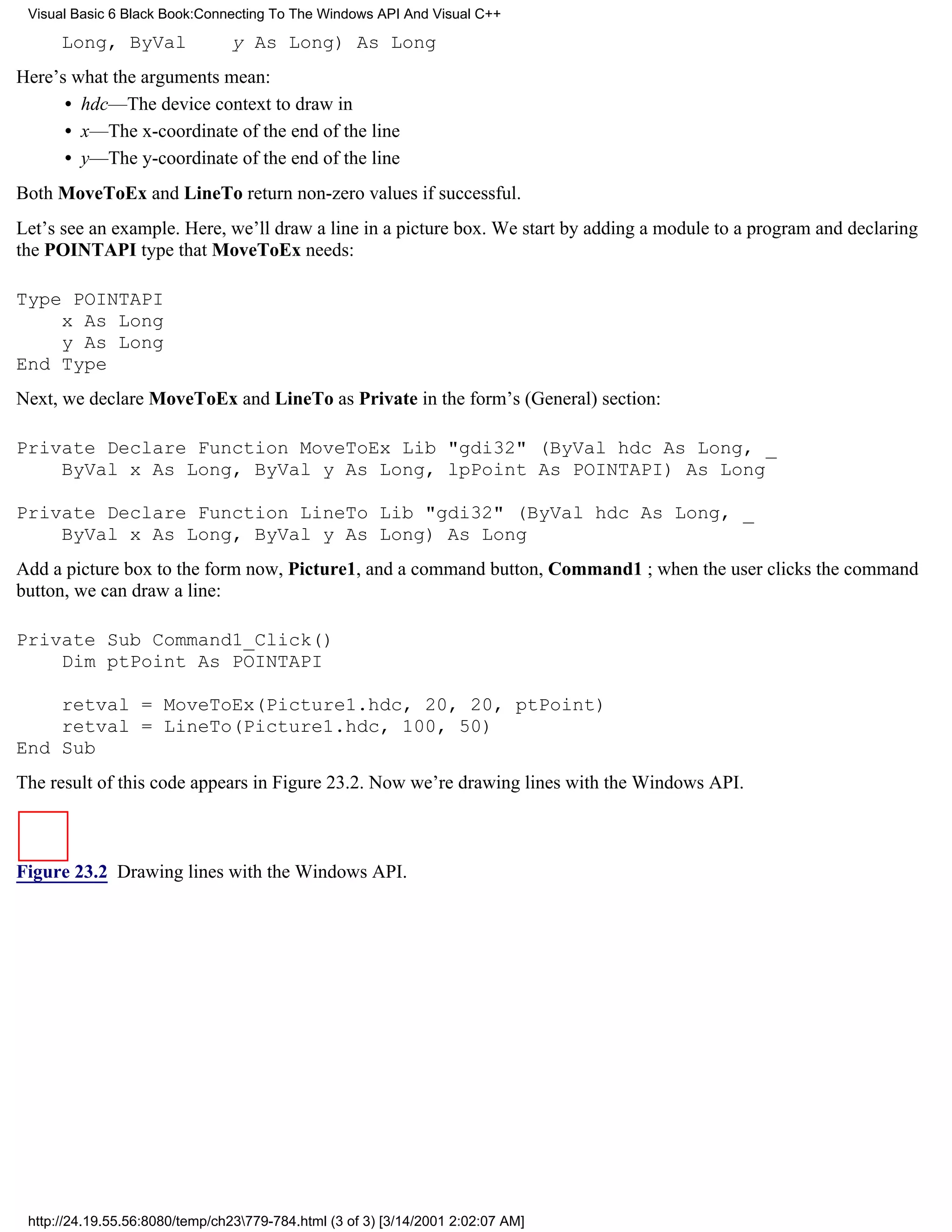 Visual Basic 6 Black Book:Connecting To The Windows API And Visual C++

      Long, ByVal                y As Long) As Long
Here’s what the arguments mean:
      • hdc—The device context to draw in
      • x—The x-coordinate of the end of the line
      • y—The y-coordinate of the end of the line
Both MoveToEx and LineTo return non-zero values if successful.
Let’s see an example. Here, we’ll draw a line in a picture box. We start by adding a module to a program and declaring
the POINTAPI type that MoveToEx needs:

Type POINTAPI
    x As Long
    y As Long
End Type
Next, we declare MoveToEx and LineTo as Private in the form’s (General) section:

Private Declare Function MoveToEx Lib "gdi32" (ByVal hdc As Long, _
    ByVal x As Long, ByVal y As Long, lpPoint As POINTAPI) As Long

Private Declare Function LineTo Lib "gdi32" (ByVal hdc As Long, _
    ByVal x As Long, ByVal y As Long) As Long
Add a picture box to the form now, Picture1, and a command button, Command1 ; when the user clicks the command
button, we can draw a line:

Private Sub Command1_Click()
    Dim ptPoint As POINTAPI

    retval = MoveToEx(Picture1.hdc, 20, 20, ptPoint)
    retval = LineTo(Picture1.hdc, 100, 50)
End Sub
The result of this code appears in Figure 23.2. Now we’re drawing lines with the Windows API.



Figure 23.2 Drawing lines with the Windows API.




 http://24.19.55.56:8080/temp/ch23779-784.html (3 of 3) [3/14/2001 2:02:07 AM]
 