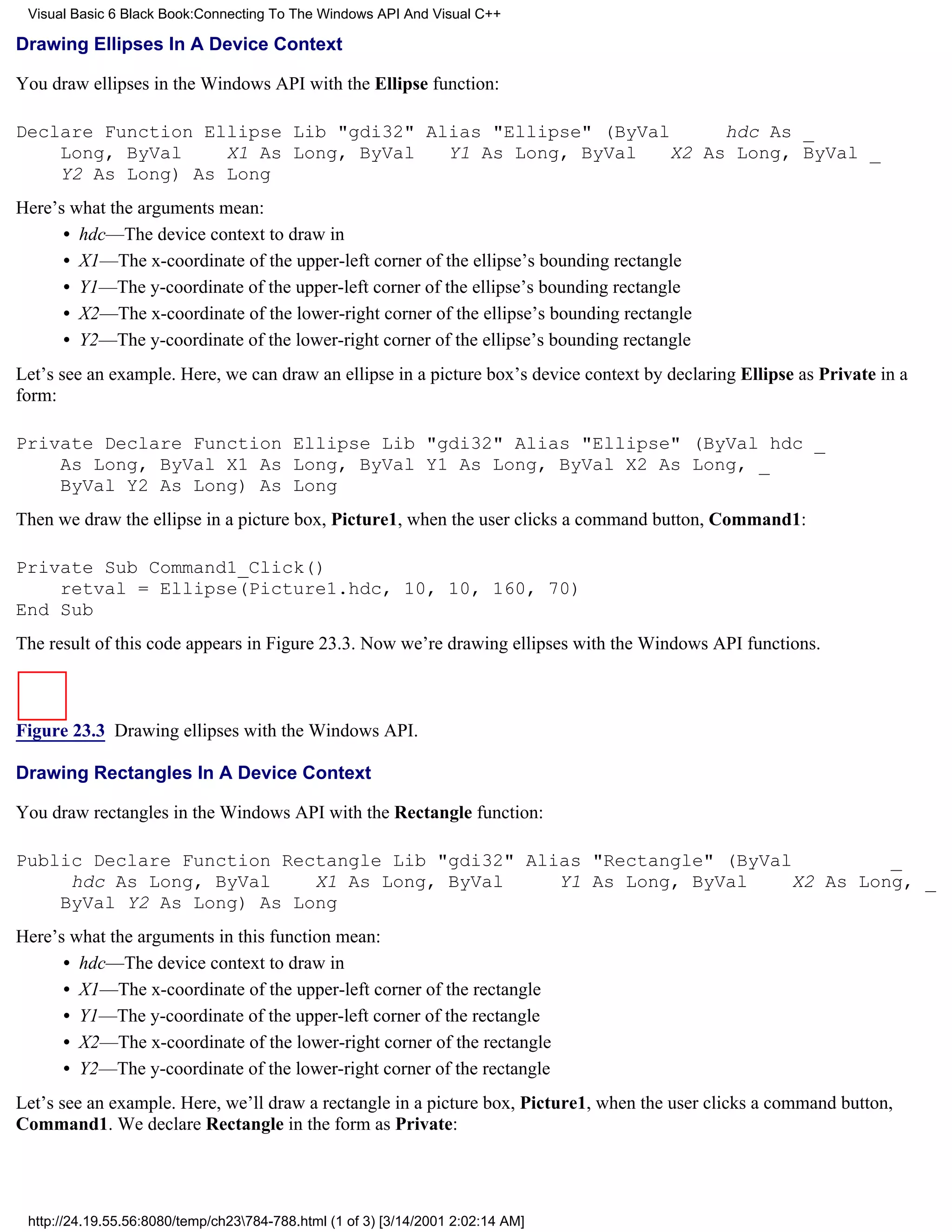Visual Basic 6 Black Book:Connecting To The Windows API And Visual C++

Drawing Ellipses In A Device Context

You draw ellipses in the Windows API with the Ellipse function:

Declare Function Ellipse Lib "gdi32" Alias "Ellipse" (ByVal     hdc As _
    Long, ByVal    X1 As Long, ByVal   Y1 As Long, ByVal   X2 As Long, ByVal _
    Y2 As Long) As Long
Here’s what the arguments mean:
      • hdc—The device context to draw in
      • X1—The x-coordinate of the upper-left corner of the ellipse’s bounding rectangle
      • Y1—The y-coordinate of the upper-left corner of the ellipse’s bounding rectangle
      • X2—The x-coordinate of the lower-right corner of the ellipse’s bounding rectangle
      • Y2—The y-coordinate of the lower-right corner of the ellipse’s bounding rectangle
Let’s see an example. Here, we can draw an ellipse in a picture box’s device context by declaring Ellipse as Private in a
form:

Private Declare Function Ellipse Lib "gdi32" Alias "Ellipse" (ByVal hdc _
    As Long, ByVal X1 As Long, ByVal Y1 As Long, ByVal X2 As Long, _
    ByVal Y2 As Long) As Long
Then we draw the ellipse in a picture box, Picture1, when the user clicks a command button, Command1:

Private Sub Command1_Click()
    retval = Ellipse(Picture1.hdc, 10, 10, 160, 70)
End Sub
The result of this code appears in Figure 23.3. Now we’re drawing ellipses with the Windows API functions.



Figure 23.3 Drawing ellipses with the Windows API.

Drawing Rectangles In A Device Context

You draw rectangles in the Windows API with the Rectangle function:

Public Declare Function Rectangle Lib "gdi32" Alias "Rectangle" (ByVal         _
     hdc As Long, ByVal    X1 As Long, ByVal     Y1 As Long, ByVal    X2 As Long, _
    ByVal Y2 As Long) As Long
Here’s what the arguments in this function mean:
      • hdc—The device context to draw in
      • X1—The x-coordinate of the upper-left corner of the rectangle
      • Y1—The y-coordinate of the upper-left corner of the rectangle
      • X2—The x-coordinate of the lower-right corner of the rectangle
      • Y2—The y-coordinate of the lower-right corner of the rectangle
Let’s see an example. Here, we’ll draw a rectangle in a picture box, Picture1, when the user clicks a command button,
Command1. We declare Rectangle in the form as Private:




 http://24.19.55.56:8080/temp/ch23784-788.html (1 of 3) [3/14/2001 2:02:14 AM]
 