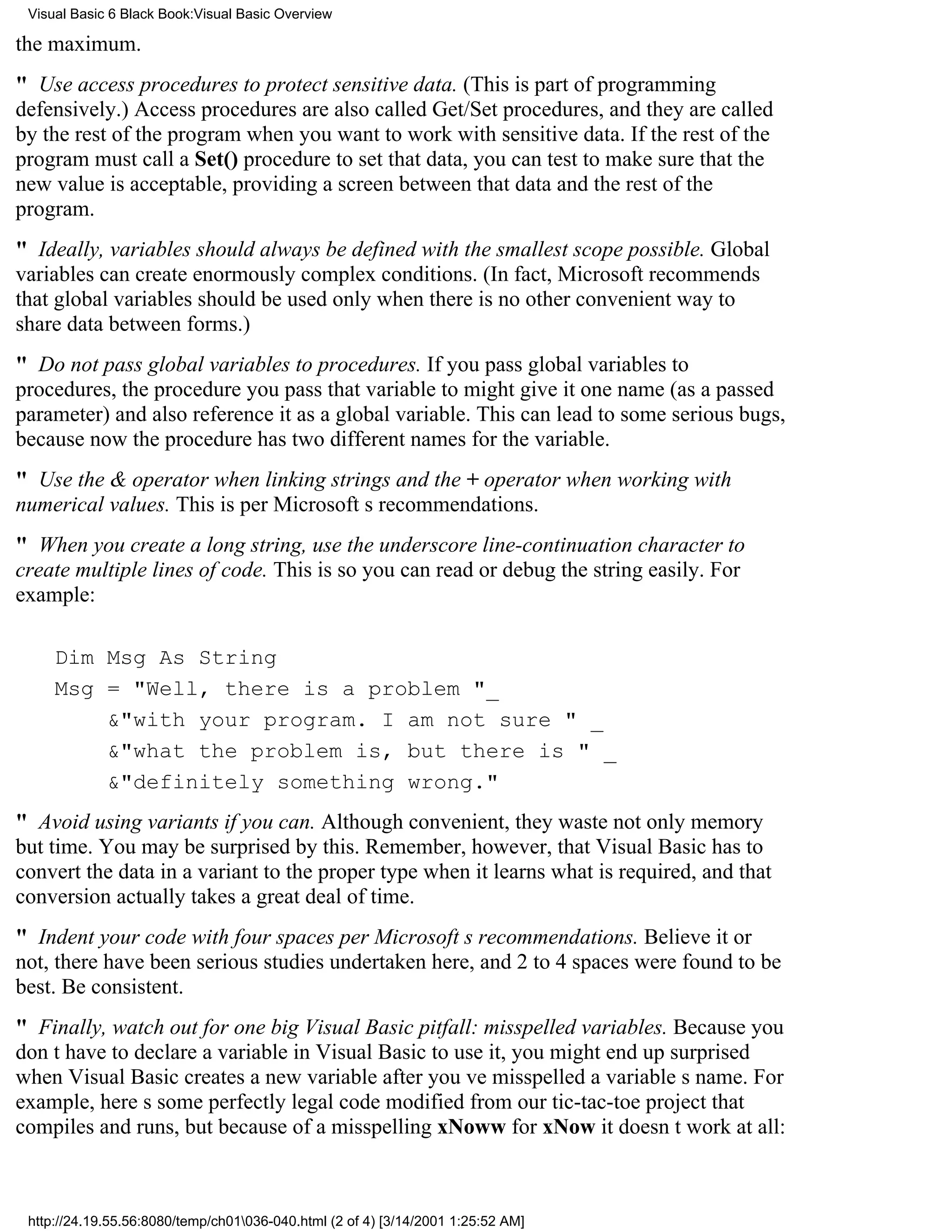 Visual Basic 6 Black Book:Visual Basic Overview

the maximum.
" Use access procedures to protect sensitive data. (This is part of programming
defensively.) Access procedures are also called Get/Set procedures, and they are called
by the rest of the program when you want to work with sensitive data. If the rest of the
program must call a Set() procedure to set that data, you can test to make sure that the
new value is acceptable, providing a screen between that data and the rest of the
program.
" Ideally, variables should always be defined with the smallest scope possible. Global
variables can create enormously complex conditions. (In fact, Microsoft recommends
that global variables should be used only when there is no other convenient way to
share data between forms.)
" Do not pass global variables to procedures. If you pass global variables to
procedures, the procedure you pass that variable to might give it one name (as a passed
parameter) and also reference it as a global variable. This can lead to some serious bugs,
because now the procedure has two different names for the variable.
" Use the & operator when linking strings and the + operator when working with
numerical values. This is per Microsofts recommendations.
" When you create a long string, use the underscore line-continuation character to
create multiple lines of code. This is so you can read or debug the string easily. For
example:

     Dim Msg As String
     Msg = "Well, there is a problem "_
         &"with your program. I am not sure " _
         &"what the problem is, but there is " _
         &"definitely something wrong."
" Avoid using variants if you can. Although convenient, they waste not only memory
but time. You may be surprised by this. Remember, however, that Visual Basic has to
convert the data in a variant to the proper type when it learns what is required, and that
conversion actually takes a great deal of time.
" Indent your code with four spaces per Microsofts recommendations. Believe it or
not, there have been serious studies undertaken here, and 2 to 4 spaces were found to be
best. Be consistent.
" Finally, watch out for one big Visual Basic pitfall: misspelled variables. Because you
dont have to declare a variable in Visual Basic to use it, you might end up surprised
when Visual Basic creates a new variable after youve misspelled a variables name. For
example, heres some perfectly legal code modified from our tic-tac-toe project that
compiles and runs, but because of a misspelling xNoww for xNow it doesnt work at all:



 http://24.19.55.56:8080/temp/ch01036-040.html (2 of 4) [3/14/2001 1:25:52 AM]
 