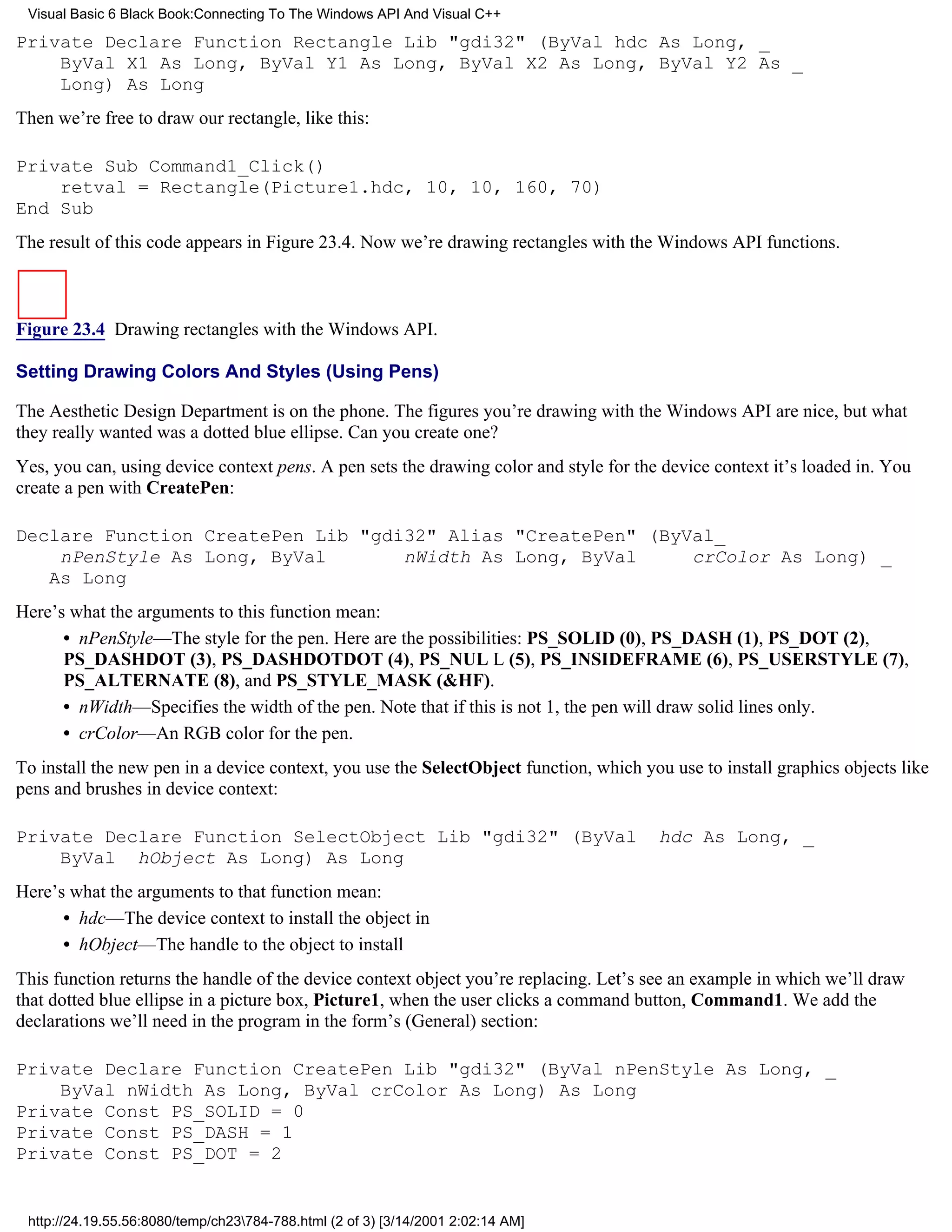 Visual Basic 6 Black Book:Connecting To The Windows API And Visual C++

Private Declare Function Rectangle Lib "gdi32" (ByVal hdc As Long, _
    ByVal X1 As Long, ByVal Y1 As Long, ByVal X2 As Long, ByVal Y2 As _
    Long) As Long
Then we’re free to draw our rectangle, like this:

Private Sub Command1_Click()
    retval = Rectangle(Picture1.hdc, 10, 10, 160, 70)
End Sub
The result of this code appears in Figure 23.4. Now we’re drawing rectangles with the Windows API functions.



Figure 23.4 Drawing rectangles with the Windows API.

Setting Drawing Colors And Styles (Using Pens)

The Aesthetic Design Department is on the phone. The figures you’re drawing with the Windows API are nice, but what
they really wanted was a dotted blue ellipse. Can you create one?
Yes, you can, using device context pens. A pen sets the drawing color and style for the device context it’s loaded in. You
create a pen with CreatePen:

Declare Function CreatePen Lib "gdi32" Alias "CreatePen" (ByVal_
    nPenStyle As Long, ByVal       nWidth As Long, ByVal     crColor As Long) _
   As Long
Here’s what the arguments to this function mean:
      • nPenStyle—The style for the pen. Here are the possibilities: PS_SOLID (0), PS_DASH (1), PS_DOT (2),
      PS_DASHDOT (3), PS_DASHDOTDOT (4), PS_NUL L (5), PS_INSIDEFRAME (6), PS_USERSTYLE (7),
      PS_ALTERNATE (8), and PS_STYLE_MASK (&HF).
      • nWidth—Specifies the width of the pen. Note that if this is not 1, the pen will draw solid lines only.
      • crColor—An RGB color for the pen.
To install the new pen in a device context, you use the SelectObject function, which you use to install graphics objects like
pens and brushes in device context:

Private Declare Function SelectObject Lib "gdi32" (ByVal                                hdc As Long, _
    ByVal hObject As Long) As Long
Here’s what the arguments to that function mean:
      • hdc—The device context to install the object in
      • hObject—The handle to the object to install
This function returns the handle of the device context object you’re replacing. Let’s see an example in which we’ll draw
that dotted blue ellipse in a picture box, Picture1, when the user clicks a command button, Command1. We add the
declarations we’ll need in the program in the form’s (General) section:

Private Declare Function CreatePen Lib "gdi32" (ByVal nPenStyle As Long, _
    ByVal nWidth As Long, ByVal crColor As Long) As Long
Private Const PS_SOLID = 0
Private Const PS_DASH = 1
Private Const PS_DOT = 2


 http://24.19.55.56:8080/temp/ch23784-788.html (2 of 3) [3/14/2001 2:02:14 AM]
 