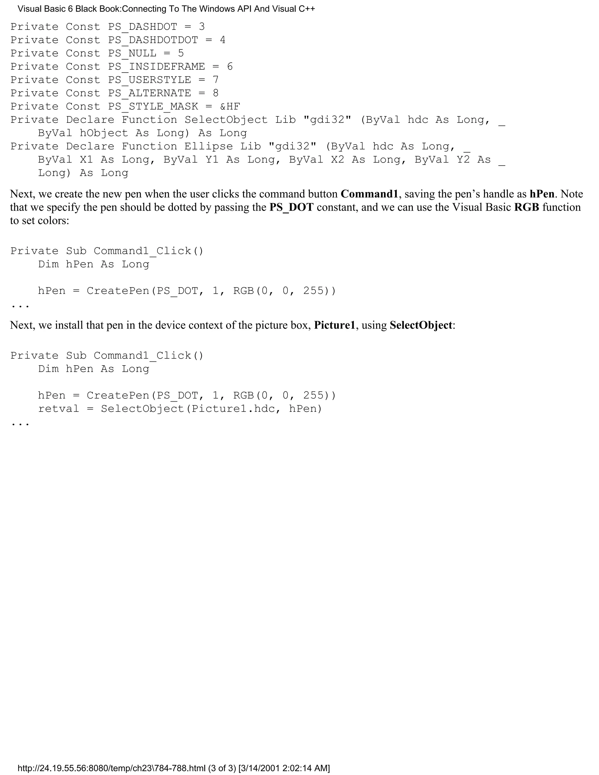 Visual Basic 6 Black Book:Connecting To The Windows API And Visual C++

Private Const PS_DASHDOT = 3
Private Const PS_DASHDOTDOT = 4
Private Const PS_NULL = 5
Private Const PS_INSIDEFRAME = 6
Private Const PS_USERSTYLE = 7
Private Const PS_ALTERNATE = 8
Private Const PS_STYLE_MASK = &HF
Private Declare Function SelectObject Lib "gdi32" (ByVal hdc As Long, _
    ByVal hObject As Long) As Long
Private Declare Function Ellipse Lib "gdi32" (ByVal hdc As Long, _
    ByVal X1 As Long, ByVal Y1 As Long, ByVal X2 As Long, ByVal Y2 As _
    Long) As Long
Next, we create the new pen when the user clicks the command button Command1, saving the pen’s handle as hPen. Note
that we specify the pen should be dotted by passing the PS_DOT constant, and we can use the Visual Basic RGB function
to set colors:

Private Sub Command1_Click()
    Dim hPen As Long

      hPen = CreatePen(PS_DOT, 1, RGB(0, 0, 255))
...
Next, we install that pen in the device context of the picture box, Picture1, using SelectObject:

Private Sub Command1_Click()
    Dim hPen As Long

      hPen = CreatePen(PS_DOT, 1, RGB(0, 0, 255))
      retval = SelectObject(Picture1.hdc, hPen)
...




 http://24.19.55.56:8080/temp/ch23784-788.html (3 of 3) [3/14/2001 2:02:14 AM]
 