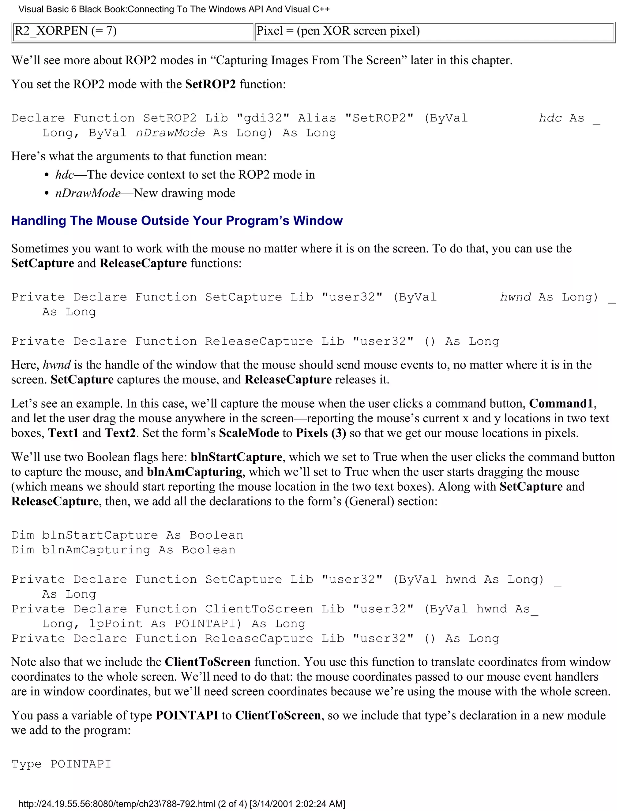 Visual Basic 6 Black Book:Connecting To The Windows API And Visual C++

R2_XORPEN (= 7)                                          Pixel = (pen XOR screen pixel)

We’ll see more about ROP2 modes in “Capturing Images From The Screen” later in this chapter.
You set the ROP2 mode with the SetROP2 function:

Declare Function SetROP2 Lib "gdi32" Alias "SetROP2" (ByVal                                         hdc As _
    Long, ByVal nDrawMode As Long) As Long
Here’s what the arguments to that function mean:
      • hdc—The device context to set the ROP2 mode in
      • nDrawMode—New drawing mode

Handling The Mouse Outside Your Program’s Window

Sometimes you want to work with the mouse no matter where it is on the screen. To do that, you can use the
SetCapture and ReleaseCapture functions:

Private Declare Function SetCapture Lib "user32" (ByVal                                      hwnd As Long) _
    As Long

Private Declare Function ReleaseCapture Lib "user32" () As Long
Here, hwnd is the handle of the window that the mouse should send mouse events to, no matter where it is in the
screen. SetCapture captures the mouse, and ReleaseCapture releases it.
Let’s see an example. In this case, we’ll capture the mouse when the user clicks a command button, Command1,
and let the user drag the mouse anywhere in the screen—reporting the mouse’s current x and y locations in two text
boxes, Text1 and Text2. Set the form’s ScaleMode to Pixels (3) so that we get our mouse locations in pixels.
We’ll use two Boolean flags here: blnStartCapture, which we set to True when the user clicks the command button
to capture the mouse, and blnAmCapturing, which we’ll set to True when the user starts dragging the mouse
(which means we should start reporting the mouse location in the two text boxes). Along with SetCapture and
ReleaseCapture, then, we add all the declarations to the form’s (General) section:

Dim blnStartCapture As Boolean
Dim blnAmCapturing As Boolean

Private Declare Function SetCapture Lib "user32" (ByVal hwnd As Long) _
    As Long
Private Declare Function ClientToScreen Lib "user32" (ByVal hwnd As_
    Long, lpPoint As POINTAPI) As Long
Private Declare Function ReleaseCapture Lib "user32" () As Long
Note also that we include the ClientToScreen function. You use this function to translate coordinates from window
coordinates to the whole screen. We’ll need to do that: the mouse coordinates passed to our mouse event handlers
are in window coordinates, but we’ll need screen coordinates because we’re using the mouse with the whole screen.
You pass a variable of type POINTAPI to ClientToScreen, so we include that type’s declaration in a new module
we add to the program:

Type POINTAPI


 http://24.19.55.56:8080/temp/ch23788-792.html (2 of 4) [3/14/2001 2:02:24 AM]
 