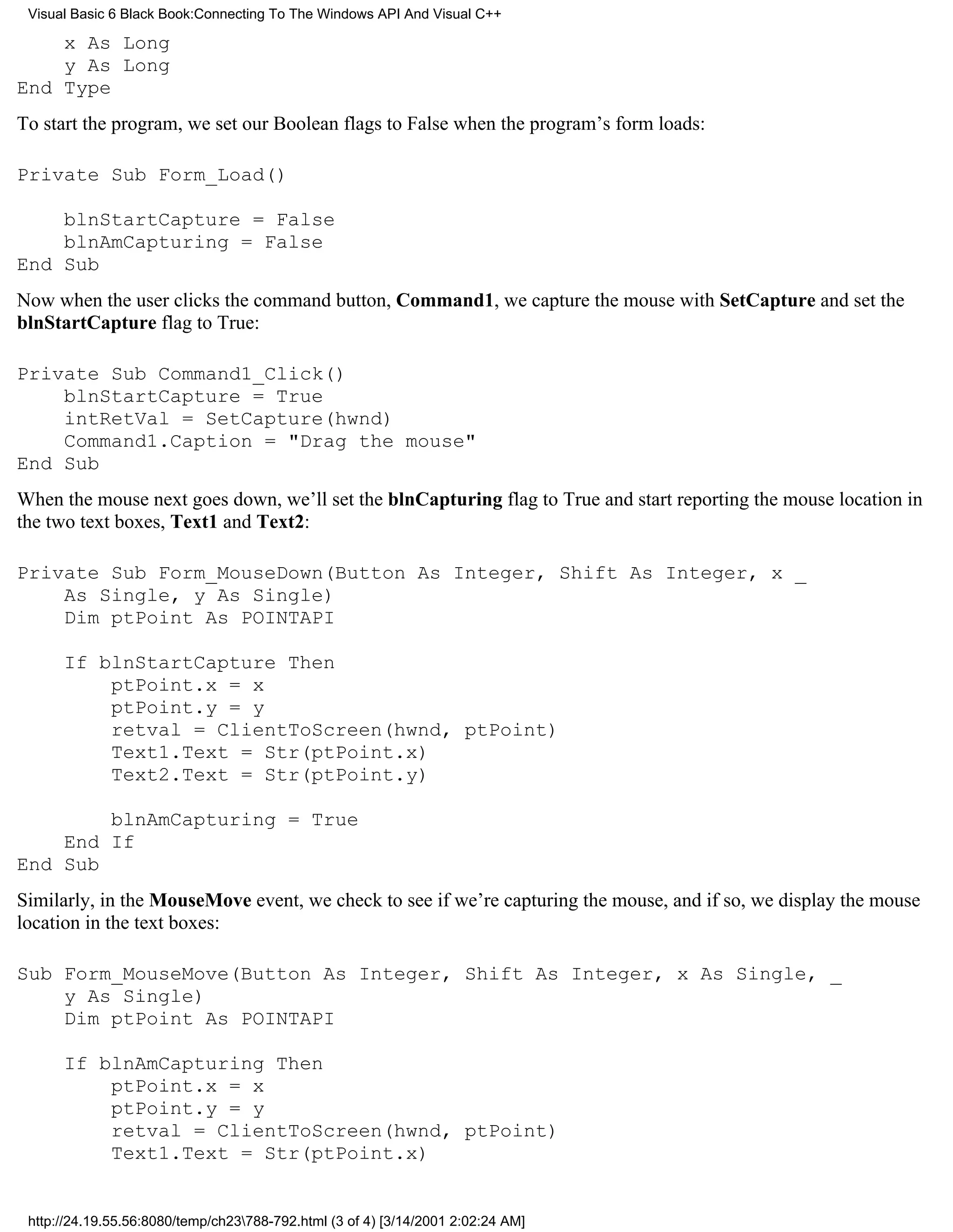 Visual Basic 6 Black Book:Connecting To The Windows API And Visual C++

    x As Long
    y As Long
End Type
To start the program, we set our Boolean flags to False when the program’s form loads:

Private Sub Form_Load()

    blnStartCapture = False
    blnAmCapturing = False
End Sub
Now when the user clicks the command button, Command1, we capture the mouse with SetCapture and set the
blnStartCapture flag to True:

Private Sub Command1_Click()
    blnStartCapture = True
    intRetVal = SetCapture(hwnd)
    Command1.Caption = "Drag the mouse"
End Sub
When the mouse next goes down, we’ll set the blnCapturing flag to True and start reporting the mouse location in
the two text boxes, Text1 and Text2:

Private Sub Form_MouseDown(Button As Integer, Shift As Integer, x _
    As Single, y As Single)
    Dim ptPoint As POINTAPI

      If blnStartCapture Then
          ptPoint.x = x
          ptPoint.y = y
          retval = ClientToScreen(hwnd, ptPoint)
          Text1.Text = Str(ptPoint.x)
          Text2.Text = Str(ptPoint.y)

        blnAmCapturing = True
    End If
End Sub
Similarly, in the MouseMove event, we check to see if we’re capturing the mouse, and if so, we display the mouse
location in the text boxes:

Sub Form_MouseMove(Button As Integer, Shift As Integer, x As Single, _
    y As Single)
    Dim ptPoint As POINTAPI

      If blnAmCapturing Then
          ptPoint.x = x
          ptPoint.y = y
          retval = ClientToScreen(hwnd, ptPoint)
          Text1.Text = Str(ptPoint.x)


 http://24.19.55.56:8080/temp/ch23788-792.html (3 of 4) [3/14/2001 2:02:24 AM]
 