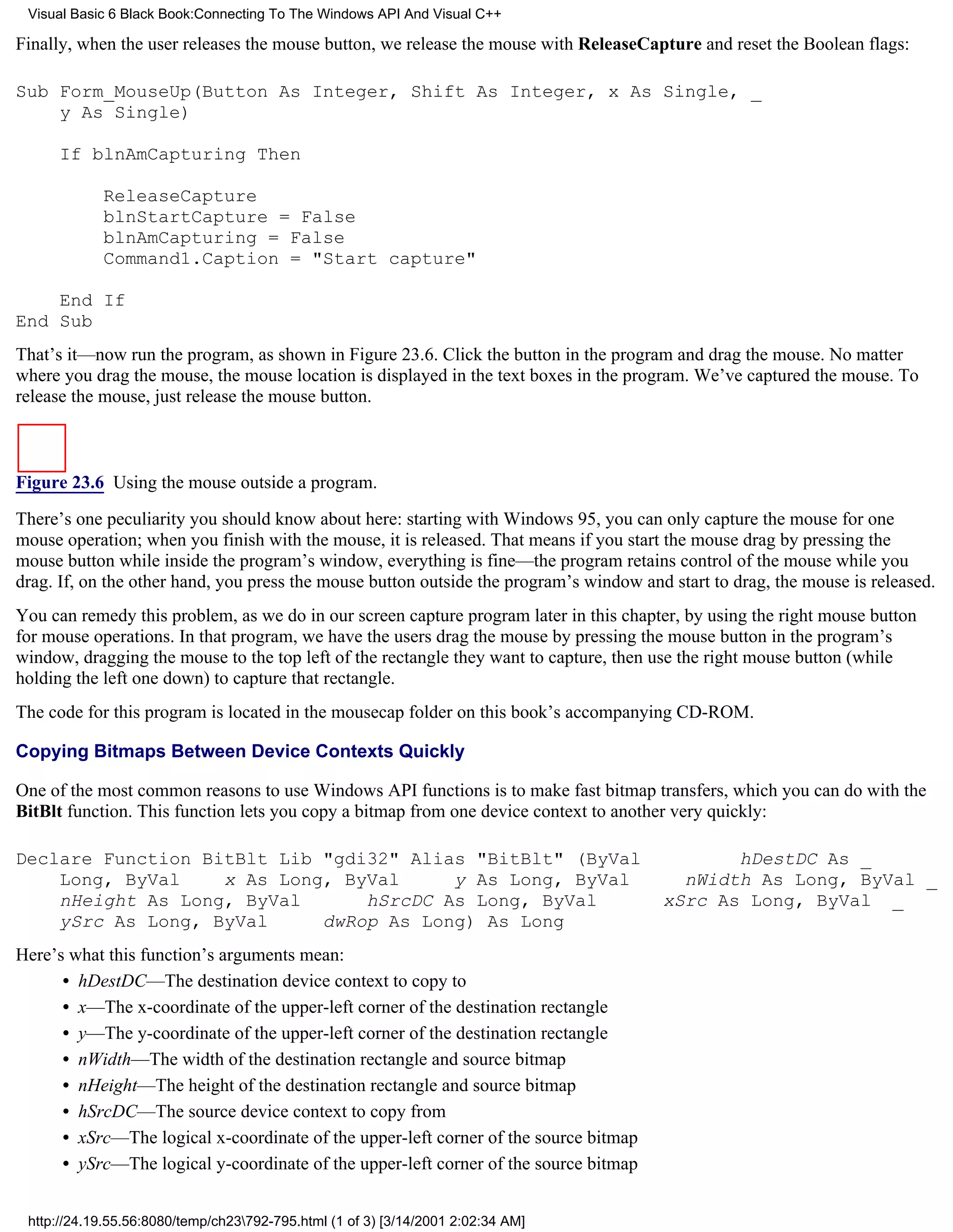 Visual Basic 6 Black Book:Connecting To The Windows API And Visual C++

Finally, when the user releases the mouse button, we release the mouse with ReleaseCapture and reset the Boolean flags:

Sub Form_MouseUp(Button As Integer, Shift As Integer, x As Single, _
    y As Single)

      If blnAmCapturing Then

            ReleaseCapture
            blnStartCapture = False
            blnAmCapturing = False
            Command1.Caption = "Start capture"

    End If
End Sub
That’s it—now run the program, as shown in Figure 23.6. Click the button in the program and drag the mouse. No matter
where you drag the mouse, the mouse location is displayed in the text boxes in the program. We’ve captured the mouse. To
release the mouse, just release the mouse button.



Figure 23.6 Using the mouse outside a program.

There’s one peculiarity you should know about here: starting with Windows 95, you can only capture the mouse for one
mouse operation; when you finish with the mouse, it is released. That means if you start the mouse drag by pressing the
mouse button while inside the program’s window, everything is fine—the program retains control of the mouse while you
drag. If, on the other hand, you press the mouse button outside the program’s window and start to drag, the mouse is released.
You can remedy this problem, as we do in our screen capture program later in this chapter, by using the right mouse button
for mouse operations. In that program, we have the users drag the mouse by pressing the mouse button in the program’s
window, dragging the mouse to the top left of the rectangle they want to capture, then use the right mouse button (while
holding the left one down) to capture that rectangle.
The code for this program is located in the mousecap folder on this book’s accompanying CD-ROM.

Copying Bitmaps Between Device Contexts Quickly

One of the most common reasons to use Windows API functions is to make fast bitmap transfers, which you can do with the
BitBlt function. This function lets you copy a bitmap from one device context to another very quickly:

Declare Function BitBlt Lib "gdi32" Alias "BitBlt" (ByVal                                      hDestDC As _
    Long, ByVal    x As Long, ByVal     y As Long, ByVal                                  nWidth As Long, ByVal _
    nHeight As Long, ByVal      hSrcDC As Long, ByVal                                   xSrc As Long, ByVal _
    ySrc As Long, ByVal     dwRop As Long) As Long
Here’s what this function’s arguments mean:
      • hDestDC—The destination device context to copy to
      • x—The x-coordinate of the upper-left corner of the destination rectangle
      • y—The y-coordinate of the upper-left corner of the destination rectangle
      • nWidth—The width of the destination rectangle and source bitmap
      • nHeight—The height of the destination rectangle and source bitmap
      • hSrcDC—The source device context to copy from
      • xSrc—The logical x-coordinate of the upper-left corner of the source bitmap
      • ySrc—The logical y-coordinate of the upper-left corner of the source bitmap


 http://24.19.55.56:8080/temp/ch23792-795.html (1 of 3) [3/14/2001 2:02:34 AM]
 