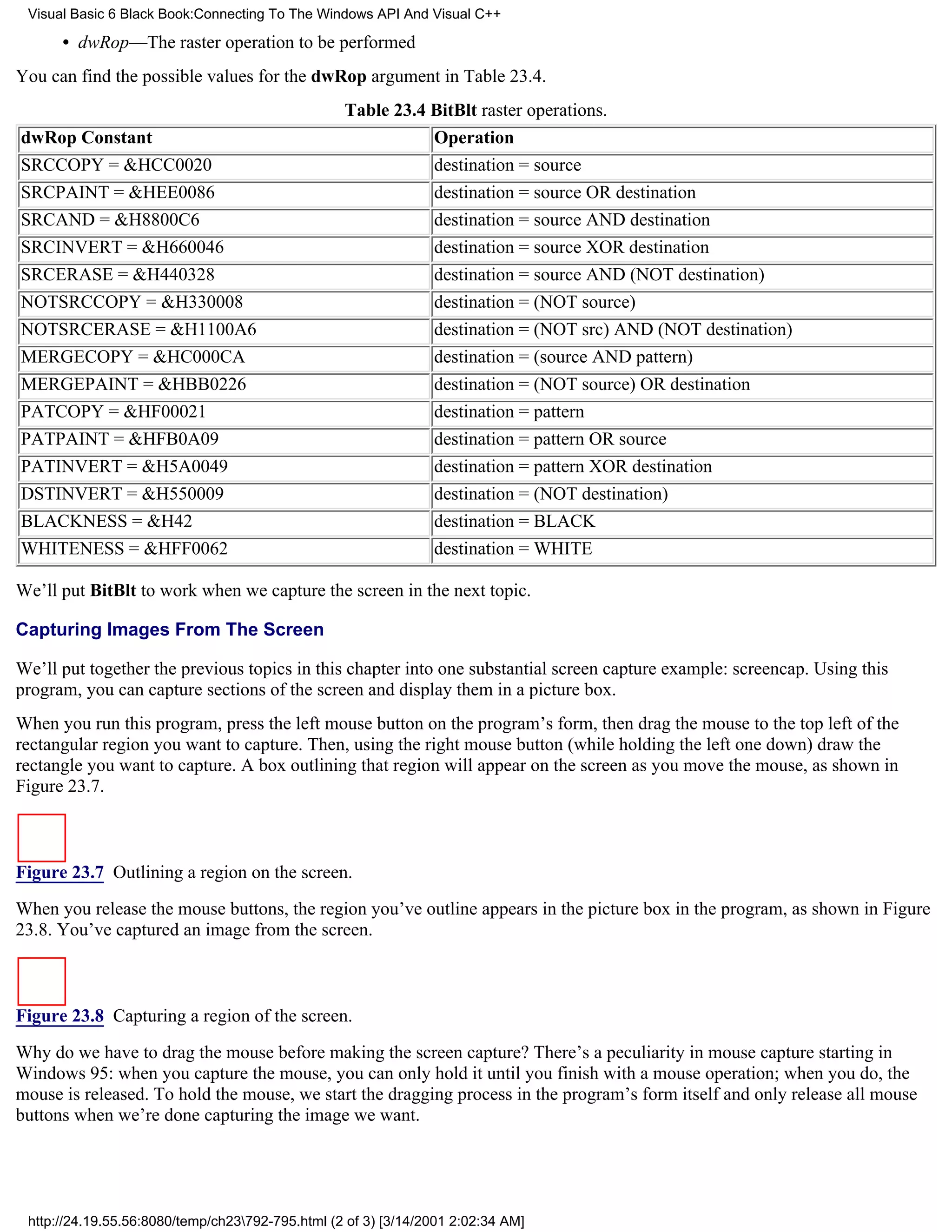 Visual Basic 6 Black Book:Connecting To The Windows API And Visual C++

      • dwRop—The raster operation to be performed
You can find the possible values for the dwRop argument in Table 23.4.
                                                  Table 23.4 BitBlt raster operations.
dwRop Constant                                                  Operation
SRCCOPY = &HCC0020                                              destination = source
SRCPAINT = &HEE0086                                             destination = source OR destination
SRCAND = &H8800C6                                               destination = source AND destination
SRCINVERT = &H660046                                            destination = source XOR destination
SRCERASE = &H440328                                             destination = source AND (NOT destination)
NOTSRCCOPY = &H330008                                           destination = (NOT source)
NOTSRCERASE = &H1100A6                                          destination = (NOT src) AND (NOT destination)
MERGECOPY = &HC000CA                                            destination = (source AND pattern)
MERGEPAINT = &HBB0226                                           destination = (NOT source) OR destination
PATCOPY = &HF00021                                              destination = pattern
PATPAINT = &HFB0A09                                             destination = pattern OR source
PATINVERT = &H5A0049                                            destination = pattern XOR destination
DSTINVERT = &H550009                                            destination = (NOT destination)
BLACKNESS = &H42                                                destination = BLACK
WHITENESS = &HFF0062                                            destination = WHITE

We’ll put BitBlt to work when we capture the screen in the next topic.

Capturing Images From The Screen

We’ll put together the previous topics in this chapter into one substantial screen capture example: screencap. Using this
program, you can capture sections of the screen and display them in a picture box.
When you run this program, press the left mouse button on the program’s form, then drag the mouse to the top left of the
rectangular region you want to capture. Then, using the right mouse button (while holding the left one down) draw the
rectangle you want to capture. A box outlining that region will appear on the screen as you move the mouse, as shown in
Figure 23.7.



Figure 23.7 Outlining a region on the screen.

When you release the mouse buttons, the region you’ve outline appears in the picture box in the program, as shown in Figure
23.8. You’ve captured an image from the screen.



Figure 23.8 Capturing a region of the screen.
Why do we have to drag the mouse before making the screen capture? There’s a peculiarity in mouse capture starting in
Windows 95: when you capture the mouse, you can only hold it until you finish with a mouse operation; when you do, the
mouse is released. To hold the mouse, we start the dragging process in the program’s form itself and only release all mouse
buttons when we’re done capturing the image we want.




 http://24.19.55.56:8080/temp/ch23792-795.html (2 of 3) [3/14/2001 2:02:34 AM]
 