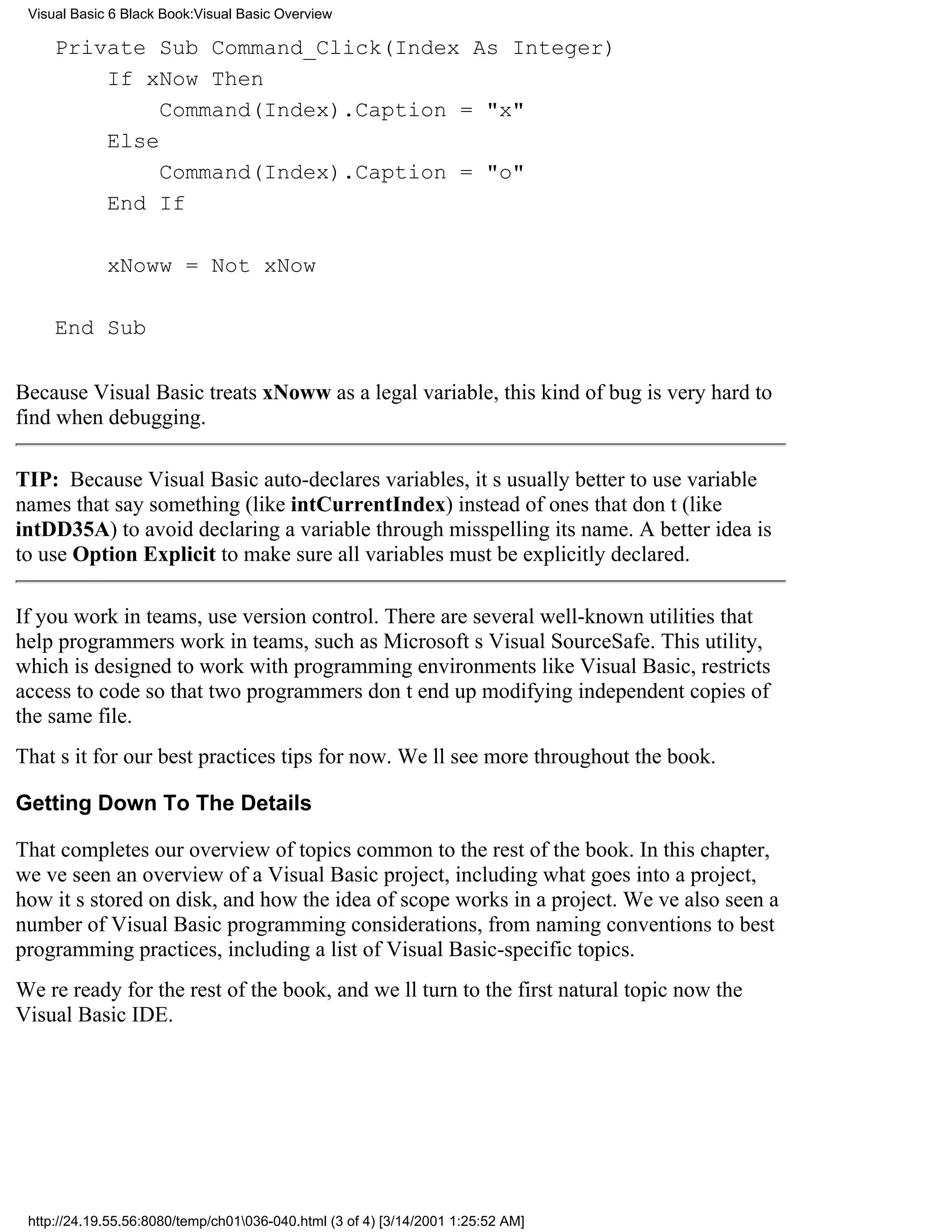 Visual Basic 6 Black Book:Visual Basic Overview

     Private Sub Command_Click(Index As Integer)
         If xNow Then
              Command(Index).Caption = "x"
         Else
              Command(Index).Caption = "o"
         End If

             xNoww = Not xNow

     End Sub

Because Visual Basic treats xNoww as a legal variable, this kind of bug is very hard to
find when debugging.

TIP: Because Visual Basic auto-declares variables, its usually better to use variable
names that say something (like intCurrentIndex) instead of ones that dont (like
intDD35A) to avoid declaring a variable through misspelling its name. A better idea is
to use Option Explicit to make sure all variables must be explicitly declared.

If you work in teams, use version control. There are several well-known utilities that
help programmers work in teams, such as Microsofts Visual SourceSafe. This utility,
which is designed to work with programming environments like Visual Basic, restricts
access to code so that two programmers dont end up modifying independent copies of
the same file.
Thats it for our best practices tips for now. Well see more throughout the book.

Getting Down To The Details

That completes our overview of topics common to the rest of the book. In this chapter,
weve seen an overview of a Visual Basic project, including what goes into a project,
how its stored on disk, and how the idea of scope works in a project. Weve also seen a
number of Visual Basic programming considerations, from naming conventions to best
programming practices, including a list of Visual Basic-specific topics.
Were ready for the rest of the book, and well turn to the first natural topic nowthe
Visual Basic IDE.




 http://24.19.55.56:8080/temp/ch01036-040.html (3 of 4) [3/14/2001 1:25:52 AM]
 