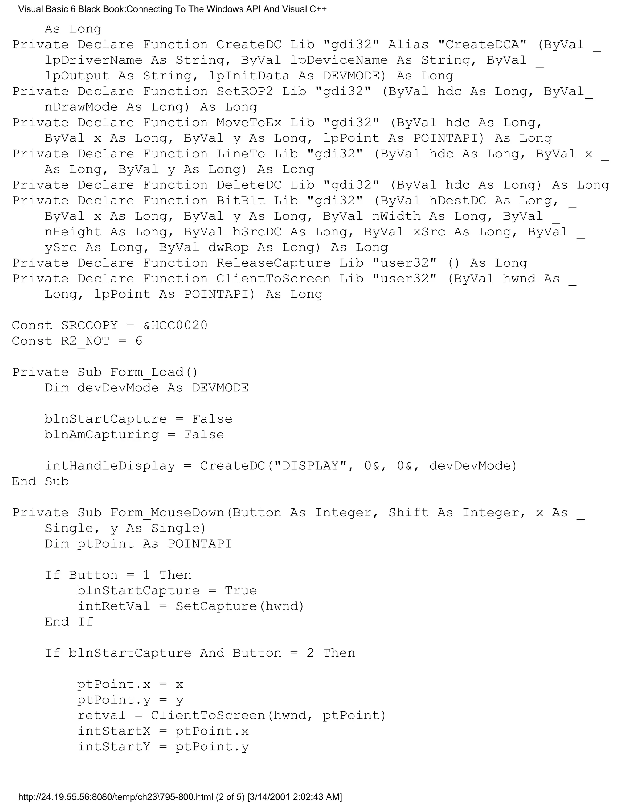 Visual Basic 6 Black Book:Connecting To The Windows API And Visual C++

    As Long
Private Declare Function CreateDC Lib "gdi32" Alias "CreateDCA" (ByVal _
    lpDriverName As String, ByVal lpDeviceName As String, ByVal _
    lpOutput As String, lpInitData As DEVMODE) As Long
Private Declare Function SetROP2 Lib "gdi32" (ByVal hdc As Long, ByVal_
    nDrawMode As Long) As Long
Private Declare Function MoveToEx Lib "gdi32" (ByVal hdc As Long,
    ByVal x As Long, ByVal y As Long, lpPoint As POINTAPI) As Long
Private Declare Function LineTo Lib "gdi32" (ByVal hdc As Long, ByVal x _
    As Long, ByVal y As Long) As Long
Private Declare Function DeleteDC Lib "gdi32" (ByVal hdc As Long) As Long
Private Declare Function BitBlt Lib "gdi32" (ByVal hDestDC As Long, _
    ByVal x As Long, ByVal y As Long, ByVal nWidth As Long, ByVal _
    nHeight As Long, ByVal hSrcDC As Long, ByVal xSrc As Long, ByVal _
    ySrc As Long, ByVal dwRop As Long) As Long
Private Declare Function ReleaseCapture Lib "user32" () As Long
Private Declare Function ClientToScreen Lib "user32" (ByVal hwnd As _
    Long, lpPoint As POINTAPI) As Long

Const SRCCOPY = &HCC0020
Const R2_NOT = 6

Private Sub Form_Load()
    Dim devDevMode As DEVMODE

      blnStartCapture = False
      blnAmCapturing = False

    intHandleDisplay = CreateDC("DISPLAY", 0&, 0&, devDevMode)
End Sub

Private Sub Form_MouseDown(Button As Integer, Shift As Integer, x As _
    Single, y As Single)
    Dim ptPoint As POINTAPI

      If Button = 1 Then
          blnStartCapture = True
          intRetVal = SetCapture(hwnd)
      End If

      If blnStartCapture And Button = 2 Then

              ptPoint.x = x
              ptPoint.y = y
              retval = ClientToScreen(hwnd, ptPoint)
              intStartX = ptPoint.x
              intStartY = ptPoint.y


http://24.19.55.56:8080/temp/ch23795-800.html (2 of 5) [3/14/2001 2:02:43 AM]
 