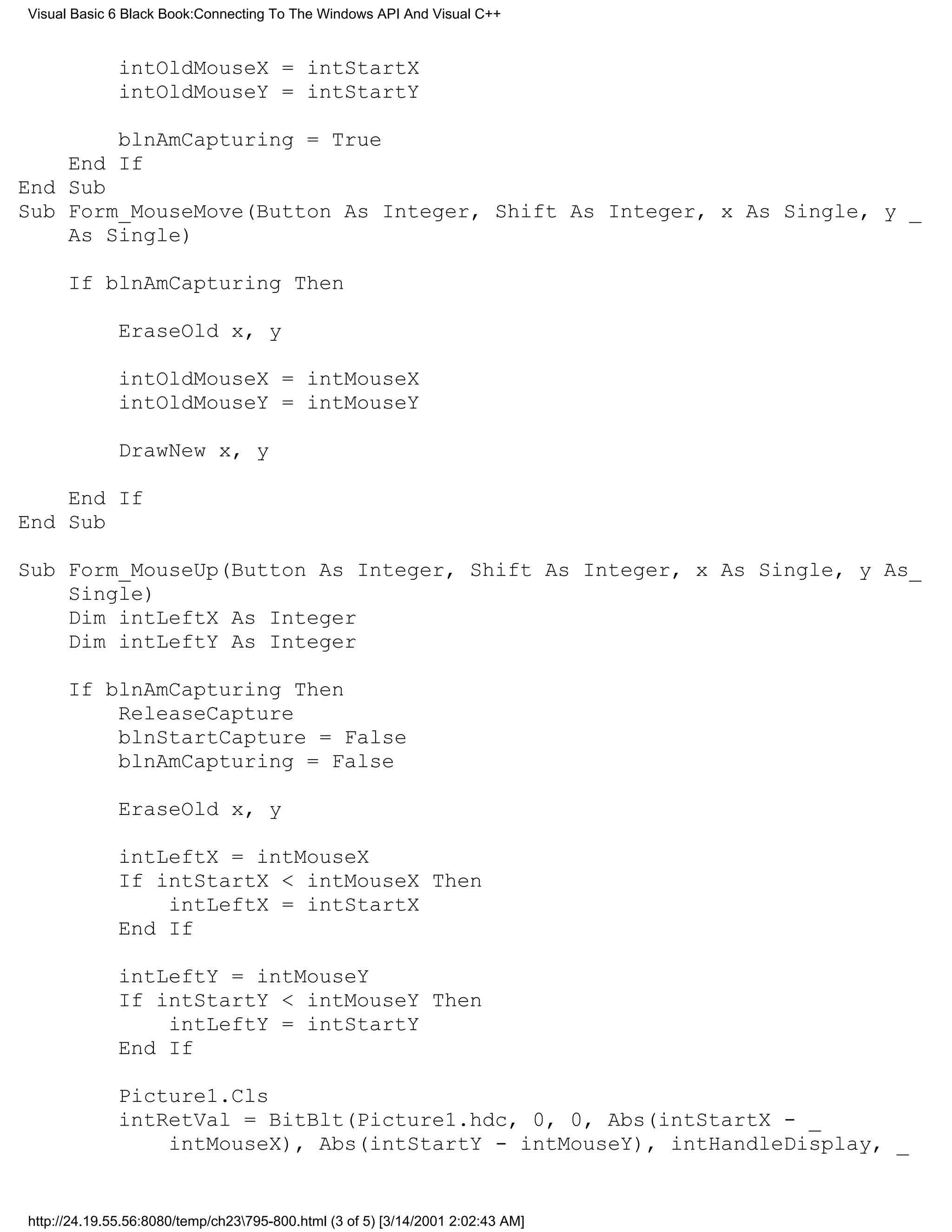 Visual Basic 6 Black Book:Connecting To The Windows API And Visual C++


              intOldMouseX = intStartX
              intOldMouseY = intStartY

        blnAmCapturing = True
    End If
End Sub
Sub Form_MouseMove(Button As Integer, Shift As Integer, x As Single, y _
    As Single)

      If blnAmCapturing Then

              EraseOld x, y

              intOldMouseX = intMouseX
              intOldMouseY = intMouseY

              DrawNew x, y

    End If
End Sub

Sub Form_MouseUp(Button As Integer, Shift As Integer, x As Single, y As_
    Single)
    Dim intLeftX As Integer
    Dim intLeftY As Integer

      If blnAmCapturing Then
          ReleaseCapture
          blnStartCapture = False
          blnAmCapturing = False

              EraseOld x, y

              intLeftX = intMouseX
              If intStartX < intMouseX Then
                  intLeftX = intStartX
              End If

              intLeftY = intMouseY
              If intStartY < intMouseY Then
                  intLeftY = intStartY
              End If

              Picture1.Cls
              intRetVal = BitBlt(Picture1.hdc, 0, 0, Abs(intStartX - _
                  intMouseX), Abs(intStartY - intMouseY), intHandleDisplay, _


http://24.19.55.56:8080/temp/ch23795-800.html (3 of 5) [3/14/2001 2:02:43 AM]
 