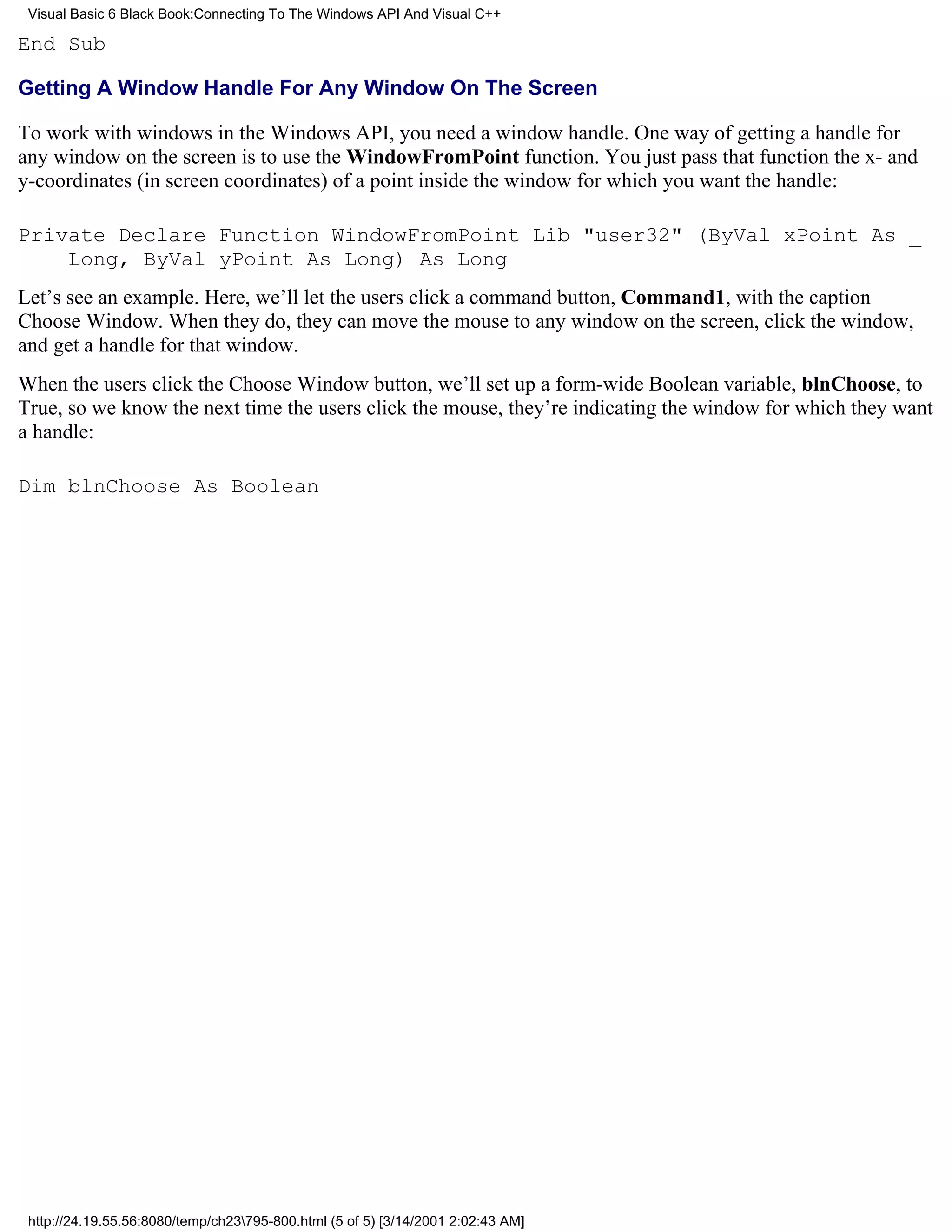 Visual Basic 6 Black Book:Connecting To The Windows API And Visual C++

End Sub

Getting A Window Handle For Any Window On The Screen

To work with windows in the Windows API, you need a window handle. One way of getting a handle for
any window on the screen is to use the WindowFromPoint function. You just pass that function the x- and
y-coordinates (in screen coordinates) of a point inside the window for which you want the handle:

Private Declare Function WindowFromPoint Lib "user32" (ByVal xPoint As _
    Long, ByVal yPoint As Long) As Long
Let’s see an example. Here, we’ll let the users click a command button, Command1, with the caption
Choose Window. When they do, they can move the mouse to any window on the screen, click the window,
and get a handle for that window.
When the users click the Choose Window button, we’ll set up a form-wide Boolean variable, blnChoose, to
True, so we know the next time the users click the mouse, they’re indicating the window for which they want
a handle:

Dim blnChoose As Boolean




 http://24.19.55.56:8080/temp/ch23795-800.html (5 of 5) [3/14/2001 2:02:43 AM]
 