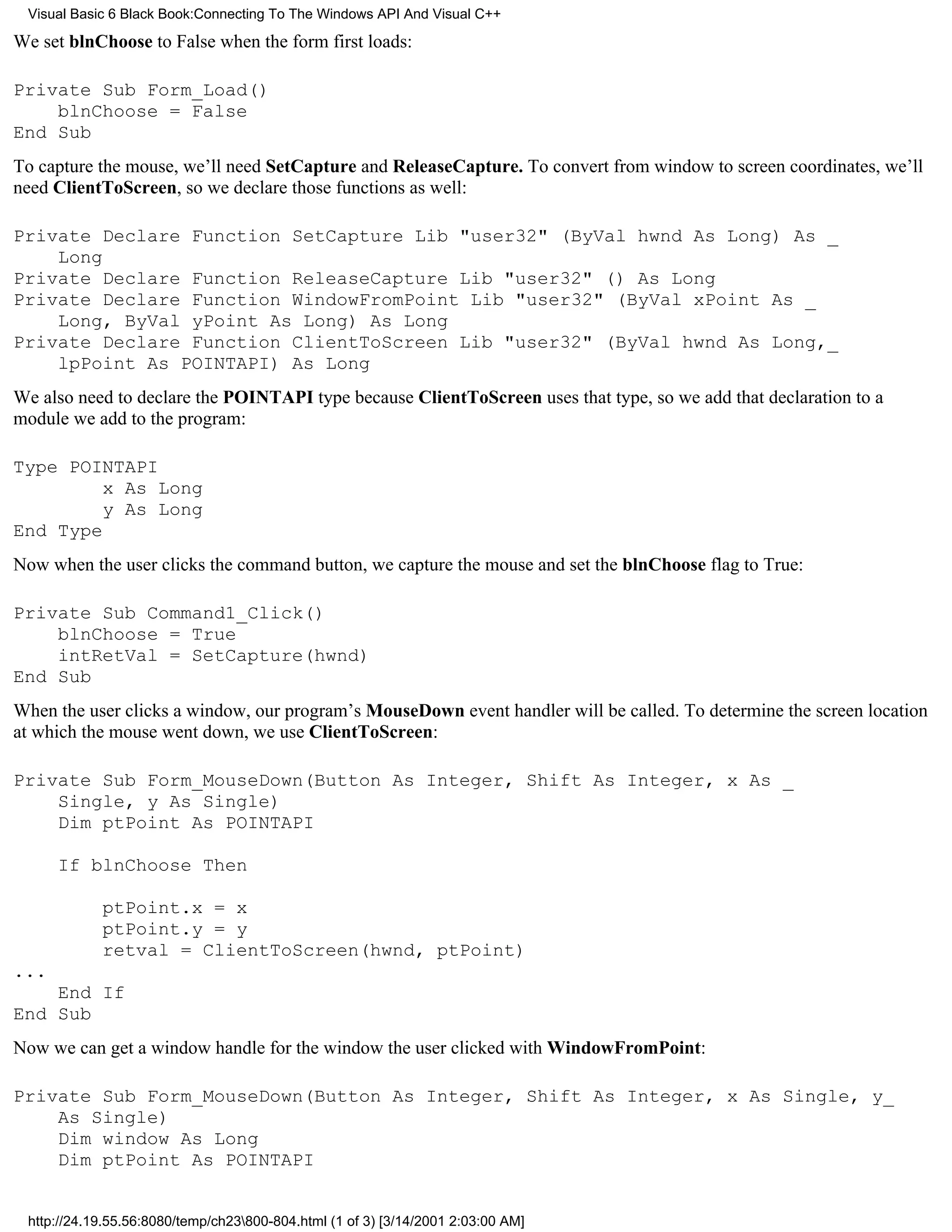 Visual Basic 6 Black Book:Connecting To The Windows API And Visual C++

We set blnChoose to False when the form first loads:

Private Sub Form_Load()
    blnChoose = False
End Sub
To capture the mouse, we’ll need SetCapture and ReleaseCapture. To convert from window to screen coordinates, we’ll
need ClientToScreen, so we declare those functions as well:

Private Declare Function SetCapture Lib "user32" (ByVal hwnd As Long) As _
    Long
Private Declare Function ReleaseCapture Lib "user32" () As Long
Private Declare Function WindowFromPoint Lib "user32" (ByVal xPoint As _
    Long, ByVal yPoint As Long) As Long
Private Declare Function ClientToScreen Lib "user32" (ByVal hwnd As Long,_
    lpPoint As POINTAPI) As Long
We also need to declare the POINTAPI type because ClientToScreen uses that type, so we add that declaration to a
module we add to the program:

Type POINTAPI
         x As Long
         y As Long
End Type
Now when the user clicks the command button, we capture the mouse and set the blnChoose flag to True:

Private Sub Command1_Click()
    blnChoose = True
    intRetVal = SetCapture(hwnd)
End Sub
When the user clicks a window, our program’s MouseDown event handler will be called. To determine the screen location
at which the mouse went down, we use ClientToScreen:

Private Sub Form_MouseDown(Button As Integer, Shift As Integer, x As _
    Single, y As Single)
    Dim ptPoint As POINTAPI

      If blnChoose Then

            ptPoint.x = x
            ptPoint.y = y
            retval = ClientToScreen(hwnd, ptPoint)
...
    End If
End Sub
Now we can get a window handle for the window the user clicked with WindowFromPoint:

Private Sub Form_MouseDown(Button As Integer, Shift As Integer, x As Single, y_
    As Single)
    Dim window As Long
    Dim ptPoint As POINTAPI


 http://24.19.55.56:8080/temp/ch23800-804.html (1 of 3) [3/14/2001 2:03:00 AM]
 