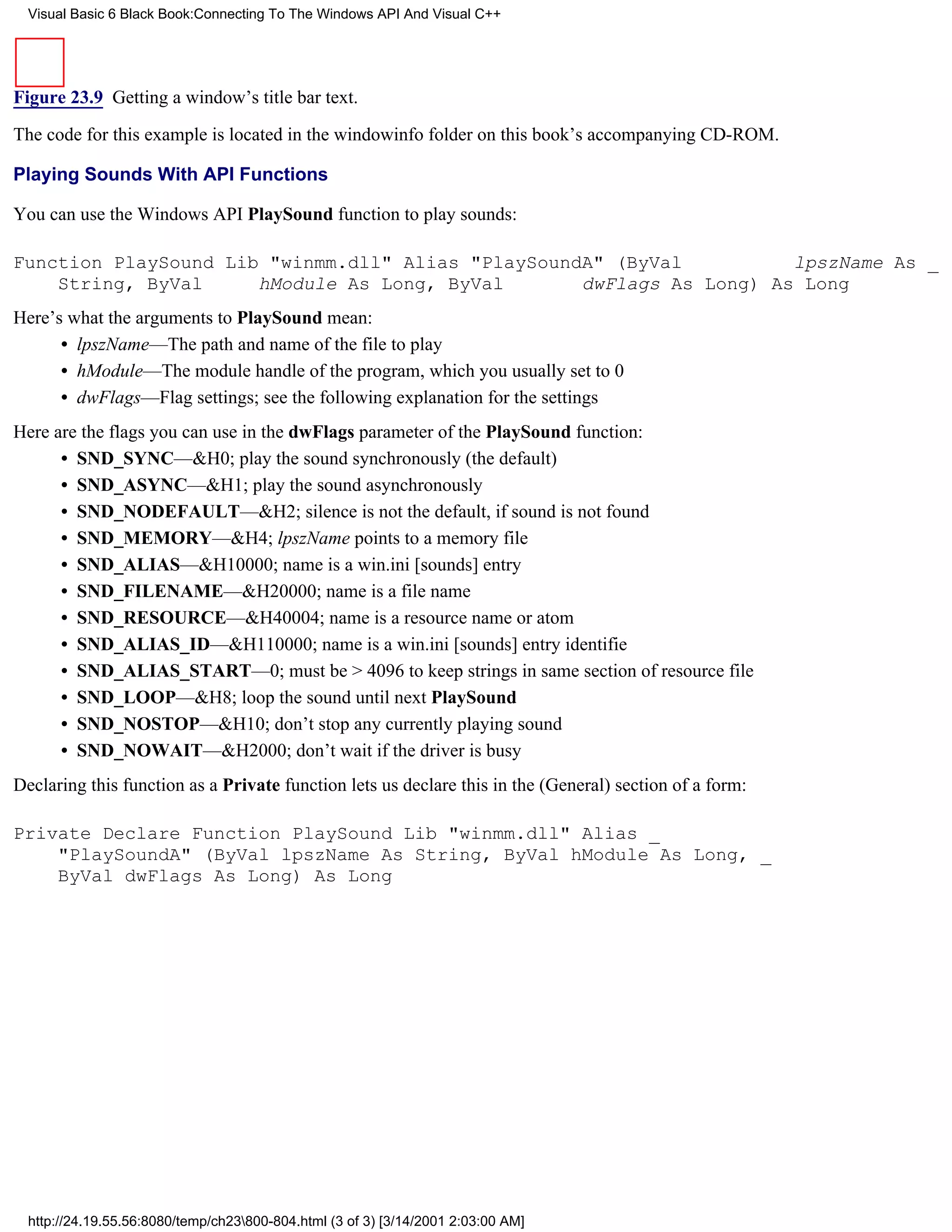 Visual Basic 6 Black Book:Connecting To The Windows API And Visual C++




Figure 23.9 Getting a window’s title bar text.

The code for this example is located in the windowinfo folder on this book’s accompanying CD-ROM.

Playing Sounds With API Functions

You can use the Windows API PlaySound function to play sounds:

Function PlaySound Lib "winmm.dll" Alias "PlaySoundA" (ByVal          lpszName As _
    String, ByVal     hModule As Long, ByVal       dwFlags As Long) As Long
Here’s what the arguments to PlaySound mean:
      • lpszName—The path and name of the file to play
      • hModule—The module handle of the program, which you usually set to 0
      • dwFlags—Flag settings; see the following explanation for the settings
Here are the flags you can use in the dwFlags parameter of the PlaySound function:
      • SND_SYNC—&H0; play the sound synchronously (the default)
      • SND_ASYNC—&H1; play the sound asynchronously
      • SND_NODEFAULT—&H2; silence is not the default, if sound is not found
      • SND_MEMORY—&H4; lpszName points to a memory file
      • SND_ALIAS—&H10000; name is a win.ini [sounds] entry
      • SND_FILENAME—&H20000; name is a file name
      • SND_RESOURCE—&H40004; name is a resource name or atom
      • SND_ALIAS_ID—&H110000; name is a win.ini [sounds] entry identifie
      • SND_ALIAS_START—0; must be > 4096 to keep strings in same section of resource file
      • SND_LOOP—&H8; loop the sound until next PlaySound
      • SND_NOSTOP—&H10; don’t stop any currently playing sound
      • SND_NOWAIT—&H2000; don’t wait if the driver is busy
Declaring this function as a Private function lets us declare this in the (General) section of a form:

Private Declare Function PlaySound Lib "winmm.dll" Alias _
    "PlaySoundA" (ByVal lpszName As String, ByVal hModule As Long, _
    ByVal dwFlags As Long) As Long




  http://24.19.55.56:8080/temp/ch23800-804.html (3 of 3) [3/14/2001 2:03:00 AM]
 